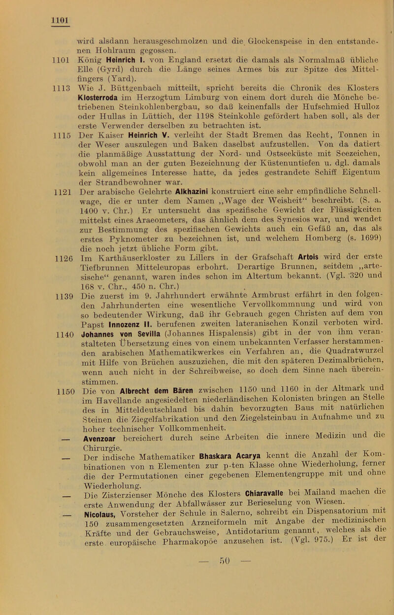1101 wird alsdann herausgeschmolzen und die Glockenspeise in den entstande- nen Hohlraum gegossen. 1101 König Heinrich I. von England ersetzt die damals als Normalmaß übliche Elle (Gvrd) durch die Länge seines Armes bis zur Spitze des Mittel- fingers (Yard). 1113 Wie J. Büttgenbach mitteilt, spricht bereits die Chronik des Klosters Klosterroda im Herzogtum Limburg von einem dort durch die Mönche be- triebenen Steinkohlenbergbau, so daß keinenfalls der Hufschmied Hulloz oder Hullas in Lüttich, der 1198 Steinkohle gefördert haben soll, als der erste Verwender derselben zu betrachten ist. 1115 Der Kaiser Heinrich V. verleiht der Stadt Bremen das Beeilt, Tonnen in der Weser ausziüegen und Baken daselbst aufzustellen. Von da datiert die planmäßige Ausstattung der Nord- und Ostseeküste mit Seezeichen, obwohl man an der guten Bezeichnung der Küstenuntiefen u. dgl. damals kein allgemeines Interesse hatte, da jedes gestrandete Schiff Eigentum der Strandbewohner war. 1121 Der arabische Gelehrte Alkhazini konstruiert eine sehr empfindliche Schnell- wage, die er unter dem Namen „Wage der Weisheit“ beschreibt. (S. a. 1400 v. Clir.) Er untersucht das spezifische Gewicht der Flüssigkeiten mittelst eines Araeometers, das ähnlich dem des Synesios war, und wendet zur Bestimmung des spezifischen Gewichts auch ein Gefäß an, das als erstes Pyknometer zu bezeichnen ist, und welchem Homberg (s. 1699) die noch jetzt übliche Form gibt. 1126 lm Karthäuserkloster zu Lillers in der Grafschaft Artois wird der erste Tiefbrunnen Mitteleuropas erbohrt. Derartige Brunnen, seitdem „arte- sische“ genannt, waren indes schon im Altertum bekannt. (Vgl. '320 und 168 v. Chr., 450 n. Chr.) 1139 Die zuerst im 9. Jahrhundert erwähnte Armbrust erfährt in den folgen- den Jahrhunderten eine wesentliche Vervollkommnung und wird von so bedeutender Wirkung, daß ihr Gebrauch gegen Christen auf dem von Papst Innozenz II. berufenen zweiten lateranischen Konzil verboten wird. 1140 Johannes von Sevilla (Johannes Hispalensis) gibt in der von ihm veran- stalteten Übersetzung eines von einem unbekannten Verfasser herstammen- den arabischen Mathematikwerkes ein Verfahren an, die Quadratwurzel mit Hilfe von Brüchen auszuziehen, die mit den späteren Dezimalbrüchen, wenn auch nicht in der Schreibweise, so doch dem Sinne nach iibereiu- stimmen. 1150 Die von Albrecht dem Bären zwischen 1150 und 1160 in der Altmark und im Havellande angesiedelten niederländischen Kolonisten bringen an Stelle des in Mitteldeutschland bis dahin bevorzugten Baus mit natürlichen Steinen die Ziegelfabrikation und den Ziegelsteinbau in Aufnahme und zu hoher technischer Vollkommenheit. _ Avenzoar bereichert durch seine Arbeiten die innere Medizin und che Chirurgie. — Der indische Mathematiker Bhaskara Acarya kennt die Anzahl der Kom- binationen von n Elementen zur p-ten Klasse ohne Wiederholung, ferner die der Permutationen einer gegebenen Elementengruppe mit und ohne Wiederholung. . — Die Zisterzienser Mönche des Klosters Chiaravalle bei Mailand machen die erste Anwendung der Abfallwässer zur Berieselung von Wiesen. Nicolaus, Vorsteher der Schule in Salerno, schreibt ein Dispensatorium mit 150 zusammengesetzten Arzneiformeln mit Angabe der medizinischen Kräfte und der Gebrauchsweise, Antidotarium genannt ^ welches als die erste europäische Pharmakopoe anzusehen ist. (Vgl. 975.) Ei ist c er