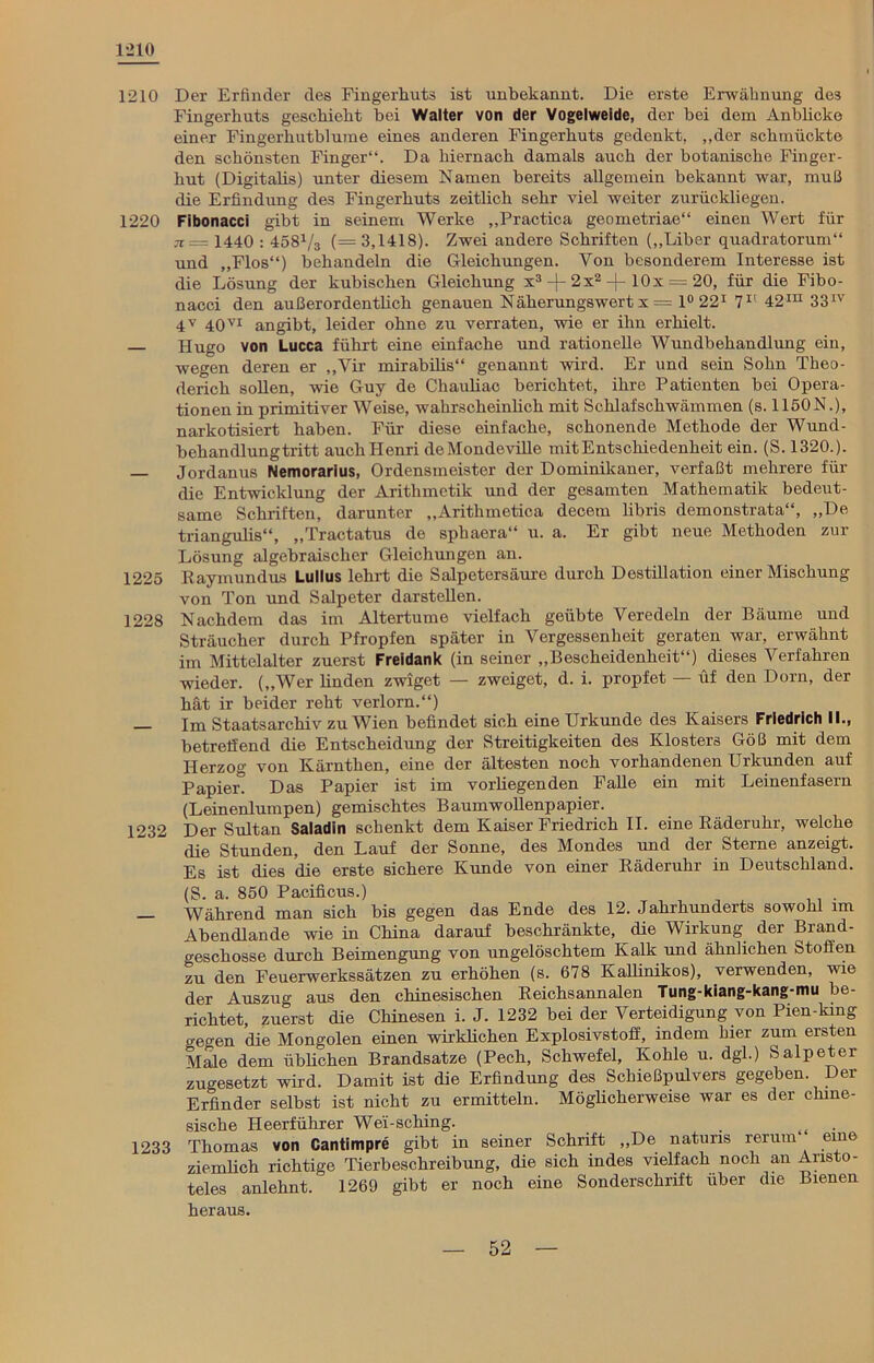 1*210 1210 Der Erfinder des Fingerhuts ist unbekannt. Die erste Erwähnung des Fingerhuts geschieht bei Walter von der Vogelweide, der bei dem Anblicke einer Fingerhutblume eines anderen Fingerhuts gedenkt, „der schmückte den schönsten Finger“. Da hiernach damals auch der botanische Finger- hut (Digitaüs) unter diesem Namen bereits allgemein bekannt war, muß die Erfindung des Fingerhuts zeitlich sehr viel weiter zurückliegen. 1220 Fibonacci gibt in seinem Werke „Practica geometriae“ einen Wert für jr= 1440 : 458V3 (= 3,1418). Zwei andere Schriften („Liber quadratorum“ und „Flos“) behandeln die Gleichungen. Von besonderem Interesse ist die Lösung der kubischen Gleichung x3 -|- 2x2 -f- lOx = 20, für die Fibo- nacci den außerordentlich genauen Näherungswert x = 1° 221 71' 42™ 33IV 4V 40VI angibt, leider ohne zu verraten, wie er ihn erhielt. Hugo von Lucca führt eine einfache und rationelle Wundbehandlung ein, wegen deren er „Vir mirabilis“ genannt wird. Er und sein Sohn Theo- derich sollen, wie Guy de Chauliac berichtet, ihre Patienten bei Opera- tionen in primitiver Weise, wahrscheinlich mit Schlafschwämmen (s. 1150N.), narkotisiert haben. Für diese einfache, schonende Methode der Wund- behandlungtritt auchHenri deMondcville mit Entschiedenheit ein. (S. 1320.). — Jordanus Nemorarius, Ordensmeister der Dominikaner, verfaßt mehrere für die Entwicklung der Arithmetik und der gesamten Mathematik bedeut- same Schriften, darunter „Arithmetica decem libris demonstrata“, „De triangulis“, „Tractatus de sphaera“ u. a. Er gibt neue Methoden zur Lösung algebraischer Gleichungen an. 1225 Raymundus Lullus lehrt die Salpetersäure durch Destillation einer Mischung von Ton und Salpeter darstellen. 1228 Nachdem das im Altertume vielfach geübte Veredeln der Bäume und Sträucher durch Pfropfen später in Vergessenheit geraten war, erwähnt im Mittelalter zuerst Freidank (in seiner „Bescheidenheit“) dieses Verfahren wieder. („Wer linden zwiget — zweiget, d. i. propfet — üf den Dorn, der hät ir beider reht verlorn.“) Im Staatsarchiv zu Wien befindet sich eine Urkunde des Kaisers Friedrich II., betreffend die Entscheidung der Streitigkeiten des Klosters Göß mit dem Herzog von Kärnthen, eine der ältesten noch vorhandenen Urkunden auf Papiert Das Papier ist im vorüegenden Falle ein mit Leinenfasern (Leinenlumpen) gemischtes Baumwollenpapier. 1232 Der Sultan Saladin schenkt dem Kaiser Friedrich II. eine Räderuhr, welche die Stunden, den Lauf der Sonne, des Mondes und der Sterne anzeigt. Es ist dies die erste sichere Kunde von einer Räderuhr in Deutschland. (S. a. 850 Pacificus.) Während man sich bis gegen das Ende des 12. Jahrhunderts sowohl im Abendlande wie in China darauf beschränkte, die Wirkung der Brand- geschosse durch Beimengung von ungelöschtem Kalk und ähnlichen Stoffen zu den Feuerwerkssätzen zu erhöhen (s. 678 Kallinikos), verwenden, wie der Auszug aus den chinesischen Reichsannalen Tung-kiang-kang-mu be- richtet, zuerst die Chinesen i. J. 1232 bei der Verteidigung von Pien-king gegen die Mongolen einen wirklichen Explosivstoff, indem hier zum ersten Male dem üblichen Brandsatze (Pech, Schwefel, Kohle u. dgl.) Salpeter zugesetzt wird. Damit ist die Erfindung des Schießpulvers gegeben Der Erfinder selbst ist nicht zu ermitteln. Möglicherweise war es der chine- sische Heerführer Wei-sching. , 1233 Thomas von Cantimpre gibt in seiner Schrift „De natuns rerum eine ziemlich richtige Tierbeschreibung, die sich indes vielfach noch an Aristo- teles anlehnt. 1269 gibt er noch eine Sonderschrift über die Bienen heraus.