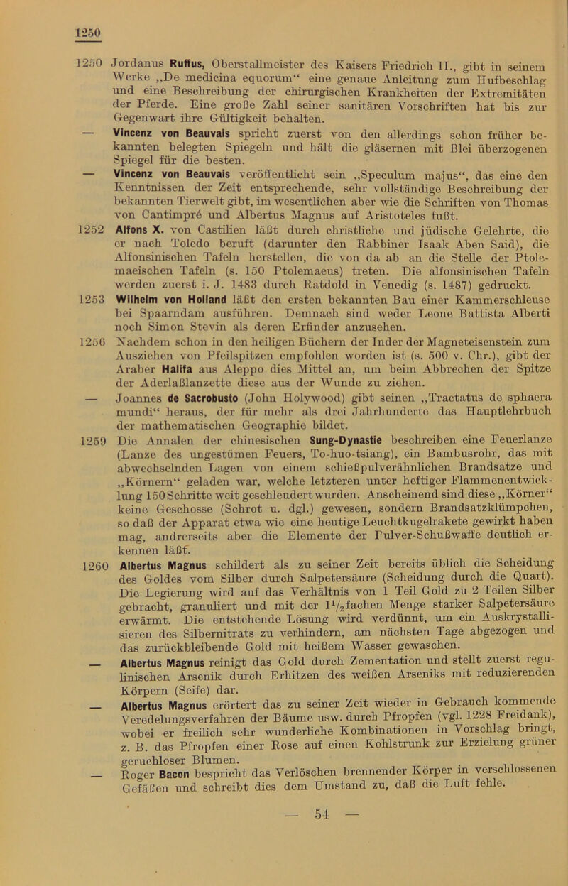 1250 1250 Jordanus Ruffus, Oberstallmeister des Kaisers Friedrich II., gibt in seinem Werke „De medicina equorum“ eine genaue Anleitung zum Hufbeschlag und eine Beschreibung der chirurgischen Krankheiten der Extremitäten der Pferde. Eine große Zahl seiner sanitären Vorschriften hat bis zur Gegenwart ihre Gültigkeit behalten. Vincenz von Beauvais spricht zuerst von den allerdings schon früher be- kannten belegten Spiegeln und hält die gläsernen mit Blei überzogenen Spiegel für die besten. — Vincenz von Beauvais veröffentlicht sein „Speculum majus“, das eine den Kenntnissen der Zeit entsprechende, sehr vollständige Beschreibung der bekannten Tierwelt gibt, im wesenthchen aber wie die Schriften von Thomas von Cantimprö und Albertus Magnus auf Aristoteles fußt. 1252 Alfons X. von Castilien läßt durch christliche und jüdische Gelehrte, die er nach Toledo beruft (darunter den Rabbiner Isaak Aben Said), die Alfonsinischen Tafeln hersteilen, die von da ab an die Stelle der Ptole- maeischen Tafeln (s. 150 Ptolemaeus) treten. Die alfonsinischen Tafeln werden zuerst i. J. 1483 durch Ratdold in Venedig (s. 1487) gedruckt. 1253 Wilhelm von Holland läßt den ersten bekannten Bau einer Kammerschleuse bei Spaarndam ausführen. Demnach sind weder Leone Battista Alberti noch Simon Stevin als deren Erfinder anzusehen. 1256 Nachdem schon in den heiligen Büchern der Inder der Magneteisenstein zum Ausziehen von Pfeilspitzen empfohlen worden ist (s. 500 v. Ohr.), gibt der Araber Halifa aus Aleppo dies Mittel an, um beim Abbrechen der Spitze der Aderlaßlanzette diese aus der Wunde zu ziehen. — Joannes de Sacrobusto (John Holywood) gibt seinen „Tractatus de sphaera mundi“ heraus, der für mehr als drei Jahrhunderte das Hauptlehrbuch der mathematischen Geographie bildet. 1259 Die Annalen der chinesischen Sung-Dynastie beschreiben eine Feuerlanze (Lanze des ungestümen Feuers, To-huo-tsiang), ein Bambusrohr, das mit abwechselnden Lagen von einem schießpulverähnlichen Brandsatze und „Körnern“ geladen war, welche letzteren unter heftiger Flammenentwick- lung löOSchritte weit geschleudertwurden. Anscheinend sind diese „Körner“ keine Geschosse (Schrot u. dgl.) gewesen, sondern Brandsatzklümpchen, so daß der Apparat etwa wie eine heutige Leuchtkugelrakete gewirkt haben mag, andrerseits aber die Elemente der Pulver-Schußwaffe deutlich er- kennen läßt. 1260 Albertus Magnus schildert als zu seiner Zeit bereits üblich die Scheidung des Goldes vom Silber durch Salpetersäure (Scheidung durch die Quart). Die Legierung wird auf das Verhältnis von 1 Teil Gold zu 2 Teilen Silber gebracht, granuliert und mit der Gefachen Menge starker Salpetersäure erwärmt. Die entstehende Lösung wird verdünnt, um ein Auskrystalli- sieren des Silbernitrats zu verhindern, am nächsten Tage abgezogen und das zurückbleibende Gold mit heißem Wasser gewaschen. Albertus Magnus reinigt das Gold durch Zementation und stellt zueist regu- linischen Arsenik durch Erhitzen des weißen Arseniks mit reduziei enden Körpern (Seife) dar. Albertus Magnus erörtert das zu seiner Zeit wieder in Gebrauch kommende Veredelungsverfahren der Bäume usw. durch Pfropfen (vgl. 1228 Fieidank), wobei er freilich sehr wunderliche Kombinationen in Vorschlag bringt, z. B. das Pfropfen einer Rose auf einen Kohlstrunk zur Erzielung grüner geruchloser Blumen. . Roger Bacon bespricht das Verlöschen brennender Körper in verschlossenen Gefäßen und schreibt dies dem Umstand zu, daß die Luft fehle.