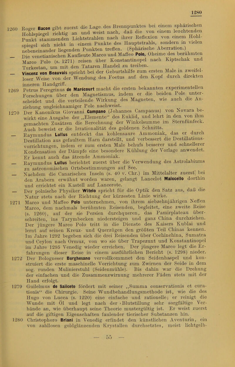 1280 1260 1269 1270 Roger Bacon gibt zuerst die Lage des Brennpunktes bei einem sphärischen Holdspiegel richtig an und weist nach, daß die von einem leuchtenden Punkt stammenden Lichtstrahlen nach ihrer Reflexion von einem Hohl- sniegel sich nicht in einem Punkte des Hauptstrahls, sondern in vielen nebeneinander hegenden Punkten treffen. (Sphärische Aberration.) Die venetianischen Kaufleute Marco und Maffeo Polo, Oheime des berühmten Marco Polo (s. 1271) reisen über Konstantmopei nach Kiptschak und Turkestan, um mit den Tataren Handel zu tieiben. . Vincenz von Beauvais spricht bei der Geburtshilfe zum ersten Male m zweifel- loser Weise von der Wendung des Foetus auf den Kopf durch direkten inneren Handgriff. , , , „ Petrus Peregrinus de Marecourt macht die ersten bekannten experimentellen Forschungen über den Magnetismus, indem er die beiden Pole unter- scheidet und die verteilende Wirkung des Magneten, wie auch die An- ziehung ungleichnamiger Pole nachweist. Der Kanonikus Giovanni Campano (Johannes Campanus) von Novara be- wirkt eine Ausgabe der „Elemente“ des Euklid, und lehrt in den von ihm gemachten Zusätzen die Berechnung der Winkelsumme im Sternfünfeck. Auch beweist er die Irrationalität des goldenen Schnitts. Raymundus Lullus entdeckt das kohlensaure Ammoniak, das er durch Destillation aus gefaultem Harn darsteht, und verbessert die Destillations- vorrichtungen, indem er zum ersten Male behufs besserer und schnellerer Kondensation der Dämpfe eine besondere Kühlung der Vorlage anwendet. Er kennt auch das ätzende Ammoniak. Raymundus Lullus berichtet zuerst über die Verwendung des Astrolabiums zu astronomischen Ortsbestimmungen auf See. Nachdem die Canarischen Inseln (s. 40 v. Chr.) im Mittelalter zuerst; bei den Arabern erwähnt worden waren, gelangt Lancelot Malocello dorthin und errichtet ein Kastell auf Lancerote. Der polnische Physiker Witelo spricht für die Optik den Satz aus, daß die Natur stets nach der Richtung der kürzesten Linie wirke. 1271 Marco und Maffeo Polo unternehmen, von ihrem siebzehnjährigen Neffen Marco, dem nachmals berühmten Reisenden, begleitet, eine zweite Reise (s. 1260), auf der sie Persien durchqueren, das Pamirplateau über- schreiten, ins Tarymbecken niedersteigen und ganz China durchziehen. Der jüngere Marco Polo tritt in die Dienste des Kaisers Kublai und lernt auf seinen Kreuz- und Querzügen den größten Teil Chinas kennen. Im Jahre 1292 begeben sich die drei Reisenden über Cochinchina, Sumatra und Ceylon nach Ormuz, von wo sie über Trapezunt und Konstantinopel im Jahre 1295 Venedig wieder erreichen. Der jüngere Marco legt die Er- fahrungen dieser Reise in einem ausführlichen Bericht (s. 1298) nieder. 1272 Der Bologneser Borghesano vervollkommnet den Seidenhaspel und kon- struiert die erste maschinelle Vorrichtung zum Zwirnen der Seide in dem sog. runden Mulinierstuhl (Seidenmühle). Bis dahin war die Drehung der einfachen und die Zusammenzwirnung mehrerer Fäden stets mit der Hand erfolgt. 1279 Guilelmus de Saiiceto fördert mit seiner „Summa conservationis et cura- tionis“ die Chirurgie. Seine Wundbehandlungsmethode ist, wie die des Hugo von Lucca (s. 1220) eine einfache und rationelle; er reinigt die Wunde mit Öl und legt nach der 'Blutstillung sehr sorgfältige Ver- bände an, wie überhaupt seine Theorie mustergültig ist. Er weist zuerst auf die giftigen Eigenschaften faulender tierischer Substanzen hin. 1280 Christophoro Briani in Venedig erfindet den künstlichen Aventurin, ein von zahllosen goldglänzenden Krystallen durchsetztes, meist lichtgelb - — 5 b