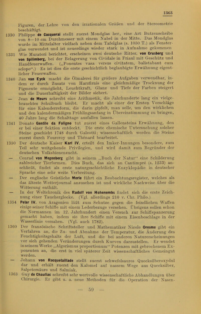 1363 Fi<niren der Lehre von den irrationalen Größen und der Stereometrie beschäftigt. 1330 Philippe de Cacquerai stellt zuerst Mondglas her, eine Art Butzenscheibe von 8—10 cm Durchmesser mit einem Nabel in der Mitte. Das Mondglas wurde im Mittelalter vielfach neben dem Tafelglas (s. 1050 T.) als Fenster- glas verwendet und ist neuerdings wieder stark in Aufnahme gekommen 1331 Wie Muratori berichtet, erscheinen zwei deutsche Ritter, von Crusberg und von Spilimberg, bei der Belagerung von Cividale in Friaul mit Geschütz und Handfeuerwaffen. („Ponentes vasa versus civitatem, balistabant cum sclopo“.) Es ist dies die erste geschichtlich beglaubigte Erwähnung eigent- licher Feuerwaffen. 1340 Jan van Eyck macht die Ölmalerei für größere Aufgaben verwendbar, in- dem er durch Zusatz von Harzfirnis eine gleichmäßige Trocknung der Pigmente ermöglicht, Leuchtkraft, Glanz und Tiefe der Farben steigert lind die Dauerhaftigkeit der Bilder sichert. — Jean de Meurs schreibt eine Arithmetik, die Jahrhunderte lang ein vielge- brauchtes Schulbuch bleibt. Er macht als einer der Ersten Vorschläge für eine Kalenderreform, die darin gipfelt, man solle, um den wirklichen und den kalendermäßigen Frühlingsanfang in Übereinstimmung zu bringen, 40 Jahre lang die Schalttage ausfallen lassen. 1341 Donato Gentile da Foligno tut zuerst eines Gallensteins Erwähnung, den er bei einer Sektion entdeckt. Die erste chemische Untersuchung solcher Steine geschieht 1748 durch Galeotti; wissenschaftlich werden die Steine zuerst durch Fourcroy und Thenard bearbeitet. 1350 Der deutsche Kaiser Karl IV. erteilt den Imker-Innungen besondere, zum Teil sehr weitgehende Privilegien, und wird damit zum Begründer der deutschen Volksbienenzucht. — Conrad von Megenberg gibt in seinem „Buch der Natur“ eine Schilderung zahlreicher Tierformen. Dies Buch, das sich an Cantimpre (s. 1233) an- schließt, findet als erste natnrgeschichtliche Enzyklopädie in deutscher Sprache eine sehr weite Verbreitung. — Der englische Geistliche Merle führt ein Beobachtungsregister, welches als das älteste Wetterjonrnal anzusehen ist und wirkliche Nachweise über die Witterung enthält. — In der Weltchronik des Rudolf von Hohenembs findet sich die erste Zeich- nung einer Taucherglocke. (Vgl. allerdings 210 v. Chr. Philo.) 1354 Peter IV. von Aragonien läßt zum Schutze gegen die feindlichen Waffen einige seiner Schiffe mit einem Lederbeznge versehen. Übrigens sollen schon die Normannen im 12. Jahrhundert einen Versuch zur Schiffspanzerung gemacht haben, indem sie ihre Schiffe mit einem Eisenbesclilage in der Wasserlinie versahen. (Vgl. auch 1782). 1360 Der französische Schriftsteller und Mathematiker Nicole Oresme gibt ein Verfahren an, die Zu- und Abnahme der Temperatur, die Änderung des Feuchtigkeitsgehalts der Luft, und die bei anderen Naturerscheinungen vor sich gehenden Veränderungen durch Kurven darzustellen. Er wendet in seinem Werke „Algorismus proportionum“ Potenzen mit gebrochenem Ex- ponenten an, die erst in viel späterer Zeit wissenschaftliches Gemeingut werden. — Johann von Rocquetaillade stellt zuerst schwefelsaures Quecksilberoxydul dar und erhält zuerst den Kalomel auf nassem Wege aus Quecksilber, Salpetersäure und Salmiak. v 1363 Guy de Chauliac schreibt sehr wertvolle wissenschaftliche Abhandlungen über Chirurgie. Er gibt u. a. neue Methoden für die Operation der Nasen-