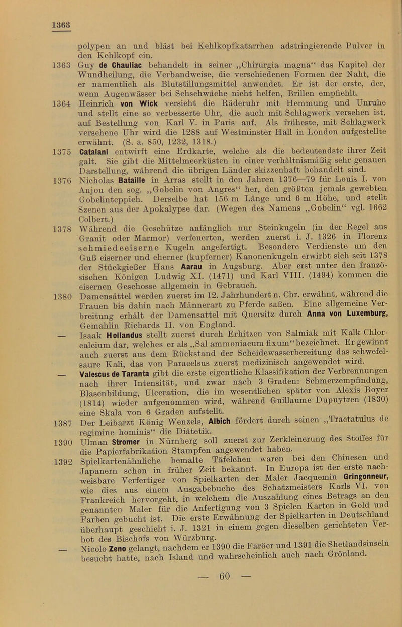 1363 1363 1364 1375 1376 1378 1380 1387 1390 1392 polypen an und bläst bei Kehlkopfkatarrhen adstringierende Pulver in den Kehlkopf ein. Guy de Chauliac behandelt in seiner „Chirurgia magna“ das Kapitel der Wundheilung, die Verbandweise, die verschiedenen Formen der Naht, die er namentlich als Blutstillungsmittel anwendet. Er ist der erste, der, wenn Augenwässer bei Sehschwäche nicht helfen, Brillen empfiehlt. Heinrich von Wiek versieht die Bäderuhr mit Hemmung und Unruhe und stellt eine so verbesserte Uhr, die auch mit Schlagwerk versehen ist, auf Bestellung von Karl V. in Paris auf. Als früheste, mit Schlagwerk versehene Uhr wird die 1288 auf Westminster Hall in London aufgestellte erwähnt. (S. a. 850, 1232, 1318.) Catalanl entwirft eine Erdkarte, welche als die bedeutendste ihrer Zeit galt. Sie gibt die Mittelmeerküsten in einer verhältnismäßig sehr genauen Darstellung, während die übrigen Länder skizzenhaft behandelt sind. Nicholas Bataille in Arras steht in den Jahren 1376—79 für Lords I. von Anjou den sog. „Gobelin von Angres“ her, den größten jemals gewebten Gobelinteppich. Derselbe hat 156 m Länge und 6 m Höhe, und stellt Szenen aus der Apokalypse dar. (Wegen des Namens „Gobelin“ vgl. 1662 Colbert.) Während die Geschütze anfänglich nur Steinkugeln (in der Kegel aus Granit oder Marmor) verfeuerten, werden zuerst i. J. 1326 in Florenz schmiedeeiserne Kugeln angefertigt. Besondere Verdienste um den Guß eiserner und eherner (kupferner) Kanonenkugeln erwirbt sich seit 1378 der Stückgießer Hans Aarau in Augsburg. Aber erst unter den franzö- sischen Königen Ludwig XI. (1471) und Karl VIII. (1494) kommen die eisernen Geschosse allgemein in Gebrauch. Damensättel werden zuerst im 12. Jahrhundert n. Chr. erwähnt, während die Frauen bis dahin nach Männerart zu Pferde saßen. Eine allgemeine Ver- breitung erhält der Damensattel mit Quersitz durch Anna von Luxemburg, Gemahlin Richards II. von England. Isaak Hollandus steht zuerst durch Erhitzen von Salmiak mit Kalk Chlor- calcium dar, welches er als „Sal ammoniacum fixum bezeichnet. Er gewinnt auch zuerst aus dem Rückstand der Scheidewasserbereitung das schwefel- saure Kali, das von Paracelsus zuerst medizinisch angewendet wird. Valescus de Taranta gibt die erste eigenthehe Klassifikation der Verbrennungen nach ihrer Intensität, und zwar nach 3 Graden: Schmerzempfindung, Blasenbildung, Uiceration, die im wesentlichen später von Alexis Boyer (1814) wieder aufgenommen wird, während Guihaume Dupuytren (1830) eine Skala von 6 Graden aufsteht. Der Leibarzt König Wenzels, Albich fördert durch seinen „Tractatulus de regimine hominis“ die Diätetik. Ulman Stromer in Nürnberg soh zuerst zur Zerkleinerung des Stoffes für die Papierfabrikation Stampfen angewendet haben. Spielkartenähnbche bemalte Täfelchen waren bei den Chinesen und Japanern schon in früher Zeit bekannt. In Europa ist der erste nach- weisbare Verfertiger von Spielkarten der Maler Jacquemm Gringonneur, wie dies aus einem Ausgabebuche des Schatzmeisters Karls VI. von Frankreich hervorgeht, in welchem die Auszahlung eines Betrags an den benannten Maler für die Anfertigung von 3 Spielen Karten in Gold und Farben gebucht ist. Die erste Erwähnung der Spielkarten in Deutschland überhaupt geschieht i. J. 1321 in einem gegen dieselben gerichteten Ver- bot des Bischofs von Würzburg. „ , . , Nicolo Zeno gelangt, nachdem er 1390 die Färöer und 1391 die Shetlandsinseln besucht hatte, nach Island und wahrscheinlich auch nach Grönland.