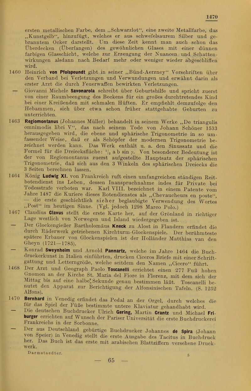 1470 ersten metallischen Farbe, dem „Schwarzlot“, eine zweite Metallfarbe, das „Kunstgelb“, hinzufügt, welches er aus schwefelsaurem Silber und ge- branntem Ocker darstellt. Um diese Zeit kennt man auch schon das Überdecken (Überfangen) des gewöhnlichen Glases mit einer dünnen farbigen Glasschicht, welche zur Erzeugung der Nuancen und Schatten - wirkungen alsdann nach Bedarf mehr oder weniger wieder abgeschliffen wird. 1460 Heinrich von Pfoispeundt gibt in seiner „Bünd-Aerzney“ Vorschriften über den Verband bei Verletzungen und Verwundungen und erwähnt darin als erster Arzt die durch Feuerwaffen bewirkten Verletzungen. — Giovanni Michele Savonarola schreibt über Geburtshilfe und spricht zuerst von einer Baumbeengung des Beckens für ein großes durchtretendes Kind bei einer Kreißenden mit schmalen Hüften. Er empfiehlt demzufolge den Hebammen, sich über etwa schon früher stattgehabte Geburten zu unterrichten. 1463 Regiomontanus (Johannes Müller) behandelt in seinem Werke „De triangulis omnimodis libri V“, das nach seinem Tode von Johann Schöner 1533 herausgegeben wird, die ebene und sphärische Trigonometrie in so um- fassender Weise, daß er als Schöpfer der modernen Trigonometrie be- zeichnet werden kann. Das Werk enthält u. a. den Sinussatz und die Formel für die Dreiecksfläche: 1/2 ab sin y. Von besonderer Bedeutung ist der von Regiomontanus zuerst aufgestellte Hauptsatz der sphärischen Trigonometrie, daß sich aus den 3 Winkeln des sphärischen Dreiecks die 3 Seiten berechnen lassen. 1464 König Ludwig XI. von Frankreich ruft einen umfangreichen ständigen Reit- botendienst ins Leben, dessen Inanspruchnahme indes für Private bei Todesstrafe verboten war. Karl VIII. bezeichnet in einem Patente vom Jahre 1487 die Kuriere dieses Botendienstes als „Chevaucheurs en poste“, — die erste geschichtlich sicher beglaubigte Verwendung des Wortes „Post“ im heutigen Sinne. (Vgl. jedoch 1298 Marco Polo.) 1467 Claudius Clavus stellt die erste Karte her, auf der Grönland in richtiger Lage westlich von Norwegen und Island wiedergegeben ist. — Der Glockengießer Bartholomäus Kneck zu Alost in Flandern erfindet die durch Räderwerk getriebenen Kirchturm-Glockenspiele. Der berühmteste spätere Erbauer von Glockenspielen ist der Holländer Matthias van den Gheyn (1721 — 1785). — Konrad Sweynheim und Arnold Pannartz, welche im Jahre 1464 die Buch- druckerkunst in Italien einführten, drucken Ciceros Briefe mit einer Schrift- gattung und Letterngröße, welche seitdem den Namen „Cicero“ führt. 1468 Der Arzt und Geograph Paolo Toscanelli errichtet einen 277 Fuß hohen Gnomon an der Kirche St. Maria del Fiore in Florenz, mit dem sich der Mittag bis auf eine halbe’Sekunde genau bestimmen läßt. Toscanelli be- nutzt den Apparat zur Berichtigung der Alfonsinischen Tafeln. (S. 1252 Alfons). 1470 Bernhard in Venedig erfindet das Pedal an der Orgel, durch welches die iur das Spiel der Fuße bestimmte untere Klaviatur gehandhabt wird, lue deutschen Buchdrucker Ulrich Gering, Martin Crantz und Michael Fri burger errichten auf Wunsch der Pariser Universität die erste Buchdruckerei Frankreichs in der Sorbonne. — Der aus Deutschland gebürtige Buchdrucker Johannes de Spira (Johann von Speier) in Venedig stellt die erste Ausgabe des Tacitus in Buchdruck er. Das Buch ist das erste mit arabischen Blattziffern versehene Druck- werk. Darmstaedter. 5