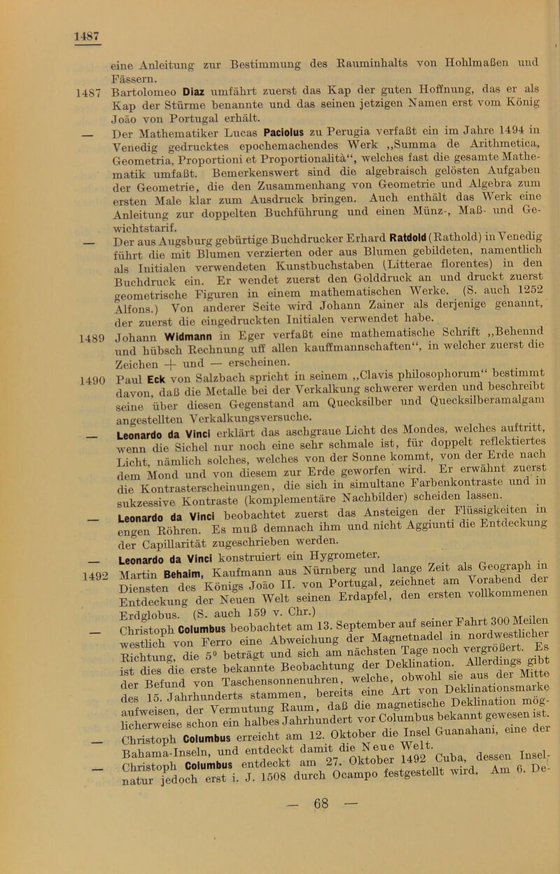 1487 14S7 1489 1490 1492 eine Anleitung zur Bestimmung des Rauminhalts von Hohlmaßen und Fässern. Bartolomeo Diaz umfährt zuerst das Kap der guten Hoffnung, das er als Kap der Stürme benannte und das seinen jetzigen Namen erst vom König Joäo von Portugal erhält. Der Mathematiker Lucas Paciolus zu Perugia verfaßt ein im Jahre 1494 in Venedig gedrucktes epochemachendes Werk „Summa de Arithmetica, Geometria, Proportioni et Proportionalitä“, welches fast die gesamte Mathe- matik umfaßt. Bemerkenswert sind die algebraisch gelösten Aufgaben der Geometrie, die den Zusammenhang von Geometrie und Algebra zum ersten Male klar zum Ausdruck bringen. Auch enthält das Werk eine Anleitung zur doppelten Buchführung und einen Münz-, Maß- und Ge- wichtstarif. ,, -rr T Der aus Augsburg gebürtige Buchdrucker Erhard Ratdold (Rathold) in \ enechg führt die mit Blumen verzierten oder aus Blumen gebildeten, namentlich als Initialen verwendeten Kunstbuchstaben (Litterae florentes) in den Buchdruck ein. Er wendet zuerst den Golddruck an und druckt zuerst o-eometriscke Figuren in einem mathematischen Werke. _ (S. auch 1252 Alfons.) Von anderer Seite wird Johann Zainer als derjenige genannt, der zuerst die eingedruckten Initialen verwendet habe. Johann Widmann in Eger verfaßt eine mathematische Schrift „Behennd und hübsch Rechnung uff allen kauffmannschaften“, in welcher zuerst die Zeichen und — erscheinen. Paiü Eck von Salzbach spricht in seinem „Clavis philosopliorum bestimmt davon daß die Metalle bei der Verkalkung schwerer werden und beschreibt seine über diesen Gegenstand am Quecksilber und Quecksilberamalgam angestellten Verkalkungsversuche. Leonardo da Vinci erklärt das aschgraue Licht des Mondes, welches auftritt, wenn die Sichel nur noch eine sehr schmale ist, für doppelt reflektiertes Licht, nämlich solches, welches von der Sonne kommt, von der Erde nach dem Mond und von diesem zur Erde geworfen wird. Er erwähnt zuerst die Kontrasterscheinungen, die sich in simultane Farbenkontraste und in sukzessive Kontraste (komplementäre Nachbüder) scheiden lassen. Leonardo da Vinci beobachtet zuerst das Ansteigen der Flüssigkeiten in engen Röhren. Es muß demnach ihm und nicht Aggiunti die Entdeckung der Capülarität zugeschrieben werden. Leonardo da Vinci konstruiert ein Hygrometer. . Martin Behaim, Kaufmann aus Nürnberg und lange Zeit als Geograph in Diensten des Königs Joäo II. von Portugal, zeichnet am Vorabend dei Entdeckung der Neuen Welt seinen Erdapfel, den ersten vollkommenen Erflo-lobus (S. auch 159 v. Chr.) Christoph Columbus beobachtet am 13. September auf seiner Fahrt 300 Malen westhch von Ferro eine Abweichung der Magnetnadel m nordwesthchei Richtung die 5° beträgt und sich am nächsten Tage noch vergrößert. E ist dies die erste bekannte Beobachtung der Deklination. Allerdings deVBefund vonTaschensonnenuhren, welche, obwohl sie aus der Mit e des 15 Jahrhunderts stammen, bereits eine Art von Dekhnationsmarke ;mfweisen der Vermutung Raum, daß die magnetische Deklination mog- Hclmrweise schon ein halbes Jahrhundert vor Columbus bekannt gewesen ist Christoph Coiumbus erreicht am 12. Oktober die Insel Guanakam, eine dei Bahama-Inseln, und entdeckt damit die Neue e ■ dessen insel- Christonh Columbus entdeckt am 27. Oktober 1492 Cuba, dessen ins natur jedoch erst i. J. 1508 durch Ocampo festgestellt wird. A •