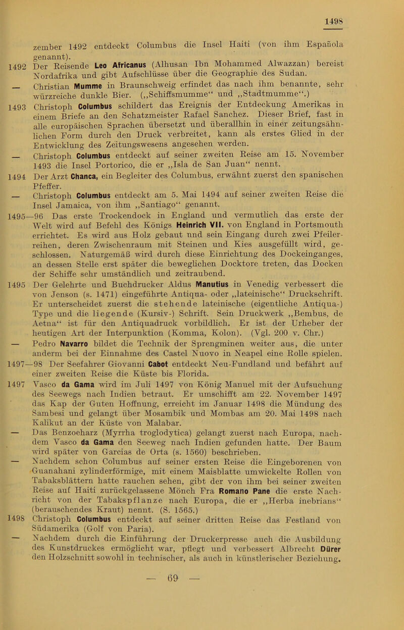 1498 zernber 1492 entdeckt Columbus die Insel Haiti (von ihm Espanola genannt). 1492 Der Reisende Leo Africanus (Alkusan Ibn Mohammed Alwazzan) bereist Nordafrika und gibt Aufschlüsse über die Geographie des Sudan. — Christian Mumme in Braunschweig erfindet das nach ihm benannte, sehr würzreiche dunkle Bier. („Schiffsmumme und „Stadtmumme .) 1493 Christoph Columbus schildert das Ereignis der Entdeckung Amerikas in einem Briefe an den Schatzmeister Rafael Sanchez. Dieser Brief, fast in alle europäischen Sprachen übersetzt und überallhin in einer zeitungsähn- lichen Form durch den Druck verbreitet, kann als erstes Glied in der Entwicklung des Zeitungswesens angesehen werden. Christoph Columbus entdeckt auf seiner zweiten Reise am 15. November 1493 die Insel Portorico, die er „Isla de San Juan“ nennt. 1494 Der Arzt Chanca, ein Begleiter des Columbus, erwähnt zuerst den spanischen Pfeffer. — Christoph Columbus entdeckt am 5. Mai 1494 auf seiner zweiten Reise die Insel Jamaica, von ihm „Santiago“ genannt. 1495—96 Das erste Trockendock in England und vermutlich das erste der Welt wird auf Befehl des Königs Heinrich VII. von England in Portsmouth errichtet. Es wird aus Holz gebaut und sein Eingang durch zwei Pfeiler- reihen, deren Zwischenraum mit Steinen und Kies ausgefüllt wird, ge- schlossen. Naturgemäß wird durch diese Einrichtung des Dockeinganges, an dessen Stelle erst später die beweglichen Docktore treten, das Docken der Schiffe sehr umständlich und zeitraubend. 1495 Der Gelehrte und Buchdrucker Aldus Manutius in Venedig verbessert die von Jenson (s. 1471) eingeführte Antiqua- oder „lateinische“ Druckschrift. Er unterscheidet zuerst die stehende lateinische (eigentliche Antiqua-) Type und die liegende (Kursiv-) Schrift. Sein Druckwerk „Bembus, de Aetna“ ist für den Antiquadruck vorbildlich. Er ist der Urheber der heutigen Art der Interpunktion (Komma, Kolon). (Vgl. 200 v. Chr.) — Pedro Navarro bildet die Technik der Sprengminen weiter aus, die unter anderm bei der Einnahme des Castel Nuovo in Neapel eine Rolle spielen. 1497—98 Der Seefahrer Giovanni Cabot entdeckt Neu-Fundland und befährt auf einer zweiten Reise die Küste bis Florida. 1497 Vasco da Gama wird im Juli 1497 von König Manuel mit der Aufsuchung des Seewegs nach Indien betraut. Er umschifft am 22. November 1497 das Kap der Guten Hoffnung, erreicht im Januar 1498 die Mündung des Sambesi und gelangt über Mosambik und Mombas am 20. Mai 1498 nach Kalikut an der Küste von Malabar. — Das Benzoeharz (Myrrha troglodytica) gelangt zuerst nach Europa, nach- dem Vasco da Gama den Seeweg nach Indien gefunden hatte. Der Baum Avird später von Garcias de Orta (s. 1560) beschrieben. — Nachdem schon Columbus auf seiner ersten Reise die Eingeborenen von Guanahani zylinderförmige, mit einem Maisblatte umwickelte Rollen von Tabaksblättern hatte rauchen sehen, gibt der von ihm bei seiner zweiten Reise auf Haiti zurückgelassene Mönch Fra Romano Pane die erste Nach- richt von der Tabakspflanze nach Europa, die er „Herba inebrians“ (berauschendes Kraut) nennt. (S. 1565.) 1498 Christoph Columbus entdeckt auf seiner dritten Reise das Festland von Südamerika (Golf von Paria). Nachdem durch die Einführung der Druckerpresse auch die Ausbildung des Kunstdruckes ermöglicht war, pflegt und verbessert Albrecht Dürer den Holzschnitt sowohl in technischer, als auch in künstlerischer Beziehung.