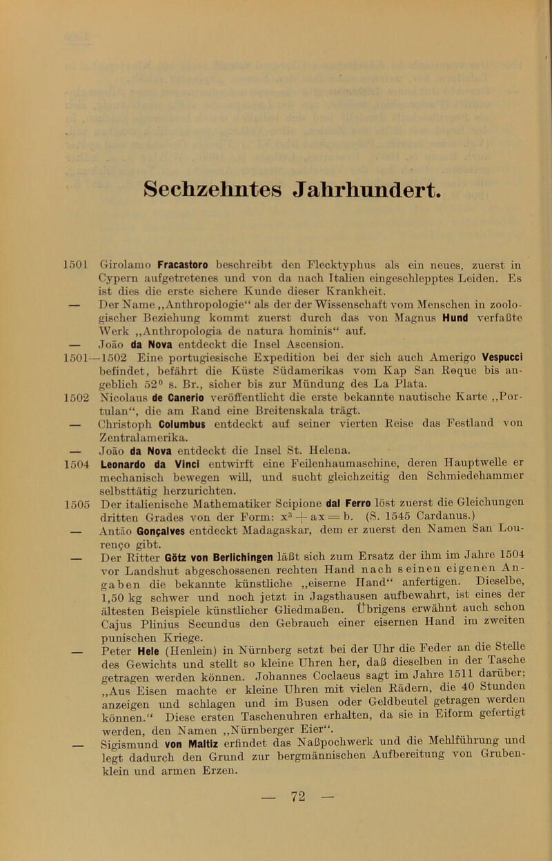 Sechzehntes Jahrhundert. 1501 Girolamo Fracastoro beschreibt den Flecktyphus als ein neues, zuerst in Cypern aufgetretenes und von da nach Italien eingeschlepptes Leiden. Es ist dies die erste sichere Kunde dieser Krankheit. — Der Name „Anthropologie“ als der der Wissenschaft vom Menschen in zoolo- gischer Beziehung kommt zuerst durch das von Magnus Hund verfaßte Werk „Anthropologia de natura hominis“ auf. — Joäo da Nova entdeckt die Insel Ascension. 1501—1502 Eine portugiesische Expedition bei der sich auch Amerigo Vespucci befindet, befährt die Küste Südamerikas vom Kap San Roque bis an- geblich 52° s. Br., sicher bis zur Mündung des La Plata. 1502 Nicolaus de Canerio veröffentlicht die erste bekannte nautische Karte „Por- tulan“, die am Rand eine Breitenskala trägt. — Christoph Columbus entdeckt auf seiner vierten Reise das Festland von Zentralamorika. — Joäo da Nova entdeckt die Insel St. Helena. 1504 Leonardo da Vinci entwirft eine Feilenhaumaschine, deren Hauptwelle er mechanisch bewegen will, und sucht gleichzeitig den Schmiedehammer selbsttätig herzurichten. 1505 Der italienische Mathematiker Scipione dal Ferro löst zuerst die Gleichungen dritten Grades von der Form: x3-j-ax = b. (S. 1545 Cardanus.) — Antäo Gonpalves entdeckt Madagaskar, dem er zuerst den Namen San Lou- ren^o gibt. — Der Ritter Götz von Berlichingen läßt sich zum Ersatz der ihm im Jahre 1504 vor Landshut abgeschossenen rechten Hand nach seinen eigenen An- gaben die bekannte künstliche „eiserne Hand“ anfertigen. Dieselbe, 1,50 kg schwer und noch jetzt in Jagsthausen aufbewahrt, ist eines der ältesten Beispiele künstlicher Gliedmaßen. Übrigens erwähnt auch schon Cajus Plinius Secundus den Gebrauch einer eisernen Hand im zweiten punischen Kriege. Peter Hele (Henlein) in Nürnberg setzt bei der Uhr die Feder an die Stelle des Gewichts und stellt so kleine Uhren her, daß dieselben in der Tasche getragen werden können. Johannes Coclaeus sagt im Jahre 1511 darüber, „Aus Eisen machte er kleine Uhren mit vielen Rädern, die 40 Stunden anzeigen und schlagen und im Busen oder Geldbeutel getragen werden können.“ Diese ersten Taschenuhren erhalten, da sie in Eiform gefertigt werden, den Namen „Nürnberger Eier“. Sigismund von Maltiz erfindet das Naßpochwerk und die Mehlführung und legt dadurch den Grund zur bergmännischen Aufbereitung von Gruben- klein und armen Erzen.