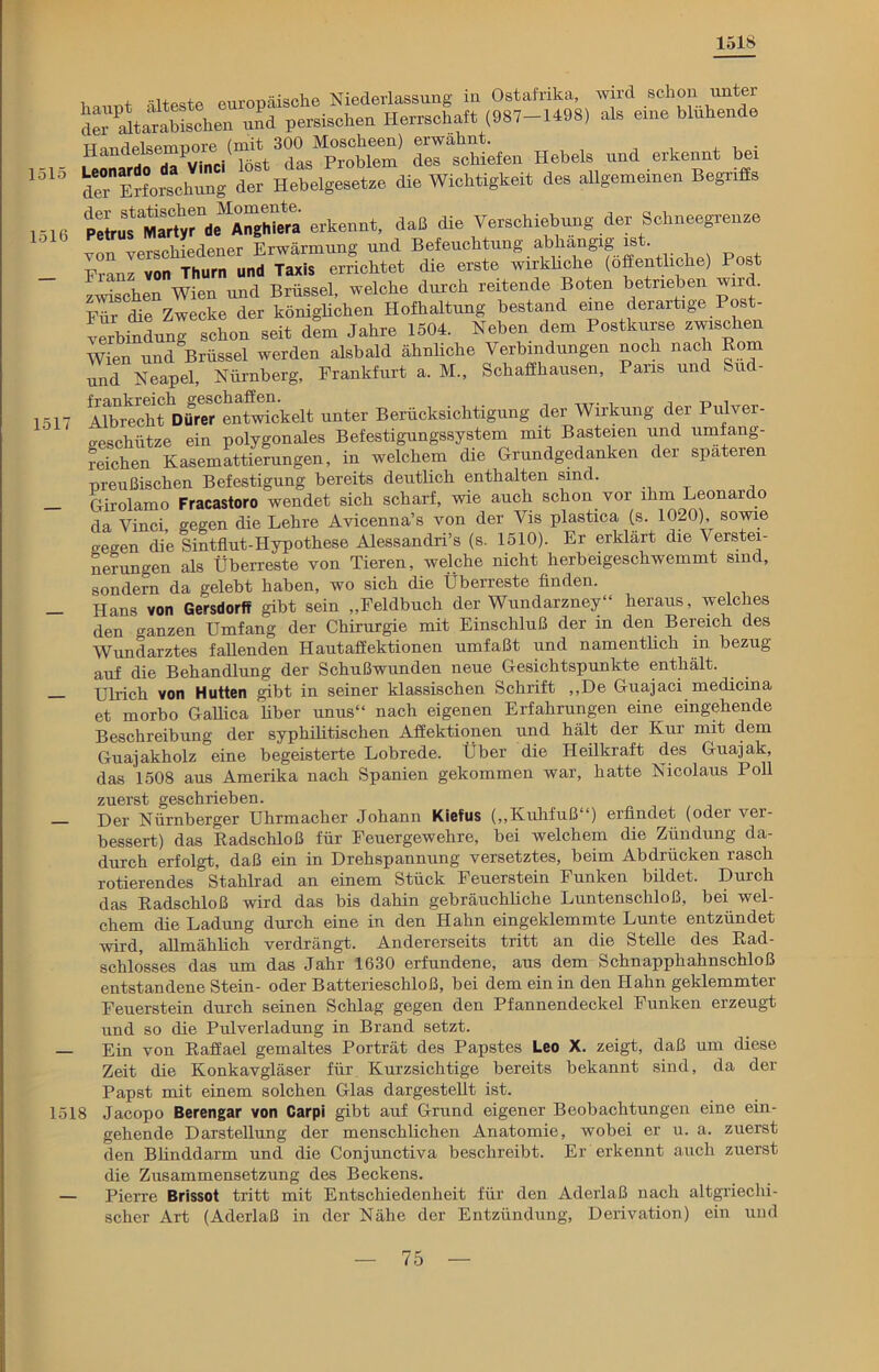 1518 1515 1516 1517 Haupt älteste europäische Niederlassung {•<*•«$* ’SÄtaS der altarabiachen und persischen Herrschaft (987-1498) als eine blunenue SÄ- Hebels und erkennt bei d^*Erforschung der Hebelgesetze die Wichtigkeit des allgemeinen Begriffs ^uTSrdeMrshfera erkennt, daß die Verschiebung der Schneegrenze von verschiedener Erwärmung und Befeuchtung abhängig is . Franz von Thurn und Taxis errichtet die erste wirkliche (öffentliche) Post zwischen Wien und Brüssel, welche durch reitende Boten betrieben wnd. ™ die Zwecke der königlichen Hofhaltung bestand eine derartige Post- verbindung schon seit dem Jahre 1504. Neben dem Postkurse zwischen Wien und Brüssel werden alsbald ähnliche Verbindungen noch nach Born und Neapel, Nürnberg, Frankfurt a. M., Schaffhausen, Paris und aid- ATbrecht ^ dreien Wickelt unter Berücksichtigung der Wirkung der Pulver- o-eschütze ein polygonales Befestigungssystem mit Basteien und umfang- reichen Kasemattierungen, in welchem die Grundgedanken der spateren preußischen Befestigung bereits deutlich enthalten sind. Girolamo Fracastoro wendet sich scharf, wie auch schon vor ihm Leonarc o da Vinci gegen die Lehre Avicenna’s von der Vis plastica (s. 1020), sowie gegen die Sintflut-Hypothese Alessandri’s (s. 1510). Er erklärt die Verstei- nerungen als Überreste von Tieren, welche nicht herbeigeschwemmt sind, sondern da gelebt haben, wo sich die Überreste finden. Hans von Gersdorff gibt sein „Feldbuch der Wundarzney“ heraus, welches den ranzen Umfang der Chirurgie mit Einschluß der in den Bereich des Wundarztes fallenden Hautaffektionen umfaßt und namentlich in bezug auf die Behandlung der Schußwunden neue Gesichtspunkte enthält. Ulrich von Hutten gibt in seiner klassischen Schrift „De Guajaci medicina et morbo Gallica Aber unus“ nach eigenen Erfahrungen eine eingehende Beschreibung der syphilitischen Affektionen und hält der Kur mit dem Guajakholz eine begeisterte Lobrede. Über die Heilkraft des Guajak, das 1508 aus Amerika nach Spanien gekommen war, hatte Nicolaus Poll zuerst geschrieben. —- Der Nürnberger Uhrmacher Johann Kiefus („Kuhfuß“) erfindet (oder ver- bessert) das Radschloß für Feuergewehre, bei welchem die Zündung da- durch erfolgt, daß ein in Drehspannung versetztes, beim Abdrücken rasch rotierendes Stahlrad an einem Stück Feuerstein Funken bildet. Durch das Radschloß wird das bis dahin gebräuchliche Luntenschloß, bei wel- chem die Ladung durch eine in den Hahn eingeklemmte Lunte entzündet wird, allmählich verdrängt. Andererseits tritt an die Stelle des Rad- schlosses das um das Jahr 1630 erfundene, aus dem Schnapphahnschloß entstandene Stein- oder Batterieschloß, bei dem ein in den Hahn geklemmter Feuerstein durch seinen Schlag gegen den Pfannendeckel Funken erzeugt und so die Pulverladung in Brand setzt. — Ein von Raffael gemaltes Porträt des Papstes Leo X. zeigt, daß um diese Zeit die Konkavgläser für Kurzsichtige bereits bekannt sind, da der Papst mit einem solchen Glas dargestellt ist. 1518 Jacopo Berengar von Carpi gibt auf Grund eigener Beobachtungen eine ein- gehende Darstellung der menschlichen Anatomie, wobei er u. a. zuerst den Blinddarm und die Conjunctiva beschreibt. Er erkennt auch zuerst die Zusammensetzung des Beckens. — Pierre Brissot tritt mit Entschiedenheit für den Aderlaß nach altgriechi- scher Art (Aderlaß in der Nähe der Entzündung, Derivation) ein und