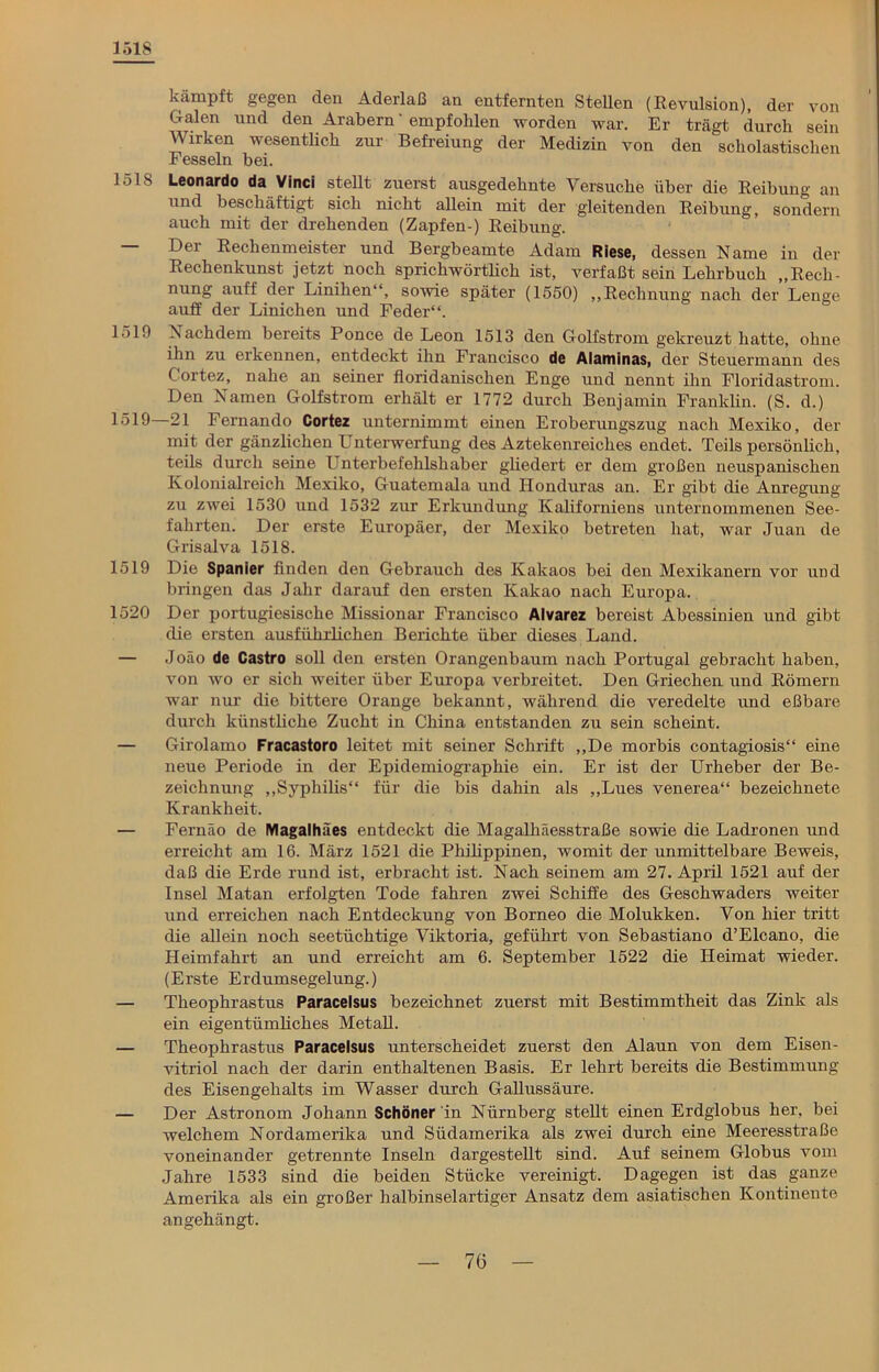 1518 kämpft gegen den Aderlaß an entfernten Stellen (Revulsion), der von Galen und den Arabern * empfohlen worden war. Er trägt durch sein Wirken wesentlich zur Befreiung der Medizin von den scholastischen Fesseln bei. J>ls Leonardo da Vinci stellt zuerst ausgedehnte Versuche über die Reibung an und beschäftigt sich nicht allein mit der gleitenden Reibung, sondern auch mit der drehenden (Zapfen-) Reibung. — Der Rechenmeister und Bergbeamte Adam Riese, dessen Name in der Rechenkunst jetzt noch sprichwörtlich ist, verfaßt sein Lehrbuch „Rech- nung auff der Linihen“, sowie später (1550) „Rechnung nach der Lenge auff der Linichen und Feder“. 1519 Nachdem bereits Ponce de Leon 1513 den Golfstrom gekreuzt hatte, ohne ihn zu erkennen, entdeckt ihn Francisco de Alaminas, der Steuermann des Cortez, nahe an seiner floridanischen Enge und nennt ihn Floridastrom. Den Namen Golfstrom erhält er 1772 durch Benjamin Franklin. (S. d.) L519 21 Fernando Cortez unternimmt einen Eroberungszug nach Mexiko, der mit der gänzlichen Unterwerfung des Aztekenreiches endet. Teils persönlich, teils durch seine Unterbefehlshaber gliedert er dem großen neuspanischen Kolonialreich Mexiko, Guatemala und Honduras an. Er gibt die Anregung zu zwei 1530 und 1532 zur Erkundung Kaliforniens unternommenen See- fahrten. Der erste Europäer, der Mexiko betreten hat, war Juan de Grisalva 1518. 1519 Die Spanier finden den Gebrauch des Kakaos bei den Mexikanern vor und bringen das Jahr darauf den ersten Kakao nach Europa. 1520 Der portugiesische Missionar Francisco Alvarez bereist Abessinien und gibt die ersten ausführlichen Berichte über dieses Land. — Joäo de Castro soll den ersten Orangenbaum nach Portugal gebracht haben, von wo er sich weiter über Europa verbreitet. Den Griechen und Römern war nur die bittere Orange bekannt, während die veredelte und eßbare durch künstliche Zucht in China entstanden zu sein scheint. — Girolamo Fracastoro leitet mit seiner Schrift „De morbis contagiosis“ eine neue Periode in der Epidemiographie ein. Er ist der Urheber der Be- zeichnung „Syphilis“ für die bis dahin als „Lues venerea“ bezeichnete Krankheit. — Fernäo de Magalhäes entdeckt die Magalhäesstraße sowie die Ladronen und erreicht am 16. März 1521 die Philippinen, womit der unmittelbare Beweis, daß die Erde rund ist, erbracht ist. Nach seinem am 27. April 1521 auf der Insel Matan erfolgten Tode fahren zwei Schiffe des Geschwaders weiter und erreichen nach Entdeckung von Borneo die Molukken. Von hier tritt die allein noch seetüchtige Viktoria, geführt von Sebastiano d’Elcano, die Heimfahrt an und erreicht am 6. September 1522 die Heimat wieder. (E rste E rdumsegelung.) — Theophrastus Paracelsus bezeichnet zuerst mit Bestimmtheit das Zink als ein eigentümliches Metall. — Theophrastus Paracelsus unterscheidet zuerst den Alaun von dem Eisen- vitriol nach der darin enthaltenen Basis. Er lehrt bereits die Bestimmung des Eisengehalts im Wasser durch Gallussäure. — Der Astronom Johann Schöner in Nürnberg stellt einen Erdglobus her, bei welchem Nordamerika und Südamerika als zwei durch eine Meeresstraße voneinander getrennte Inseln dargestellt sind. Auf seinem Globus vom Jahre 1533 sind die beiden Stücke vereinigt. Dagegen ist das ganze Amerika als ein großer halbinselartiger Ansatz dem asiatischen Kontinente angehängt.