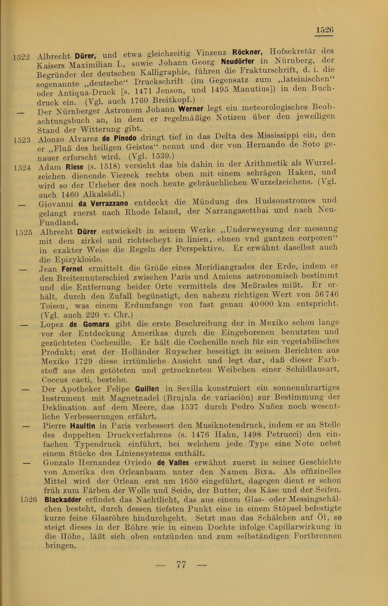 1526 1522 1523 1524 1525 1526 Albrecht Dürer, und etwa gleichzeitig Vinzenz Röckner, Hofsekretar des Kaisers Maximilian I-, sowie Johann Georg Neudörfer m Nürnberg, der Begründer der deutschen Kalligraphie, führen die Frakturschrift, d. i die sogenannte „deutsche“ Druckschrift (im Gegensatz zum „lateinischen oder Antiqua-Druck [s. 1471 Jenson, und 1495 Manutius]) m den Buch- druck ein. (Vgl. auch 1760 Breitkopf.) Der Nürnberger Astronom Johann Werner legt ein meteorologisches Beob- achtungsbuch an, in dem er regelmäßige Notizen über den jeweiügen Stand der Witterung gibt. Alonzo Alvarez de Pinedo dringt tief in das Delta des Mississippi ein, den er „Fluß des heiligen Geistes“ nennt und der von Hernando de Soto ge- nauer erforscht wird. (Vgl. 1539.) Adam Riese (s. 1518) versieht das bis dahin in der Arithmetik als Wurzel- zeichen dienende Viereck rechts oben mit einem schrägen Haken, und wird so der Urheber des noch heute gebräuchlichen Wurzelzeichens. (Vgl. auch 1460 Alkalsädi.) Giovanni da Verrazzano entdeckt die Mündung des Hudsonstromes und gelangt zuerst nach Rhode Island, der Narrangasettbai und nach Neu- fundland. Albrecht Dürer entwickelt in seinem Werke „Underweysung der messung mit dem zirkel und richtscheyt in linien, ebnen vnd gantzen corporen“ in exakter Weise die Regeln der Perspektive. Er erwähnt daselbst auch die Epizykloide. Jean Fernei ermittelt die Größe eines Meridiangrades der Erde, indem er den Breitenunterschied zwischen Paris und Amiens astronomisch bestimmt und die Entfernung beider Orte vermittels des Meßrades mißt. Er er- hält, durch den Zufall begünstigt, den nahezu richtigen Wert von 56 746 Toisen, was einem Erdumfänge von fast genau 40000 km entspricht. (Vgl. auch 220 v. Chr.) Lopez de Gomara gibt die erste Beschreibung der in Mexiko schon lange vor der Entdeckung Amerikas durch die Eingeborenen benutzten und gezüchteten Cochenille. Er hält die Cochenille noch für ein vegetabilisches Produkt; erst der Holländer Ruyscher beseitigt in seinen Berichten aus Mexiko 1729 diese irrtümliche Ansicht und legt dar, daß dieser Farb- stoff aus den getöteten und getrockneten Weibchen einer Schild]ausart, Coccus cacti, bestehe. Der Apotheker Felipe Guillen in Sevilla konstruiert ein sonnenuhrartiges Instrument mit Magnetnadel (Brujula de variacion) zur Bestimmung der Deklination auf dem Meere, das 1537 durch Pedro Nunez noch wesent- liche Verbesserungen erfährt. Pierre Haultin in Paris verbessert den Musiknotendruck, indem er an Stelle des doppelten Druckverfahrens (s. 1476 Hahn, 1498 Petrucci) den ein- fachen Typen druck einführt, bei welchem jede Type eine Note nebst einem Stücke des Liniensystems enthält. Gonzalo Hernandez Oviedo de Valles erwähnt zuerst in seiner Geschichte von Amerika den Orleanbaum unter den Namen Bixa. Als offizinelles Mittel wird der Orlean erst um 1650 eingeführt, dagegen dient er schon früh zum Färben der Wolle und Seide, der Butter, des Käse und der Seifen. Blackadder erfindet das Nachtlicht, das aus einem Glas- oder Messingscliäl- chen besteht, durch dessen tiefsten Punkt eine in einem Stöpsel befestigte kurze feine Glasröhre hindurchgeht. Setzt man das Schälchen auf Öl, so steigt dieses in der Röhre wie in einem Dochte infolge Capillarwirkung in die Höhe, läßt sich oben entzünden und zum selbständigen Fortbrennen bringen.