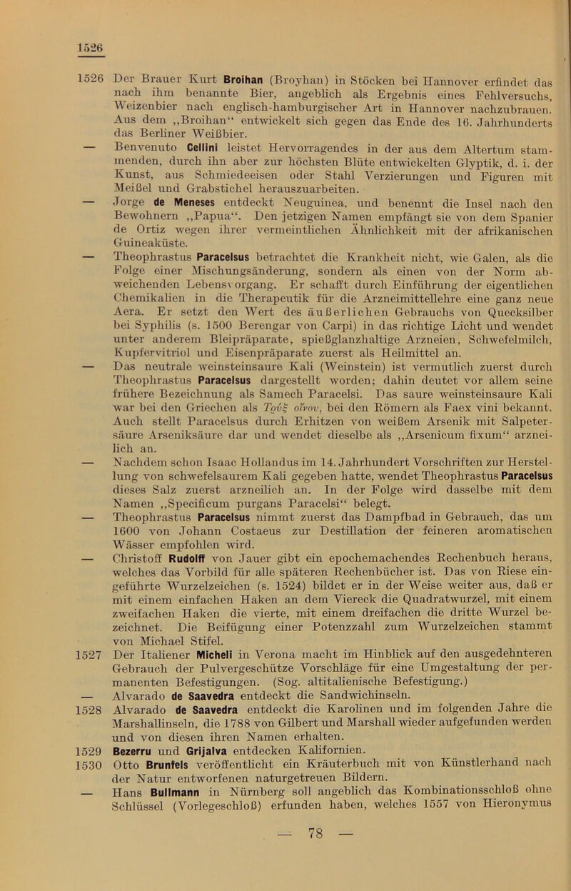1526 1526 Der Brauer Kurt Broihan (Broyhan) in Stöcken bei Hannover erfindet das nach ihm benannte Bier, angeblich als Ergebnis eines Fehlversuchs, Weizenbier nach englisch - li am b urgischer Art in Hannover nachzubrauen.’ Aus dem „Broihau“ entwickelt sich gegen das Ende des 16. Jahrhunderts das Berliner Weißbier. — Benvenuto Cellini leistet Hervorragendes in der aus dem Altertum stam- menden, durch ihn aber zur höchsten Blüte entwickelten Glyptik, d. i. der Kunst, aus Schmiedeeisen oder Stahl Verzierungen und Figuren mit Meißel und Grabstichel herauszuarbeiten. — Jorge de Meneses entdeckt Neuguinea, und benennt die Insel nach den Bewohnern „Papua-1. Den jetzigen Namen empfängt sie von dem Spanier de Ortiz wegen ihrer vermeintlichen Ähnlichkeit mit der afrikanischen Guineaküste. — Theophrastus Paracelsus betrachtet die Krankheit nicht, wie Galen, als die Folge einer Mischungsänderung, sondern als einen von der Norm ab- weichenden Lebensvorgang. Er schafft durch Einführung der eigentlichen Chemikalien in die Therapeutik für die Arzneimittellehre eine ganz neue Aera. Er setzt den Wert des äußerlichen Gebrauchs von Quecksilber bei Syphilis (s. 1500 Berengar von Carpi) in das richtige Licht und wendet unter anderem Bleipräparate, spießglanzhaltige Arzneien, Schwefelmilch, Kupfervitriol und Eisenpräparate zuerst als Heilmittel an. — Das neutrale weinsteinsaure Kali (Weinstein) ist vermutlich zuerst durch Theophrastus Paracelsus dargestellt worden; dahin deutet vor allem seine frühere Bezeichnung als Samech Paracelsi. Das saure weinsteinsaure Kali war bei den Griechen als Tqv$ oi'vov, bei den Römern als Faex vini bekannt. Auch stellt Paracelsus durch Erhitzen von weißem Arsenik mit Salpeter- säure Arseniksäure dar und wendet dieselbe als „Arsenicum ffxum“ arznei- lich an. — Nachdem schon Isaac Hollandus im 14. Jahrhundert Vorschriften zur Herstel- lung von schwefelsaurem Kali gegeben hatte, wendet Theophrastus Paracelsus dieses Salz zuerst arzneilich an. In der Folge wird dasselbe mit dem Namen „Specificum purgans Paracelsi“ belegt. — Theophrastus Paracelsus nimmt zuerst das Dampfbad in Gebrauch, das um 1600 von Johann Costaeus zur Destillation der feineren aromatischen Wässer empfohlen wird. — Christoff Rudolff von Jauer gibt ein epochemachendes Rechenbuch heraus, welches das Vorbild für alle späteren Rechenbücher ist. Das von Riese ein- geführte Wurzelzeichen (s. 1524) bildet er in der Weise weiter aus, daß er mit einem einfachen Haken an dem Viereck die Quadratwurzel, mit einem zweifachen Haken die vierte, mit einem dreifachen die dritte Wurzel be- zeichnet. Die Beifügung einer Potenzzahl zum Wurzelzeichen stammt von Michael Stifel. 1527 Der Italiener Micheli in Verona macht im Hinblick auf den ausgedehnteren Gebrauch der Pulvergeschütze Vorschläge für eine Umgestaltung der per- manenten Befestigungen. (Sog. altitalienische Befestigung.) — Alvarado de Saavedra entdeckt die Sandwichinseln. 1528 Alvarado de Saavedra entdeckt die Karolinen und im folgenden Jahre die Marshallinseln, die 1788 von Gilbert und Marshall wieder aufgefunden werden und von diesen ihren Namen erhalten. 1529 Bezerru und Grijalva entdecken Kalifornien. 1530 Otto Brunfels veröffentlicht ein Kräuterbuch mit von Künstlerhand nach der Natur entworfenen naturgetreuen Bildern. — Hans Bullmann in Nürnberg soll angeblich das Kombinationsschloß ohne Schlüssel (Vorlegeschloß) erfunden haben, welches 1557 von Hieronymus