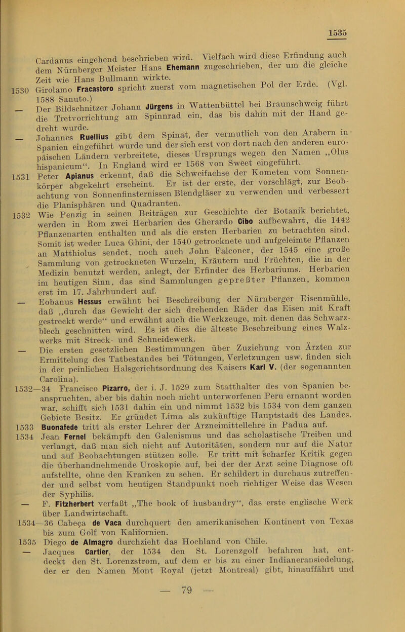 1535 Cardanus eingehend beschrieben wird. Vielfach wird diese Erfindung auch dem Nürnberger Meister Hans Ehemann zugeschrieben, der um die gleiche Zeit wie Hans Bullmann wirkte. „ 1530 Girolamo Fracastoro spricht zuerst vom magnetischen Pol dei Eide. (Vgl- 1531 1532 Dei-8Bihischiiitzer Johann Jürgens in Wattenbüttel bei Braunschweig führt die Tretvorrichtung am Spinnrad ein, das bis dahin mit der Hand ge- Johannes Ruellius gibt dem Spinat, der vermutlich von den Arabern m Spanien eingeführt wurde und der sich erst von dort nach den anderen euro- päischen Ländern verbreitete, dieses Ursprungs wegen den Namen „Olus hispanicum“. In England wird er 1568 von Sweet eingeführt. Peter Apianus erkennt, daß die Schweifachse der Kometen vom Sonnen- körper abgekehrt erscheint. Er ist der erste, der vorschlägt, zur Beob- achtung von Sonnenfinsternissen Blendgläser zu verwenden und verbessei t die Planisphären und Quadranten. Wie Penzig in seinen Beiträgen zur Geschichte der Botamk berichtet, werden in kom zwei Herbarien des Gherardo Cibo aufbewahrt, die 1442 Pflanzenarten enthalten und als die ersten Herbarien zu betrachten sind. Somit ist weder Luca Ghini, der 1540 getrocknete und aufgeleimte Pflanzen an Matthiolus sendet, noch auch John Ealconer, der 1545 eine große Sammlung von getrockneten Wurzeln, Kräutern und Früchten, die in der Medizin benutzt werden, anlegt, der Erfinder des Herbariums. Herbarien im heutigen Sinn, das sind Sammlungen gepreßter Pflanzen, kommen erst im 17. Jahrhundert auf. Eobanus Hessus erwähnt bei Beschreibung der Nürnberger Eisenmühle, daß „durch das Gewicht der sich drehenden Räder das Eisen mit Kraft gestreckt werde“ und erwähnt auch die Werkzeuge, mit denen das Schwarz- blech geschnitten wird. Es ist dies die älteste Beschreibung eines Walz- werks mit Streck- und Schneidewerk. — Die ersten gesetzlichen Bestimmungen über Zuziehung von Ärzten zur Ermittelung des Tatbestandes bei Tötungen, Verletzungen usw. finden sich in der peinlichen Halsgerichtsordnung des Kaisers Karl V. (der sogenannten Carolina). 1532—34 Francisco Pizarro, der i. J. 1529 zum Statthalter des von Spanien be- anspruchten, aber bis dahin noch nicht unterworfenen Peru ernannt worden war, schifft sich 1531 dahin ein und nimmt 1532 bis 1534 von dem ganzen Gebiete Besitz. Er gründet Lima als zukünftige Hauptstadt des Landes. 1533 Buonafede tritt als erster Lehrer der Arzneimittellehre in Padua auf. 1534 Jean Fernei bekämpft den Galenismus und das scholastische Treiben und verlangt, daß man sich nicht auf Autoritäten, sondern nur auf die Natur und auf Beobachtungen stützen solle. Er tritt mit scharfer Kritik gegen die überhandnehmende Uroskopie auf, bei der der Arzt seine Diagnose oft aufstellte, ohne den Kranken zu sehen. Er schildert in durchaus zutreffen- der und selbst vom heutigen Standpunkt noch richtiger Weise das Wesen der Syphilis. — F. Fitzherbert verfaßt „The book of husbandry“, das erste englische Werk über Landwirtschaft. 1534—36 Cabega de Vaca durchquert den amerikanischen Kontinent von Texas bis zum Golf von Kalifornien. 1535 Diego de Almagro durchzieht das Hochland von Chile. — Jacques Cartier, der 1534 den St. Lorenzgolf befahren hat, ent- deckt den St. Lorenzstrom, auf dem er bis zu einer Indianeransiedelung, der er den Namen Mont Royal (jetzt Montreal) gibt, hinauffährt und