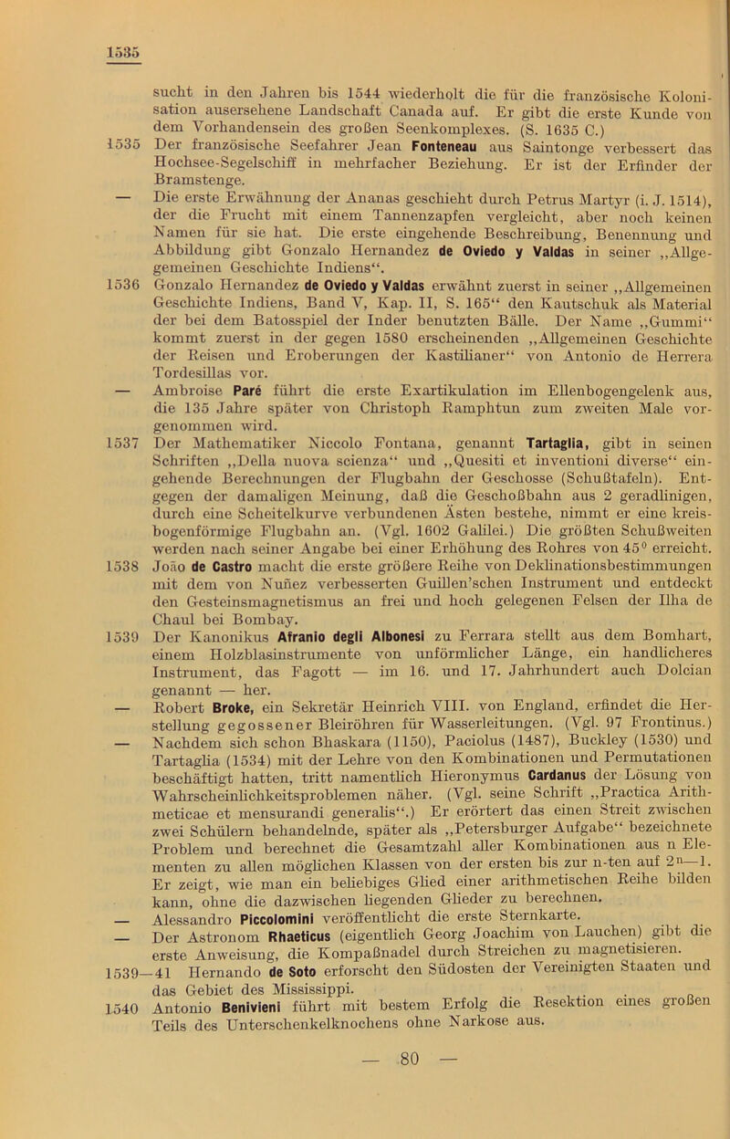 1585 sucht in den Jahren bis 1544 wiederholt die für die französische Koloni- sation ausersehene Landschaft Canada auf. Er gibt die erste Kunde von dem Vorhandensein des großen Seenkomplexes. (S. 1635 C.) 1535 Der französische Seefahrer Jean Fonteneau aus Saintonge verbessert das Hochsee-Segelschiff iu mehrfacher Beziehung. Er ist der Erfinder der Bramstenge. — Die erste Erwähnung der Ananas geschieht durch Petrus Martyr (i. J. 1514), der die Frucht mit einem Tannenzapfen vergleicht, aber noch keinen Namen für sie hat. Die erste eingehende Beschreibung, Benennung und Abbildung gibt Gonzalo Hernandez de Oviedo y Valdas in seiner „Allge- gemeinen Geschichte Indiens“. 1536 Gonzalo Hernandez de Oviedo y Valdas erwähnt zuerst in seiner „Allgemeinen Geschichte Indiens, Band V, Kap. II, S. 165“ den Kautschuk als Material der bei dem Batosspiel der Inder benutzten Bälle. Der Name „Gummi“ kommt zuerst in der gegen 1580 erscheinenden „Allgemeinen Geschichte der Reisen und Eroberungen der Kastilianer“ von Antonio de Herrera Tordesillas vor. — Ambroise Pare führt die erste Exartikulation im Ellenbogengelenk aus, die 135 Jahre später vou Christoph Ramphtun zum zweiten Male vor- genommen wird. 1537 Der Mathematiker Niccolo Fontana, genannt Tartaglia, gibt in seinen Schriften „Deila nuova scienza“ und „Quesiti et inventioni diverse“ ein- gehende Berechnungen der Flugbahn der Geschosse (Schußtafeln). Ent- gegen der damaligen Meinung, daß die Geschoßbahn aus 2 geradlinigen, durch eine Scheitelkurve verbundenen Ästen bestehe, nimmt er eine kreis- bogenförmige Flugbahn an. (Vgl. 1602 Galilei.) Die größten Schußweiten werden nach seiner Angabe bei einer Erhöhung des Rohres von 45° erreicht. 1538 Joäo de Castro macht die erste größere Reihe von Deklinationsbestimmungen mit dem von Nunez verbesserten Guillen’schen Instrument und entdeckt den Gesteinsmagnetismus an frei und hoch gelegenen Felsen der Ilha de Chaul bei Bombay. 1539 Der Kanonikus Afranio degli Albonesi zu Ferrara stellt aus dem Bomhart, einem Holzblasinstrumente von unförmlicher Länge, ein handlicheres Instrument, das Fagott — im 16. und 17. Jahrhundert auch Dolcian genannt — her. — Robert Broke, ein Sekretär Heinrich VIII. von England, erfindet die Her- stellung gegossener Bleiröhren für Wasserleitungen. (Vgl. 97 Frontinus.) — Nachdem sich schon Bhaskara (1150), Paciolus (1487), Buckley (1530) und Tartaglia (1534) mit der Lehre von den Kombinationen und Permutationen beschäftigt hatten, tritt namentlich Hieronymus Cardanus der Lösung von Wahrscheinlichkeitsproblemen näher. (Vgl. seine Schrift „Practica Arith- meticae et mensurandi generalis“.) Er erörtert das einen Streit zwischen zwei Schülern behandelnde, später als „Petersburger Aufgabe“ bezeichnete Problem und berechnet die Gesamtzahl aller Kombinationen aus n Ele- menten zu allen möglichen Klassen von der ersten bis zur n-ten auf 2n 1. Er zeigt, wie man ein beliebiges Glied einer arithmetischen Reihe bilden kann, ohne die dazwischen hegenden Glieder zu berechnen. — Alessandro Piccolomini veröffentlicht die erste Sternkarte. — Der Astronom Rhaeticus (eigentlich Georg Joachim von Lauchen) gibt die erste Anweisung, die Kompaßnadel durch Streichen zu magnetisieren. 1539 4i Hernando de Soto erforscht den Südosten der Vereinigten Staaten und das Gebiet des Mississippi. . 1540 Antonio Benivieni führt mit bestem Erfolg die Resektion eines großen Teils des Unterschenkelknochens ohne Narkose aus.