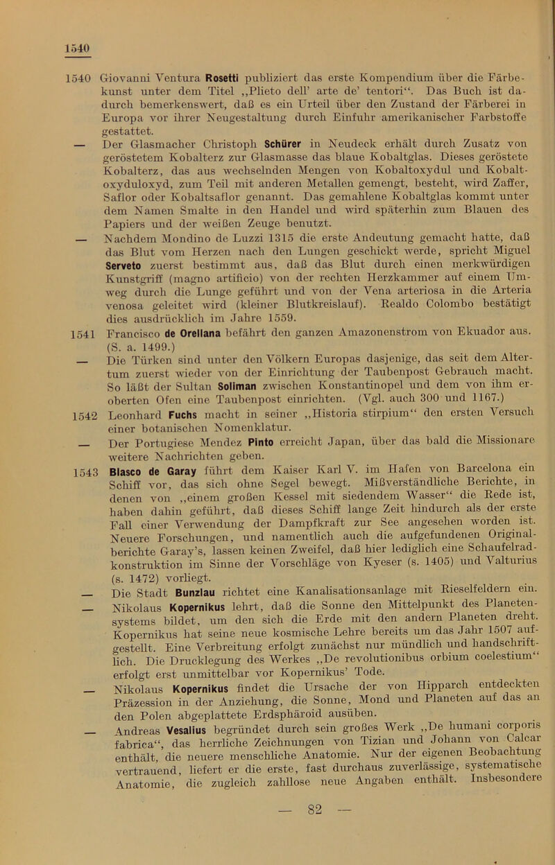 1540 1540 Giovanni Ventura Rosetii publiziert das erste Kompendium über die Färbe- kunst unter dem Titel ,,Plieto dell’ arte de’ tentori“. Das Buch ist da- durch bemerkenswert, daß es ein Urteil über den Zustand der Färberei in Europa vor ihrer Neugestaltung durch Einfuhr amerikanischer Farbstoffe gestattet. — Der Glasmacher Christoph Schürer in Neudeck erhält durch Zusatz von geröstetem Kobalterz zur Glasmasse das blaue Kobaltglas. Dieses geröstete Kobalterz, das aus wechselnden Mengen von Kobaltoxydul und Kobalt- oxyduloxyd, zum Teil mit anderen Metallen gemengt, besteht, wird Zaffer, Saflor oder Kobaltsaflor genannt. Das gemahlene Kobaltglas kommt unter dem Namen Smalte in den Handel und wird späterhin zum Blauen des Papiers und der weißen Zeuge benutzt. — Nachdem Mondino de Luzzi 1315 die erste Andeutung gemacht hatte, daß das Blut vom Herzen nach den Lungen geschickt werde, spricht Miguel Serveto zuerst bestimmt aus, daß das Blut durch einen merkwürdigen Kunstgriff (magno artificio) von der rechten Herzkammer auf einem Um- weg durch die Lunge geführt und von der Vena arteriosa in die Arteria venosa geleitet wird (kleiner Blutkreislauf). Realdo Colombo bestätigt dies ausdrücklich im Jahre 1559. 1541 Francisco de Orellana befährt den ganzen Amazonenstrom von Ekuador aus. (S. a. 1499.) — Die Türken sind unter den Völkern Europas dasjenige, das seit dem Alter- tum zuerst wieder von der Einrichtung der Taubenpost Gebrauch macht. So läßt der Sultan Soliman zwischen Konstantinopel und dem von ihm er- oberten Ofen eine Taubenpost einrichten. (Vgl. auch 300 und 1167.) 1542 Leonhard Fuchs macht in seiner „Historia stirpium“ den ersten Versuch einer botanischen Nomenklatur. p>er Portugiese Mendez Pinto erreicht Japan, über das bald die Missionare weitere Nachrichten geben. 1543 Blasco de Garay führt dem Kaiser Karl V. im Hafen von Barcelona ein Schiff vor, das sich ohne Segel bewegt. Mißverständliche Berichte, in denen von „einem großen Kessel mit siedendem Wasser'“ die Rede ist, haben dahin geführt, daß dieses Schiff lange Zeit hindurch als der erste Fall einer Verwendung der Dampfkraft zur See angesehen worden ist. Neuere Forschungen, und namentlich auch die aufgefundenen Original- berichte Garay’s, lassen keinen Zweifel, daß hier lediglich eine Schaufelrad- konstruktion im Sinne der Vorschläge von Ivyeser (s. 1405) und Valturius (s. 1472) vorliegt. — Die Stadt Bunzlau richtet eine Kanalisationsanlage mit Rieselfeldern ein. Nikolaus Kopernikus lehrt, daß die Sonne den Mittelpunkt des Planeten- systems bildet, um den sich die Erde mit den andern Planeten dreht. Kopernikus hat seine neue kosmische Lehre bereits um das Jahr 1507 auf- gestellt. Eine Verbreitung erfolgt zunächst nur mündlich und handschrift- lich. Die Drucklegung des Werkes „De revolutionibus orbium coelestium“ erfolgt erst unmittelbar vor Kopernikus’ Tode. — Nikolaus Kopernikus findet die Ursache der von Hipparch entdeckten Präzession in der Anziehung, die Sonne, Mond und Planeten auf das an den Polen abgeplattete Erdsphäroid ausüben. _ \ndreas Vesalius begründet durch sein großes Werk „De humani corporis fabrica“, das herrliche Zeichnungen von Tizian und Johann von Calcar enthält, die neuere menschliche Anatomie. Nur der eigenen Beobachtung vertrauend, liefert er die erste, fast durchaus zuverlässige, systematische Anatomie, die zugleich zahllose neue Angaben enthält. Insbesondere