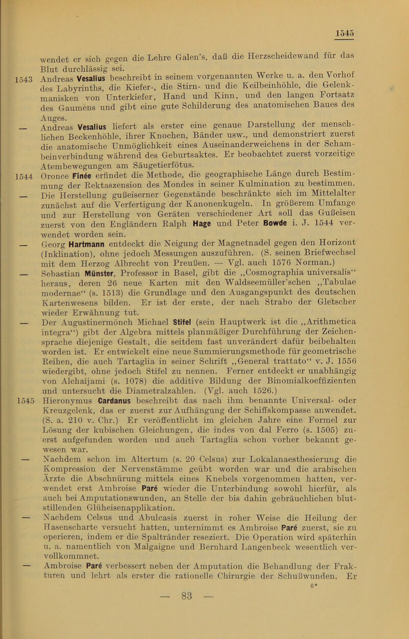 1545 wendet er sich gegen die Lehre Galen’s, daß die Herzscheidewand für das Blut durchlässig sei. TTT , ,r , t 1543 Andreas Vesalius beschreibt in seinem vorgenannten Werke u. a. den Vorhoi des Labyrinths, die Kiefer-, die Stirn- und die Keübeinhöhle, die Gelenk - manisken von Unterkiefer, Hand und Kinn, und den langen 1 ortsatz des Gaumens und gibt eine gute Schilderung des anatomischen Baues des Auges. — Andreas Vesalius liefert als erster eine genaue Darstellung der mensch- lichen Beckenhöhle, ihrer Knochen, Bänder usw., und demonstriert zuerst die anatomische Unmöglichkeit eines Auseinanderweichens in der Scham- beinverbindung während des Geburtsaktes. Er beobachtet zuerst vorzeitige Atembewegungen am Säugetierfötus. 1544 Oronce Finee erfindet die Methode, die geographische Länge durch Bestim- mung der Rektaszension des Mondes in seiner Kulmination zu bestimmen. — Die Herstellung gußeiserner Gegenstände beschränkte sich im Mittelalter zunächst auf die Verfertigung der Kanonenkugeln. In größerem Umfange und zur Herstellung von Geräten verschiedener Art soll das Gußeisen zuerst von den Engländern Ralph Hage und Peter Bowde i. J. 1544 ver- wendet worden sein. — Georg Hartmann entdeckt die Neigung der Magnetnadel gegen den Horizont (Inklination), ohne jedoch Messungen auszuführen. (S. seinen Briefwechsel mit dem Herzog Albrecht von Preußen. — Vgl. auch 1576 Norman.) — Sebastian Münster, Professor in Basel, gibt die „Cosmographia universalis“ heraus, deren 26 neue Karten mit den Waldseemüller’schen „Tabulae modernae“ (s. 1513) die Grundlage und den Ausgangspunkt des deutschen Kartenwesens bilden. Er ist der erste, der nach Strabo der Gletscher wieder Erwähnung tut. — Der Augustinermönch Michael Stifel (sein Hauptwerk ist die „Arithmetica integra“) gibt der Algebra mittels planmäßiger Durchführung der Zeichen- sprache diejenige Gestalt, die seitdem fast unverändert dafür beibehalten worden ist. Er entwickelt eine neue Summierungsmethode für geometrische Reihen, die auch Tartaglia in seiner Schrift „General trattato“ v. J. 1556 wiedergibt, ohne jedoch Stifel zu nennen. Ferner entdeckt er unabhängig von Alchaijami (s. 1078) die additive Bildung der Binomialkoeffizienten und untersucht die Diametralzahlen. (Vgl. auch 1526.) 1545 Hieronymus Cardanus beschreibt das nach ihm benannte Universal- oder Kreuzgelenk, das er zuerst zur Aufhängung der Schiffskompasse anwendet. (S. a. 210 v. Chr.) Er veröffentlicht im gleichen Jahre eine Formel zur Lösung der kubischen Gleichungen, die indes von dal Ferro (s. 1505) zu- erst aufgefunden worden und auch Tartaglia schon vorher bekannt ge- wesen war. — Nachdem schon im Altertum (s. 20 Celsus) zur Lokalanaesthesierung die Kompression der Nervenstämme geübt worden war und die arabischen Ärzte die Abschnürung mittels eines Knebels vorgenommen hatten, ver- wendet erst Ambroise Pare wieder die Unterbindung sowohl hierfür, als auch bei Amputationswunden, an Stelle der bis dahin gebräuchlichen blut- stillenden Gliiheisenapplikation. — Nachdem Celsus und Abulcasis zuerst in roher Weise die Heilung der Hasenscharte versucht hatten, unternimmt es Ambroise Pare zuerst, sie zu operieren, indem er die Spaltränder reseziert. Die Operation wird späterhin u. a. namentlich von Malgaigne und Bernhard Langen heck wesentlich ver- vollkommnet. — Ambroise Pare verbessert neben der Amputation die Behandlung der Frak- turen und lehrt als erster die rationelle Chirurgie der Schußwunden. Er o*