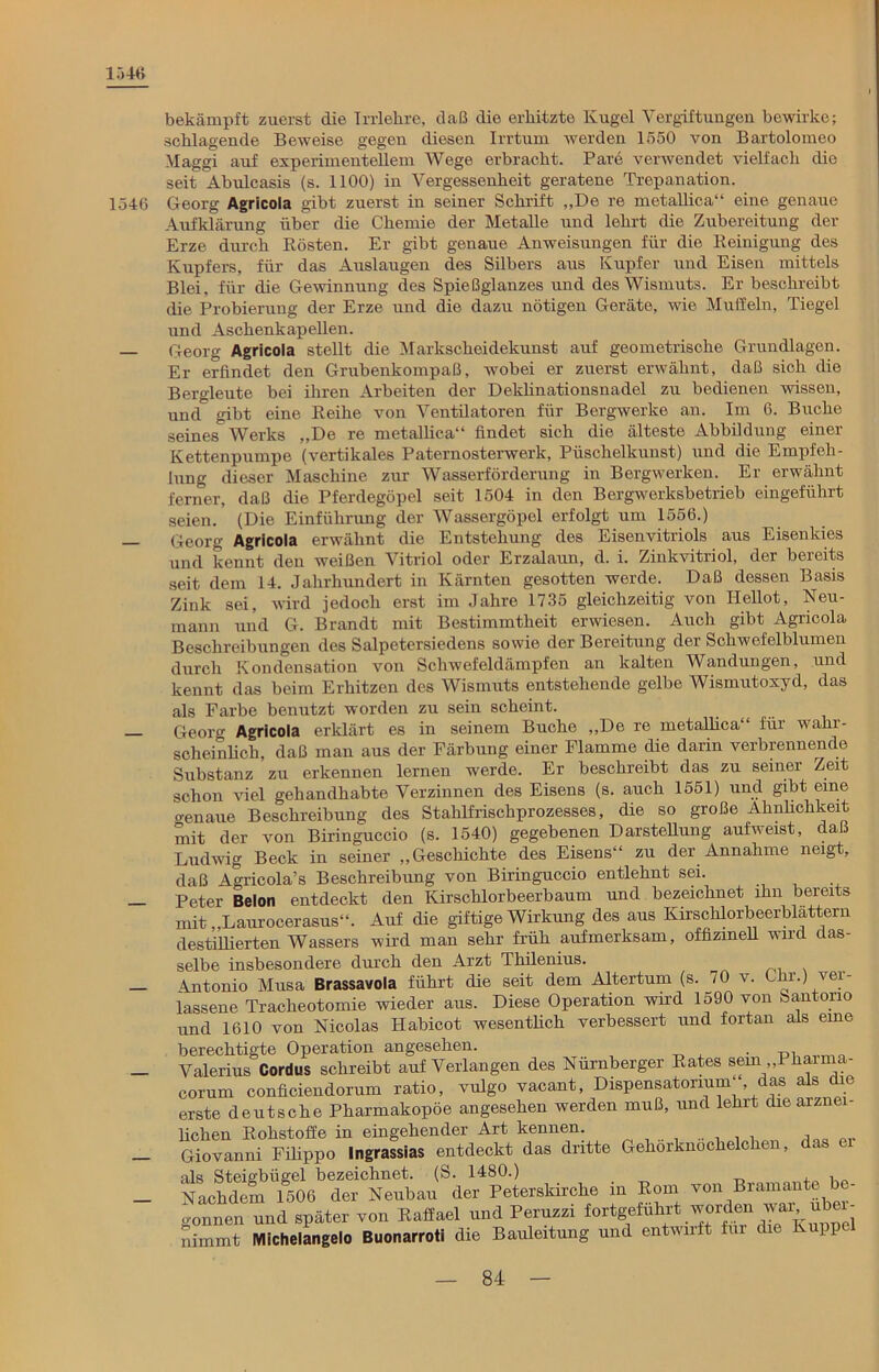 1546 1546 bekämpft zuerst die Irrlehre, daß die erhitzte Kugel Vergiftungen bewirke; schlagende Beweise gegen diesen Irrtum werden 1550 von Bartolomeo Maggi auf experiineutellem Wege erbracht. Pare verwendet vielfach die seit Abulcasis (s. 1100) in Vergessenheit geratene Trepanation. Georg Agricola gibt zuerst in seiner Schrift „De re metallica“ eine genaue Aufklärung über die Chemie der Metalle und lehrt die Zubereitung der Erze durch Rösten. Er gibt genaue Anweisungen für die Reinigung des Kupfers, für das Auslaugen des Silbers aus Kupfer und Eisen mittels Blei, für die Gewinnung des Spießglanzes und des Wismuts. Er beschreibt die Probierung der Erze und die dazu nötigen Geräte, wie Muffeln, Tiegel und Aschenkapellen. Georg Agricola stellt die Markscheidekunst auf geometrische Grundlagen. Er erfindet den Grubenkompaß, wobei er zuerst erwähnt, daß sich die Bergleute bei ihren Arbeiten der Deklinatiousnadel zu bedienen wissen, und gibt eine Reihe von Ventilatoren für Bergwerke an. Im 6. Buche seines Werks „De re metallica“ findet sich die älteste Abbildung einer Kettenpumpe (vertikales Paternosterwerk, Püschelliunst) und die Empfeh- lung dieser Maschine zur Wasserförderung in Bergwerken. Er erwähnt ferner, daß die Pferdegöpel seit 1504 in den Bergwerksbetrieb eingeführt seien.' (Die Einführung der Wassergöpel erfolgt um 1556.) Georg Agricola erwähnt die Entstehung des Eisenvitriols aus Eisenkies und kennt den weißen Vitriol oder Erzalaun, d. i. Zinkvitriol, der bereits seit dem 14. Jahrhundert in Kärnten gesotten werde. Daß dessen Basis Zink sei, wird jedoch erst im Jahre 1735 gleichzeitig von Ilellot, Neu- mann und G. Brandt mit Bestimmtheit erwiesen. Auch gibt Agricola Beschreibungen des Salpetersiedens sowie der Bereitung der Schwefelblumen durch Kondensation von Schwefeldämpfen an kalten Wandungen, und kennt das beim Erhitzen des Wismuts entstehende gelbe Wismutoxyd, das als Farbe benutzt worden zu sein scheint. Georff Agricola erklärt es in seinem Buche „De re metallica“ für wahr- scheinlich, daß man aus der Färbung einer Flamme die darin verbrennende Substanz zu erkennen lernen werde. Er beschreibt das zu seiner Zeit schon viel gehandhabte Verzinnen des Eisens (s. auch 1551) und gibt eine o-enaue Beschreibung des Stahlfrischprozesses, die so große Ähnlichkeit mit der von Biringuccio (s. 1540) gegebenen Darstellung aufweist, daß Ludwig Beck in seiner „Geschichte des Eisens“ zu der Annahme neigt, daß Agricola’s Beschreibung von Biringuccio entlehnt sei. Peter Belon entdeckt den Kirschlorbeerbaum und bezeichnet ihn bereits mit „Laurocerasus“. Auf die giftige Wirkung des aus Kirschlorbeerblattern destillierten Wassers wird man sehr früh aufmerksam, offizinell wird das- selbe insbesondere durch den Arzt Thilenius. Antonio Musa Brassavola führt die seit dem Altertum (s. 70 v. Ohr.) ver- lassene Tracheotomie wieder aus. Diese Operation wad 1590 von bantono und 1610 von Nicolas Habicot wesentlich verbessert und fortan als eine berechtigte Operation angesehen. Valerius Cordus schreibt auf Verlangen des Nürnberger Rates sein Phaima- corum conficiendorum ratio, vulgo vacant, Dispensatorium“, das als die erste deutsche Pharmakopoe angesehen werden muß, und lehrt die arznei- lichen Rohstoffe in eingehender Art kennen. .. , . , , Giovanni Filippo Ingrassias entdeckt das dritte Gehörknöchelchen, das als Steigbügel bezeichnet. (S. 1480.) , , Nachdem 1506 der Neubau der Peterskirche in Rom von Bramante be- gonnen und später von Raffael und Peruzzi fortgefuhrt worden war ub - nimmt Michelangelo Buonarroti die Bauleitung und entwnft für die Kupp