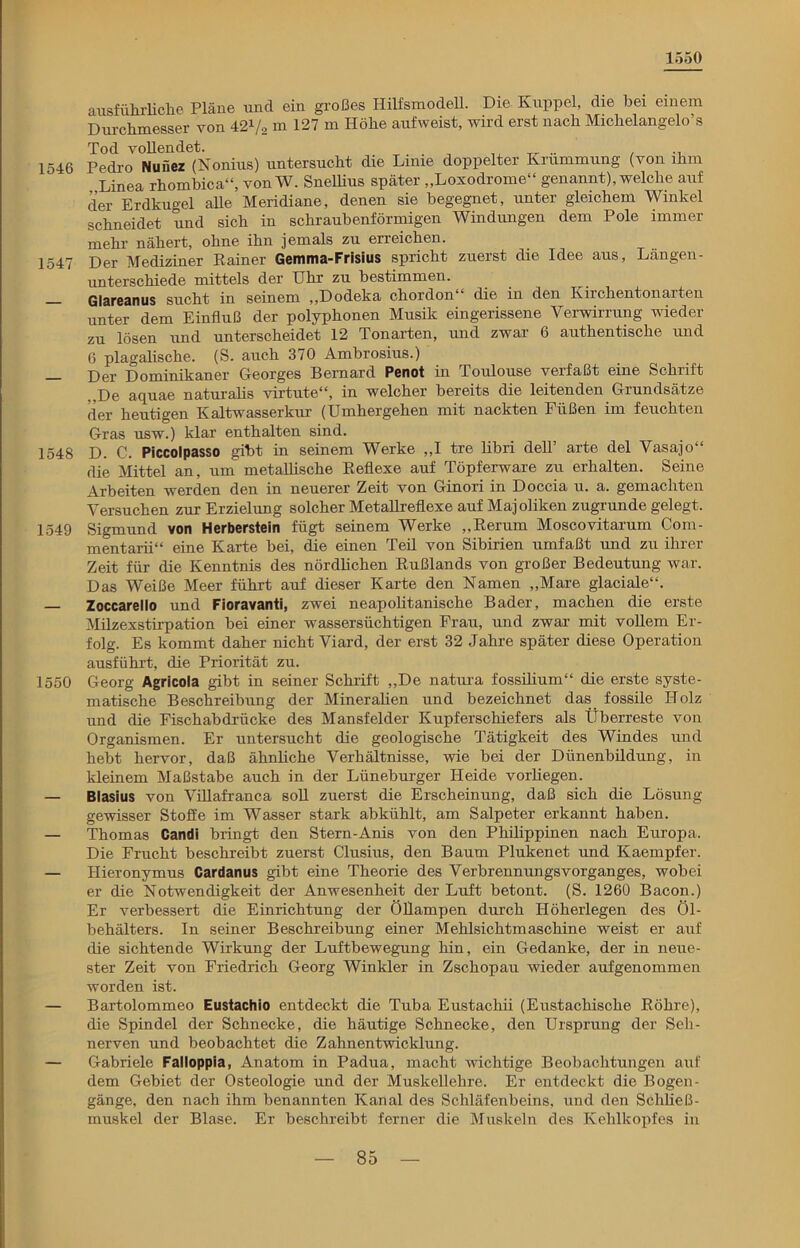 1550 ausführliche Pläue und ein großes Hilfsmodell. Die Kuppel, die bei einem Durchmesser von 421/, m 127 m Höhe auf weist, wird erst nach Michelangelo’s Tod vollendet. . . „ .. . 1546 Pedro Nuüez (Nonius) untersucht die Lime doppelter Krümmung (von ihm Linea rhombica“, von W. Snellius später „Loxodrome“ genannt), welche auf der Erdkugel alle Meridiane, denen sie begegnet, unter gleichem Winkel schneidet und sich in schraubenförmigen Windungen dem Pole immer mehr nähert, ohne ihn jemals zu erreichen. 1547 Der Mediziner Rainer Gemma-Frisius spricht zuerst die Idee aus, Längen- unterschiede mittels der Uhr zu bestimmen. Glareanus sucht in seinem ,,Dodeka chordon die in den Kirchentonarten unter dem Einfluß der polyphonen Musik eingerissene Verwirrung wieder zu lösen und unterscheidet 12 Tonarten, und zwar 6 authentische und 6 plagalische. (S. auch 370 Ambrosius.) Der Dominikaner Georges Bernard Penot in Toulouse verfaßt eine Schrift ,,De aquae naturalis virtute“, in welcher bereits die leitenden Grundsätze der heutigen Kaltwasserkur (Umhergehen mit nackten Füßen im feuchten Gras usw.) klar enthalten sind. 1548 D. C. Piccolpasso gibt in seinem Werke „I tre libri delT arte del Vasajo“ die Mittel an, um metallische Reflexe auf Töpferware zu erhalten. Seine Arbeiten werden den in neuerer Zeit von Ginori in Doccia u. a. gemachten Versuchen zur Erzielung solcher Metallreflexe auf Majoliken zugrunde gelegt. 1549 Sigmund von Herberstein fügt seinem Werke „Rerum Moscovitarum Com- mentarii“ eine Karte bei, die einen Teil von Sibirien umfaßt und zu ihrer Zeit für die Kenntnis des nördlichen Rußlands von großer Bedeutung war. Das Weiße Meer führt auf dieser Karte den Namen „Mare glaciale“. — Zoccareilo und Fioravanti, zwei neapolitanische Bader, machen die erste Milzexstirpation bei einer wassersüchtigen Frau, und zwar mit vollem Er- folg. Es kommt daher nicht Viard, der erst 32 Jahre später diese Operation ausführt, die Priorität zu. 1550 Georg Agricola gibt in seiner Schrift „De natura fossilium“ die erste syste- matische Beschreibung der Mineralien und bezeichnet das fossile Holz und die Fischabdrücke des Mansfelder Kupferschiefers als Überreste von Organismen. Er untersucht die geologische Tätigkeit des Windes und hebt hervor, daß ähnliche Verhältnisse, wie bei der Dünenbildung, in kleinem Maßstabe auch in der Lüneburger Heide vorliegen. — Blasius von Villafranca soll zuerst die Erscheinung, daß sich die Lösung gewisser Stoffe im Wasser stark abkühlt, am Salpeter erkannt haben. — Thomas Candi bringt den Stern-Anis von den Philippinen nach Europa. Die Frucht beschreibt zuerst Clusius, den Baum Plukenet und Kaempfer. — Hieronymus Cardanus gibt eine Theorie des Verbrennungsvorganges, wobei er die Notwendigkeit der Anwesenheit der Luft betont. (S. 1260 Bacon.) Er verbessert die Einrichtung der Öllampen durch Höherlegen des Öl- behälters. In seiner Beschreibung einer Mehlsichtmaschine weist er auf die sichtende Wirkung der Luftbewegung hin, ein Gedanke, der in neue- ster Zeit von Friedrich Georg Winkler in Zschopau wieder aufgenommen worden ist. — Bartolommeo Eustachio entdeckt die Tuba Eustachii (Eustachische Röhre), die Spindel der Schnecke, die häutige Schnecke, den Ursprung der Seh- nerven und beobachtet die Zahnentwicklung. — Gabriele Falloppia, Anatom in Padua, macht wichtige Beobachtungen auf dem Gebiet der Osteologie und der Muskellehre. Er entdeckt die Bogen- gänge, den nach ihm benannten Kanal des Schläfenbeins, und den Schließ- muskel der Blase. Er beschreibt ferner die Muskeln des Kehlkopfes in