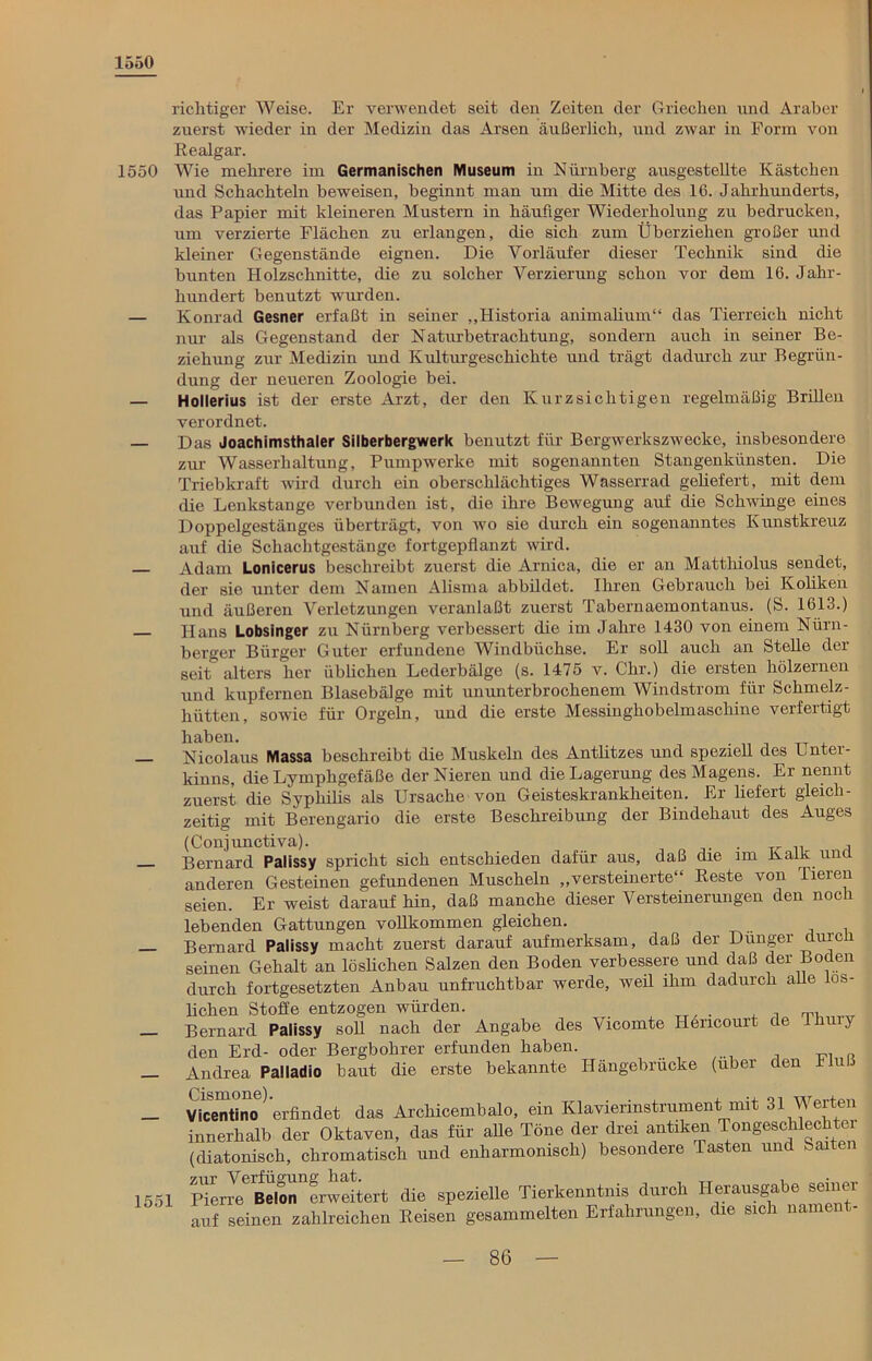 1550 1550 1551 i richtiger Weise. Er verwendet seit den Zeiten der Griechen und Araber zuerst wieder in der Medizin das Arsen äußerlich, und zwar in Form von Realgar. Wie mehrere im Germanischen Museum in Nürnberg ausgestellte Kästchen und Schachteln beweisen, beginnt man um die Mitte des 16. Jahrhunderts, das Papier mit kleineren Mustern in häufiger Wiederholung zu bedrucken, um verzierte Flächen zu erlangen, die sich zum Überziehen großer und kleiner Gegenstände eignen. Die Vorläufer dieser Technik sind die bunten Holzschnitte, die zu solcher Verzierung schon vor dem 16. Jahr- hundert benutzt wurden. Konrad Gesner erfaßt in seiner „Historia animalium“ das Tierreich nicht nur als Gegenstand der Naturbetrachtung, sondern auch in seiner Be- ziehung zur Medizin und Kulturgeschichte und trägt dadurch zur Begrün- dung der neueren Zoologie bei. Hollerius ist der erste Arzt, der den Kurzsichtigen regelmäßig Brillen verordnet. Das Joachimsthaler Silberbergwerk benutzt für Bergwerkszwecke, insbesondere zur Wasserhaltung, Pumpwerke mit sogenannten Stangenkünsten. Die Triebkraft wird durch ein oberschlächtiges Wasserrad geliefert, mit dem die Lenkstange verbunden ist, die ihre Bewegung auf die Schwinge eines Doppelgestänges überträgt, von wo sie durch ein sogenanntes Kunstkreuz auf die Schachtgestänge fortgepflanzt wird. Adam Lonicerus beschreibt zuerst die Arnica, die er an Matthiolus sendet, der sie unter dem Namen Alisma abbildet. Ihren Gebrauch bei Koliken und äußeren Verletzungen veranlaßt zuerst Tabernaemontanus. (S. 1613.) Hans Lobsinger zu Nürnberg verbessert die im Jahre 1430 von einem Nürn- berger Bürger Guter erfundene Windbüchse. Er soll auch an Stelle der seit alters her üblichen Lederbälge (s. 1475 v. Chr.) die ersten hölzernen und kupfernen Blasebälge mit ununterbrochenem Windstrom für Schmelz- hütten, sowie für Orgeln, und die erste Messinghobelmaschine verfertigt haben. Nicolaus Massa beschreibt die Muskeln des Antlitzes und speziell des Lntei- kinns, die Lymphgefäße der Nieren und die Lagerung des Magens. Er nennt zuerst die Syphilis als Ursache von Geisteskrankheiten. Er liefert gleich- zeitig mit Berengario die erste Beschreibung der Bindehaut des Auges (Conjunctiva). . . Bernard Palissy spricht sich entschieden dafür aus, daß die im Kalk und anderen Gesteinen gefundenen Muscheln „versteinerte“ Reste von Tieien seien. Er weist darauf hin, daß manche dieser Versteinerungen den noch lebenden Gattungen vollkommen gleichen. Bernard Palissy macht zuerst darauf aufmerksam, daß der Dünger durcü seinen Gehalt an löslichen Salzen den Boden verbessere und daß der Boden durch fortgesetzten Anbau unfruchtbar werde, weil ihm dadurch alle lös- lichen Stoffe entzogen würden. . , Bernard Palissy soll nach der Angabe des Vicomte Hencourt de Ihu y den Erd- oder Bergbohrer erfunden haben. Andrea Palladio baut die erste bekannte Hängebrücke (über den Jiul.. Oi Qmone Vicentino erfindet das Arckicembalo, ein Klavierinstrument mit 31 Werten innerhalb der Oktaven, das für affe Töne der drei antiken Tongeschlechter (diatonisch, chromatisch und enharmomscli) besondere Tasten und Saat PiCT^eBe\onnfrweitert die spezielle Tierkenntnis durch Herausgabe seiner auf seinen zahlreichen Reisen gesammelten Erfahrungen, die sich namen -