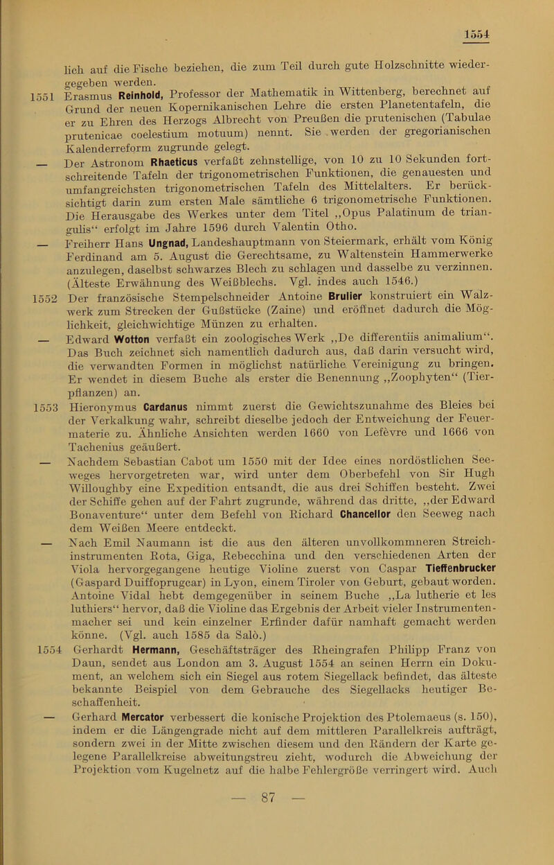 1554 lieh auf die Fische beziehen, die zum Teil durch gute Holzschnitte -wieder- gegeben werden. 1551 Erasmus Reinhold, Professor der Mathematik in Wittenberg, berechnet auf Grund der neuen Kopernikanischen Lehre die ersten Planetentafeln, die er zu Ehren des Herzogs Albrecht von Preußen die prutenischen (Tabulae prutenicae coelestium motuum) nennt. Sie werden der gregorianischen Kalenderreform zugrunde gelegt. Der Astronom Rhaeticus verfaßt zehnstellige, von 10 zu 10 Sekunden fort- schreitende Tafeln der trigonometrischen Funktionen, die genauesten und umfangreichsten trigonometrischen Tafeln des Mittelalters. Er berück- sichtigt darin zum ersten Male sämtliche 6 trigonometrische Funktionen. Die Herausgabe des Werkes unter dem Titel ,,Opus Palatinum de trian- gulis“ erfolgt im Jahre 1596 durch Valentin Otho. — Freiherr Hans Ungnad, Landeshauptmann von Steiermark, erhält vom König- Ferdinand am 5. August die Gerechtsame, zu Waltenstein Hammerwerke anzulegen, daselbst schwarzes Blech zu schlagen und dasselbe zu verzinnen. (Älteste Erwähnung des Weißblechs. Vgl. indes auch 1546.) 1552 Der französische Stempelschneider Antoine Brulier konstruiert ein Walz- werk zum Strecken der Gußstücke (Zaine) und eröffnet dadurch die Mög- lichkeit, gleichwichtige Münzen zu erhalten. — Edward Wotton verfaßt ein zoologisches Werk „De differentiis animalium“. Das Buch zeichnet sich namentlich dadurch aus, daß darin versucht wird, die verwandten Formen in möglichst natürliche Vereinigung zu bringen. Er wendet in diesem Buche als erster die Benennung „Zoophyten“ (Tier- pflanzen) an. 1553 Hieronymus Cardanus nimmt zuerst die Gewichtszunahme des Bleies bei der Verkalkung wahr, schreibt dieselbe jedoch der Entweichung der Feuer- materie zu. Ähnliche Ansichten werden 1660 von Lefevre und 1666 von Tachenius geäußert. — Nachdem Sebastian Cabot um 1550 mit der Idee eines nordöstlichen See- weges hervorgetreten war, wird unter dem Oberbefehl von Sir Hugh Willoughby eine Expedition entsandt, die aus drei Schiffen besteht. Zwei der Schiffe gehen auf der Fahrt zugrunde, während das dritte, „der Edward Bonaventure“ unter dem Befehl von Richard Chancellor den Seeweg nach dem Weißen Meere entdeckt. — Nach Emil Naumann ist die aus den älteren unvollkommneren Streich- instrumenten Rota, Giga, Rebecchina und den verschiedenen Arten der Viola hervorgegangene heutige Violine zuerst von Caspar Tieffenbrucker (Gaspard Duiffoprugcar) in Lyon, einem Tiroler von Geburt, gebaut worden. Antoine Vidal hebt demgegenüber in seinem Buche „La lutherie et les luthiers“ hervor, daß die Violine das Ergebnis der Arbeit vieler Instrumenten- macher sei und kein einzelner Erfinder dafür namhaft gemacht werden könne. (Vgl. auch 1585 da Salö.) 1554 Gerhardt Hermann, Geschäftsträger des Rheingrafen Philipp Franz von Daun, sendet aus London am 3. August 1554 an seinen Herrn ein Doku- ment, an welchem sich ein Siegel aus rotem Siegellack befindet, das älteste bekannte Beispiel von dem Gebrauche des Siegellacks heutiger Be- schaffenheit. — Gerhard Mercator verbessert die konische Projektion des Ptolemaeus (s. 150), indem er die Längengrade nicht auf dem mittleren Parallelkreis aufträgt, sondern zwei in der Mitte zwischen diesem und den Rändern der Karte ge- legene Parallelkreise abweitungstreu zieht, wodurch die Abweichung der Projektion vom Kugelnetz auf die halbe Fehlergröße verringert wird. Auch