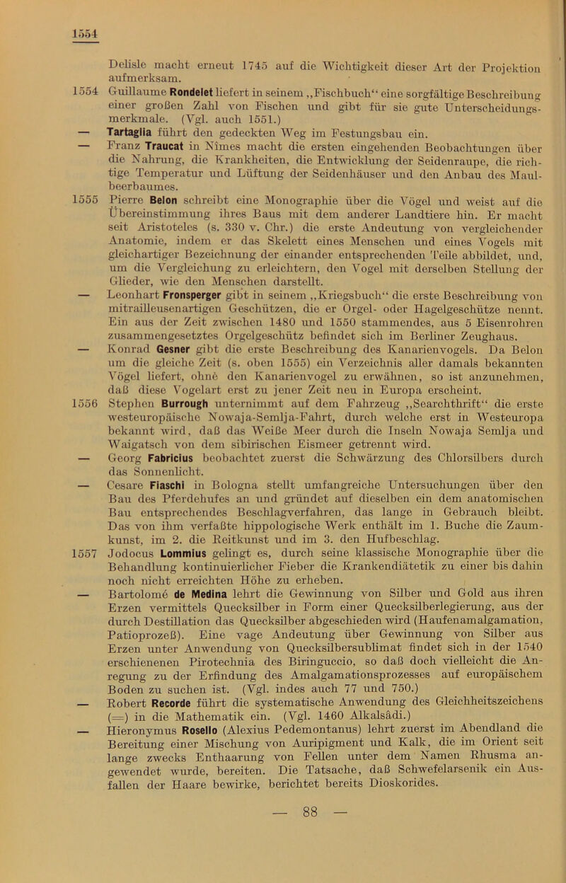 1554 Delisle macht erneut 1745 auf die Wichtigkeit dieser Art der Projektion aufmerksam. 1554 Guillaume Rondelet liefert in seinem „Fischbuch“ eine sorgfältige Beschreibung einer großen Zahl von Fischen und gibt für sie gute Unterscheidungs- merkmale. (Vgl. auch 1551.) — Tartaglia führt den gedeckten Weg im Festungsbau ein. — Franz Traucat in Nimes macht die ersten eingehenden Beobachtungen über die Nahrung, die Krankheiten, die Entwicklung der Seidenraupe, die rich- tige Temperatur und Lüftung der Seidenhäuser und den Anbau des Maul- beerbaumes. 1555 Pierre Belon schreibt eine Monographie über die Vögel und weist auf die Übereinstimmung ihres Baus mit dem anderer Landtiere hin. Er macht seit Aristoteles (s. 330 v. Chr.) die erste Andeutung von vergleichender Anatomie, indem er das Skelett eines Menschen und eines Vogels mit gleichartiger Bezeichnung der einander entsprechenden Teile abbildet, und, um die Vergleichung zu erleichtern, den Vogel mit derselben Stellung der Glieder, wie den Menschen darstellt. — Leonhart Fronsperger gibt in seinem „Kriegsbuch“ die erste Beschreibung von mitrailleusenartigen Geschützen, die er Orgel- oder Hagelgeschütze nennt. Ein aus der Zeit zwischen 1480 und 1550 stammendes, aus 5 Eisenrohren zusammengesetztes Orgelgeschütz befindet sich im Berliner Zeughaus. — Konrad Gesner gibt die erste Beschreibung des Kanarienvogels. Da Belon um die gleiche Zeit (s. oben 1555) ein Verzeichnis aller damals bekannten Vögel liefert, ohne den Kanarienvogel zu erwähnen, so ist anzunehmen, daß diese Vogelart erst zu jener Zeit neu in Europa erscheint. 1556 Stephen Burrough unternimmt auf dem Fahrzeug „Searchthrift“ die erste westeuropäische Nowaja-Semlja-Fahrt, durch welche erst in Westeuropa bekannt wird, daß das Weiße Meer durch die Inseln Nowaja Semlja und Waigatsch von dem sibirischen Eismeer getrennt wird. — Georg Fabricius beobachtet zuerst die Schwärzung des Chlorsilbers durch das Sonnenlicht. — Cesare Fiaschi in Bologna stellt umfangreiche Untersuchungen über den Bau des Pferdehufes an und gründet auf dieselben ein dem anatomischen Bau entsprechendes Beschlagverfahren, das lange in Gebrauch bleibt. Das von ihm verfaßte hippologische Werk enthält im 1. Buche die Zaum- kunst, im 2. die Reitkunst und im 3. den Hufbeschlag. 1557 Jodocus Lommius gelingt es, durch seine klassische Monographie über die Behandlung kontinuierlicher Fieber die Krankendiätetik zu einer bis dahin noch nicht erreichten Höhe zu erheben. — Bartolome de Medina lehrt die Gewinnung von Silber und Gold aus ihren Erzen vermittels Quecksilber in Form einer Quecksilberlegierung, aus der durch Destillation das Quecksilber abgeschieden wird (Haufenamalgamation, Patioprozeß). Eine vage Andeutung über Gewinnung von Silber aus Erzen unter Anwendung von Quecksilbersublimat findet sich in der 1540 erschienenen Pirotechnia des Biringuccio, so daß doch vielleicht die An- regung zu der Erfindung des Amalgamationsprozesses auf europäischem Boden zu suchen ist. (Vgl. indes auch 77 und 750.) — Robert Recorde führt die systematische Anwendung des Gleichheitszeichens (=) in die Mathematik ein. (Vgl. 1460 Alkalsädi.) — Hieronymus Rosello (Alexius Pedemontanus) lehrt zuerst im Abendland die Bereitung einer Mischung von Auripigment und Kalk, die im Orient seit lange zwecks Enthaarung von Fellen unter dem Namen Rhusma an- gewendet wurde, bereiten. Die Tatsache, daß Schwefelarsenik ein Aus- fallen der Haare bewirke, berichtet bereits Dioskorides.