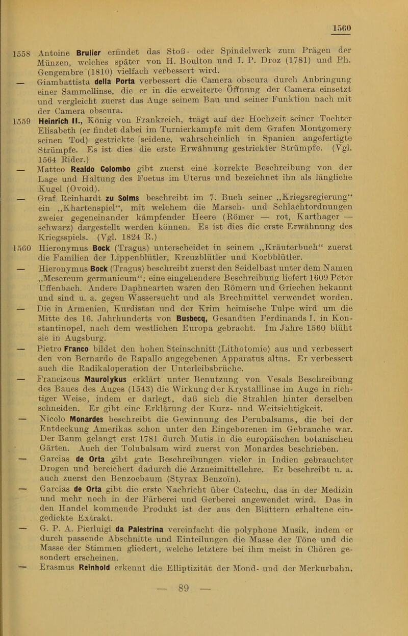 1560 155S Antoine Brulier erfindet das Stoß- oder Spindelwerk zum Prägen der Münzen, wrelclies später von H. Boulton und I. P. Droz (1781) und Pli. Gengembre (1810) vielfach verbessert wird. — Giambattista della Porta verbessert die Camera obscura durch Anbringung einer Sammellinse, die er in die erweiterte Öffnung der Camera einsetzt und vergleicht zuerst das Auge seinem Bau und seiner Funktion nach mit der Camera obscura. 1559 Heinrich II., König von Frankreich, trägt auf der Hochzeit seiner Tochter Elisabeth (er findet dabei im Turnierkampfe mit dem Grafen Montgomery seinen Tod) gestrickte [seidene, wahrscheinlich in Spanien angefertigte Strümpfe. Es ist dies die erste Erwähnung gestrickter Strümpfe. (Vgl. 1564 Rider.) — Matteo Realdo Colombo gibt zuerst eine korrekte Beschreibung von der Lage und Haltung des Foetus im Uterus und bezeichnet ihn als längliche Kugel (Ovoid). — Graf Reinhardt zu Solms beschreibt im 7. Buch seiner „Kriegsregierung“ ein „Khartenspiel“, mit welchem die Marsch- und Schlachtordnungen zweier gegeneinander kämpfender Heere (Römer — rot, Karthager — schwarz) dargestellt werden können. Es ist dies die erste Erwähnung des Kriegsspiels. (Vgl. 1824 R.) 1560 Hieronymus Bock (Tragus) unterscheidet in seinem „Kräuterbuch“ zuerst die Familien der Lippenblütler, Kreuzblütler und Korbblütler. — Hieronymus Bock (Tragus) beschreibt zuerst den Seidelbast unter dem Namen „Mesereum germanicum“; eine eingehendere Beschreibung liefert 1609 Peter Uffenbach. Andere Daphnearten waren den Römern und Griechen bekannt und sind u. a. gegen Wassersucht und als Brechmittel verwendet worden. — Die in Armenien, Kurdistan und der Krim heimische Tulpe wird um die Mitte des 16. Jahrhunderts von Busbecq, Gesandten Ferdinands I. in Kon- stantinopel, nach dem westlichen Europa gebracht. Im Jahre 1560 blüht sie in Augsburg. — Pietro Franco bildet den hohen Steinschnitt (Lithotomie) aus und verbessert den von Bernardo de Rapallo angegebenen Apparatus altus. Er verbessert auch die Radikaloperation der Unterleibsbrüche. — Franciscus Maurolykus erklärt unter Benutzung von Vesals Beschreibung des Baues des Auges (1543) die Wirkung der Krystalllinse im Auge in rich- tiger Weise, indem er darlegt, daß sich die Strahlen hinter derselben schneiden. Er gibt eine Erklärung der Kurz- und Weitsichtigkeit. — Nicolo Monardes beschreibt die Gewinnung des Perubalsams, die bei der Entdeckung Amerikas schon unter den Eingeborenen im Gebrauche war. Der Baum gelangt erst 1781 durch Mutis in die europäischen botanischen Gärten. Auch der Tolubalsam wird zuerst von Monardes beschrieben. — Garcias de Orta gibt gute Beschreibungen vieler in Indien gebrauchter Drogen und bereichert dadurch die Arzneimittellehre. Er beschreibt u. a. auch zuerst den Benzoebaum (Styrax Benzoin). — Garcias de Orta gibt die erste Nachricht über Catechu, das in der Medizin und mehr noch in der Färberei und Gerberei angewendet wird. Das in den Handel kommende Produkt ist der aus den Blättern erhaltene ein- gedickte Extrakt. — G. P. A. Pierluigi da Palestrina vereinfacht die polyphone Musik, indem er durch passende Abschnitte und Einteilungen die Masse der Töne und die Masse der Stimmen gliedert, welche letztere bei ihm meist in Chören ge- sondert erscheinen. — Erasmus Reinhold erkennt die Elliptizität der Mond- und der Merkurbahn,