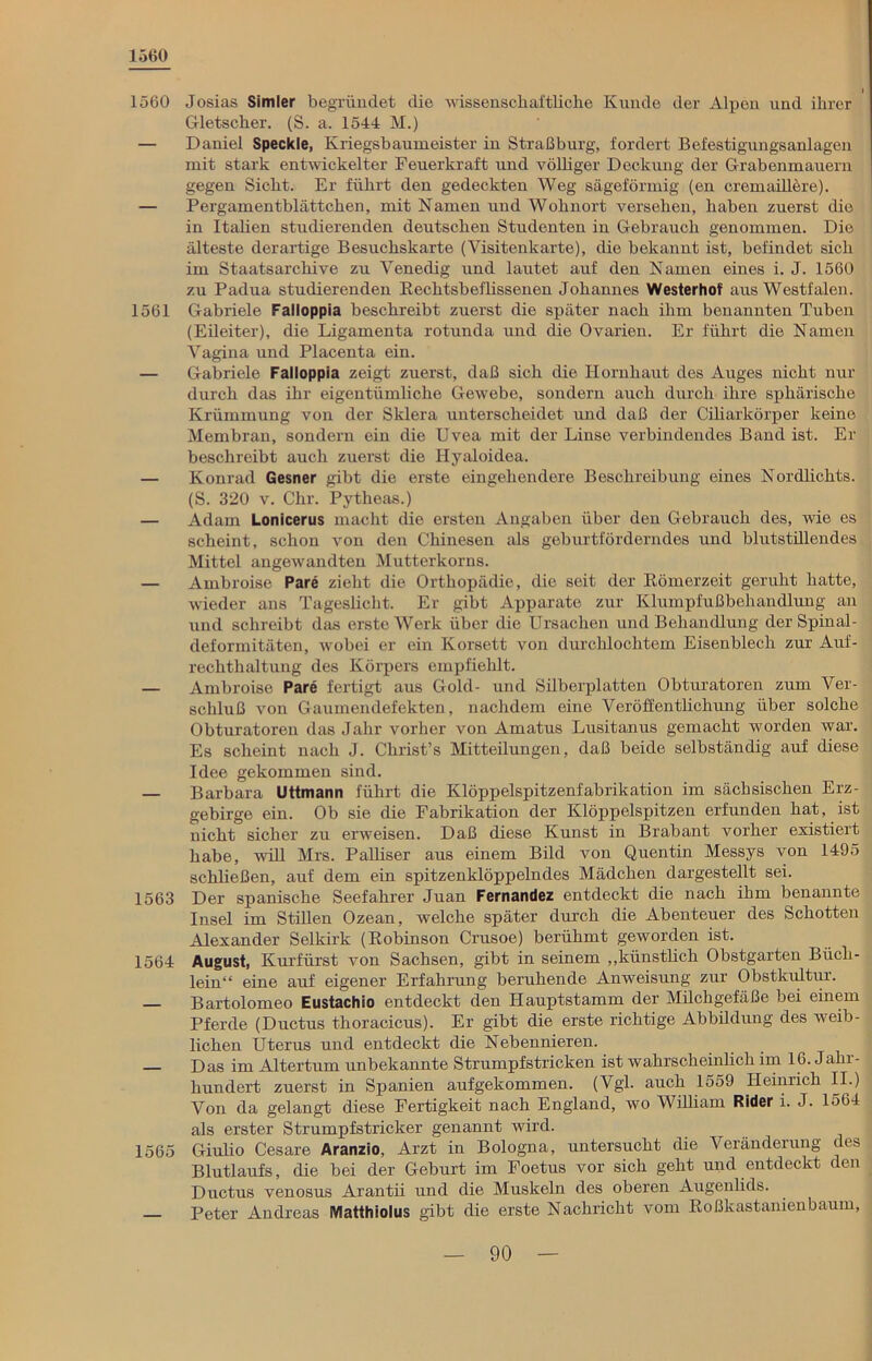 1560 I 1560 Josias Simler begründet die wissenschaftliche Kunde der Alpen und ihrer Gletscher. (S. a. 1544 M.) — Daniel Speckle, Kriegsbaumeister in Straßburg, fordert Befestigungsanlagen mit stark entwickelter Feuerkraft und völliger Deckung der Grabenmauern gegen Sicht. Er führt den gedeckten Weg sägeförmig (en cremaillere). — Pergamentblättchen, mit Namen und Wohnort versehen, haben zuerst die in Italien studierenden deutschen Studenten in Gebrauch genommen. Die älteste derartige Besuchskarte (Visitenkarte), die bekannt ist, befindet sich im Staatsarchive zu Venedig und lautet auf den Namen eines i. J. 1560 zu Padua studierenden Kechtsbeflissenen Johannes Westerhof aus Westfalen. 1561 Gabriele Falloppia beschreibt zuerst die später nach ihm benannten Tuben (Eileiter), die Ligamenta rotunda und die Ovarien. Er führt die Namen Vagina und Placenta ein. — Gabriele Falloppia zeigt zuerst, daß sich die Hornhaut des Auges nicht nur durch das ihr eigentümliche Gewebe, sondern auch durch ihre sphärische Krümmung von der Sklera unterscheidet und daß der Ciliarkörper keine Membran, sondern ein die Uvea mit der Linse verbindendes Band ist. Er beschreibt auch zuerst die Hyaloidea. — Konrad Gesner gibt die erste eingehendere Beschreibung eines Nordlichts. (S. 320 v. Chr. Pytheas.) — Adam Lonicerus macht die ersten Angaben über den Gebrauch des, wie es scheint, schon von den Chinesen als geburtförderndes und blutstillendes Mittel angewandten Mutterkorns. — Ambroise Pare zieht die Orthopädie, die seit der Römerzeit geruht hatte, wieder ans Tageslicht. Er gibt Apparate zur Klumpfußbehandlung an und schreibt das erste Werk über die Ursachen und Behandlung der Spinal- deformitäten, wobei er ein Korsett von durchlochtem Eisenblech zur Auf- rechthaltung des Körpers empfiehlt. — Ambroise Pare fertigt aus Gold- und Silberplatten Obturatoren zum Ver- schluß von Gaumendefekten, nachdem eine Veröffentlichung über solche Obturatoren das Jahr vorher von Amatus Lusitanus gemacht worden war. Es scheint nach J. Christ’s Mitteilungen, daß beide selbständig auf diese Idee gekommen sind. — Barbara Uttmann führt die Klöppelspitzenfabrikation im sächsischen Erz- gebirge ein. Ob sie die Fabrikation der Klöppelspitzeu erfunden hat, ist nicht sicher zu erweisen. Daß diese Kunst in Brabant vorher existiert habe, will Mrs. Palliser aus einem Bild von Quentin Messys von 1495 schließen, auf dem ein spitzenklöppelndes Mädchen dargestellt sei. 1563 Der spanische Seefahrer Juan Fernandez entdeckt die nach ihm benannte Insel im Stillen Ozean, welche später durch die Abenteuer des Schotten Alexander Selkirk (Robinson Crusoe) berühmt geworden ist. 1564 August, Kurfürst von Sachsen, gibt in seinem „künstlich Obstgarten Büch- lein“ eine auf eigener Erfahrung beruhende Anweisung zur Obstkultur. — Bartolomeo Eustachio entdeckt den Hauptstamm der Milchgefäße bei einem Pferde (Ductus thoracicus). Er gibt die erste richtige Abbildung des weib- lichen Uterus und entdeckt die Nebennieren. Das im Altertum unbekannte Strumpfstricken ist wahrscheinlich im 16. Jalii- hundert zuerst in Spanien aufgekommen. (Vgl. auch 1559 Heinrich II.) Von da gelangt diese Fertigkeit nach England, wo William Rider i. J. 1564 als erster Strumpfstricker genannt wird. 1565 Giulio Cesare Aranzio, Arzt in Bologna, untersucht die Veränderung des Blutlaufs, die bei der Geburt im Foetus vor sich geht und entdeckt den Ductus venosus Arantii und die Muskeln des oberen Augenlids. — Peter Andreas Matthiolus gibt die erste Nachricht vom Roßkastanienbaum,
