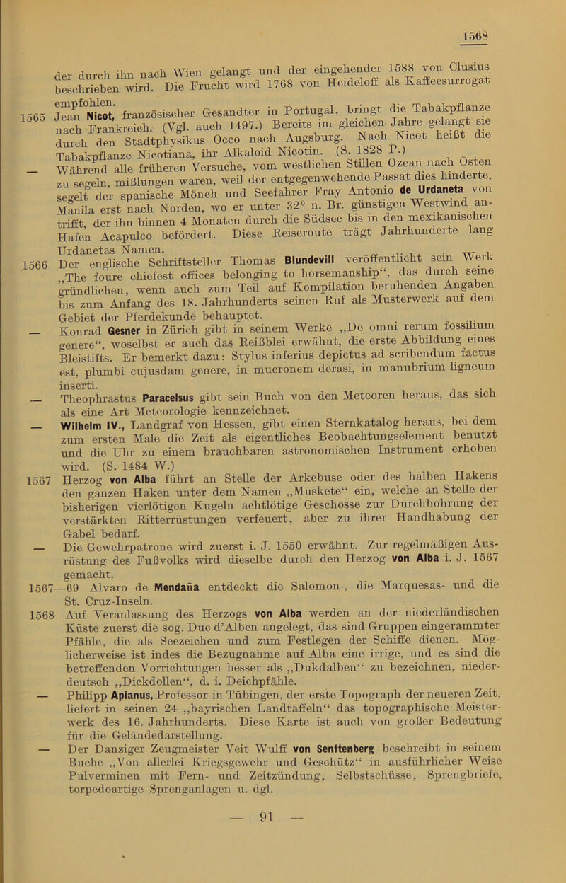 1568 rW durch ihn nach Wien gelangt und der eingehender 1588 von Clusius beschrieben wird Die Frucht wird 1768 von Heideloff als Kaffeesurrogat 1565 J^bbicot,’ französischer Gesandter in Portugal, bringt die Tabakpflanze inch Frankreich (Vgl. auch 1497.) Bereits im gleichen Jahre gelangt sie rnTadtpLyikus Occo nach Augsburg Nach »cot heigt d» Tabakpflanze Nicotiana, ihr Alkaloid Nicotin, (b. 1828 .) , + — Während alle früheren Versuche, vom westlichen Stillen Ozean nach Osten zu seeein mißlungen waren, weil der entgegenwehende Passat dies lnndeite, segelt der spanische Mönch und Seefahrer Fray Antonio de Urdaneta von Manila erst nach Norden, wo er unter 32» n. Br. günstigen Westwind an- trifft der ihn binnen 4 Monaten durch die Südsee bis in den mexikanischen Hafen Acapulco befördert. Diese Reiseroute trägt Jahrhunderte lang Urdanetas Namen. . w , 1566 Der englische Schriftsteller Thomas Blundevill veröffentlicht sein Weik , The foure chiefest Offices belonging to horsemanship“, das durch seine gründlichen, wenn auch zum Teil auf Kompilation beruhenden Angaben bis zum Anfang des 18. Jahrhunderts seinen Ruf als Musterwerk auf dem Gebiet der Pferdekunde behauptet. — Konrad Gesner in Zürich gibt in seinem Werke „De omni rerum lossihum genere“, woselbst er auch das Reißblei erwähnt, die erste Abbildung eines Bleistifts. Er bemerkt dazu: Stylus inferius depictus ad scribendum factus est, plumbi cujusdam genere, in mucronem derasi, in manubrium ligneum inserti. Theoplirastus Paracelsus gibt sein Buch von den Meteoren heraus, das sich als eine Art Meteorologie kennzeichnet. — Wilhelm IV., Landgraf von Hessen, gibt einen Sternkatalog heraus, bei dem zum ersten Male die Zeit als eigentüches Beobachtungselement benutzt und die Uhr zu einem brauchbaren astronomischen Instrument erhoben wird. (S. 1484 W.) 1567 Herzog von Alba führt an Stelle der Arkebuse oder des halben Hakens den ganzen Haken unter dem Namen „Muskete“ ein, welche an Stelle der bisherigen vierlötigen Kugeln achtlötige Geschosse zur Durchbohrung dei verstärkten Ritterrüstungen verfeuert, aber zu ihrer Handhabung der Gabel bedarf. — Die Gewehrpatrone wird zuerst i. J. 1550 erwähnt. Zur regelmäßigen Aus- rüstung des Fußvolks wird dieselbe durch den Herzog von Alba i. J. 1567 gemacht. 1567—69 Alvaro de Mendaiia entdeckt die Salomon-, die Marquesas- und die St. Cruz-Inseln. 1568 Auf Veranlassung des Herzogs von Alba werden an der niederländischen Küste zuerst die sog. Duc d’Alben angelegt, das sind Gruppen eingerammter Pfähle, die als Seezeichen und zum Festlegen der Schiffe dienen. Mög- licherweise ist indes die Bezugnahme auf Alba eine irrige, und es sind die betreffenden Vorrichtungen besser als „Dukdalben“ zu bezeichnen, nieder- deutsch „Dickdollen“, d. i. Deichpfähle. — Philipp Apianus, Professor in Tübingen, der erste Topograph der neueren Zeit, liefert in seinen 24 „bayrischen Landtaffeln“ das topographische Meister- werk des 16. Jahrhunderts. Diese Karte ist auch von großer Bedeutung für die Geländedarstellung. — Der Danziger Zeugmeister Veit Wulff von Senftenberg beschreibt in seinem Buche „Von allerlei Kriegsgewehr und Geschütz“ in ausführlicher Weise Pulverminen mit Fern- und Zeitzündung, Selbstschüsse, Sprengbriefe, torpedoartige Sprenganlagen u. dgl.