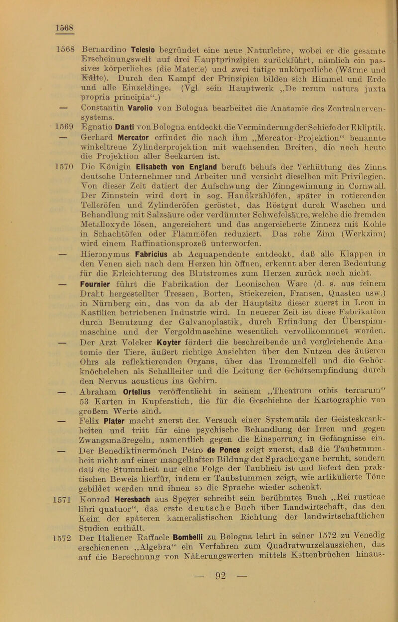 1568 1568 Bernardino Telesio begründet eine neue .Katur]ehre, wobei er die gesamte Erscheinungswelt auf drei Hauptprinzipien zurückführt, nämlich ein pas- sives körperliches (die Materie) und zwei tätige unkörperliche (Wärme und Kälte). Durch den Kampf der Prinzipien bilden sich Himmel und Erde und alle Einzeldinge. (Vgl. sein Hauptwerk „De rerum natura juxta propria principia“.) — Constantin Varolio von Bologna bearbeitet die Anatomie des Zentralnerven- systems. 1569 Egnatio Danti vonBologna entdeckt die Verminderung der Schiefe der Ekliptik. — Gerhard Mercator erfindet die nach ihm „Mercator-Projektion“ benannte winkeltreue Zylinderprojektion mit wachsenden Breiten, die noch heute die Projektion aller Seekarten ist. 1570 Die Königin Elisabeth von England beruft behufs der Verhüttung des Zinns deutsche Unternehmer und Arbeiter und versieht dieselben mit Privilegien. Von dieser Zeit datiert der Aufschwung der Zinngewinnung in Cornwall. Der Zinnstein wird dort in sog. Handkrählöfen, später in rotierenden Telleröfen und Zylinderöfen geröstet, das Röstgut durch Waschen und Behandlung mit Salzsäure oder verdünnter Schwefelsäure, welche die fremden Metalloxyde lösen, angereichert und das angereicherte Zinnerz mit Kohle in Schachtöfen oder Flammöfen reduziert. Das rohe Zinn (Werkzinn) wird einem Raffinationsprozeß unterworfen. — Hieronymus Fabricius ab Acquapendente entdeckt, daß alle Klappen in den Venen sich nach dem Herzen hin öffnen, erkennt aber deren Bedeutung für die Erleichterung des Blutstromes zum Herzen zurück noch nicht. — Fournier führt die Fabrikation der Leonischen Ware (d. s. aus feinem Draht hergestellter Tressen, Borten, Stickereien, Fransen, Quasten usw.) in Nürnberg ein, das von da ab der Hauptsitz dieser zuerst in Leon in Kastilien betriebenen Industrie wird. In neuerer Zeit ist diese Fabrikation durch Benutzung der Galvanoplastik, durch Erfindung der Überspinn- maschine und der Vergoldmaschine wesentlich vervollkommnet worden. — Der Arzt Volcker Koyter fördert die beschreibende und vergleichende Ana- tomie der Tiere, äußert richtige Ansichten über den Nutzen des äußeren Ohrs als reflektierenden Organs, über das Trommelfell und die Gehör- knöchelchen als Schallleiter und die Leitung der Gehörsempfindung durch den Nervus acusticus ins Gehirn. — Abraham Ortelius veröffentlicht in seinem „Theatrum orbis terrarum“ 53 Karten in Kupferstich, die für die Geschichte der Kartographie von großem Werte sind. — Felix Plater macht zuerst den Versuch einer Systematik der Geisteskrank- heiten und tritt für eine psychische Behandlung der Irren und gegen Zwangsmaßregeln, namentlich gegen die Einsperrung in Gefängnisse ein. — Der Benediktinermönch Petro de Ponce zeigt zuerst, daß die Taubstumm- heit nicht auf einer mangelhaften Bildung der Sprachorgane beruht, sondern daß die Stummheit nur eine Folge der Taubheit ist und liefert den prak- tischen Beweis hierfür, indem er Taubstummen zeigt, wie artikulierte Töne gebildet werden und ihnen so die Sprache wieder schenkt. 1571 Konrad Heresbach aus Speyer schreibt sein berühmtes Buch „Rei rusticae libri quatuor“, das erste deutsche Buch über Landwirtschaft, das den Keim der späteren kameralistischen Richtung der landwirtschaftlichen Studien enthält. 1572 Der Italiener Raffaele Bombelli zu Bologna lehrt in seiner 1572 zu Venedig erschienenen „Algebra“ ein Verfahren zum Quadratwurzelausziehen, das auf die Berechnung von Näherungswerten mittels Kettenbrüchen hinaus-