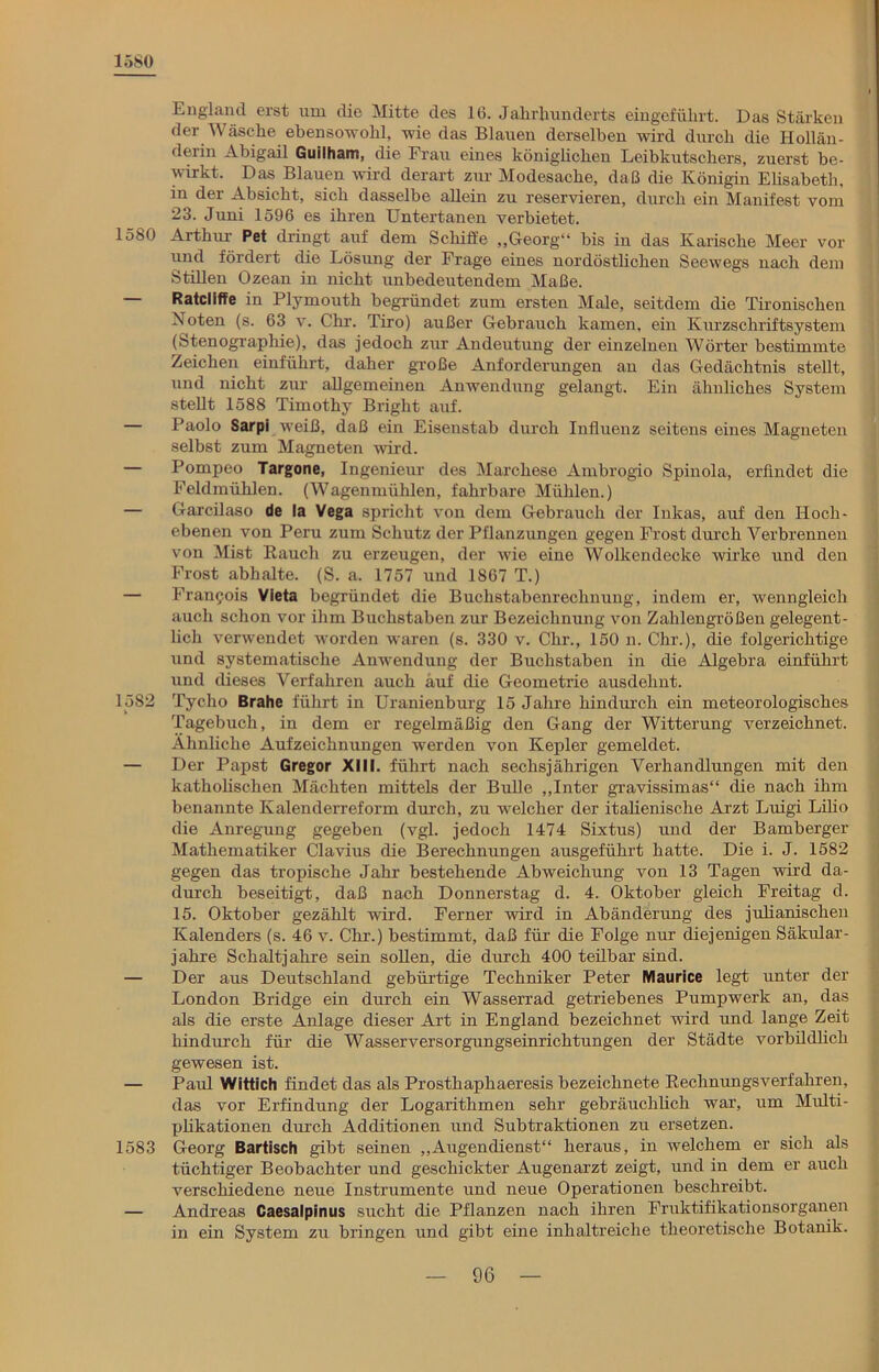 1580 England erst um die Mitte des 16. Jahrhunderts eingeführt. Das Stärken der Wäsche ebensowohl, wie das Blauen derselben wird durch die Hollän- derin Abigail Guilham, die Frau eines königlichen Leibkutschers, zuerst be- wirkt. Das Blauen wird derart zur Modesache, daß die Königin Elisabeth, in der Absicht, sich dasselbe allein zu reservieren, durch ein Manifest vom 23. Juni 1596 es ihren Untertanen verbietet. 1580 Arthur Pet dringt auf dem Schiffe „Georg“ bis in das Ivarische Meer vor und fördert die Lösung der Frage eines nordöstlichen Seewegs nach dem Stillen Ozean in nicht unbedeutendem Maße. — Ratcliffe in Plymouth begründet zum ersten Male, seitdem die Tironischen Noten (s. 63 v. Chr. Tiro) außer Gebrauch kamen, ein Kurzschriftsystem (Stenographie), das jedoch zur Andeutung der einzelnen Wörter bestimmte Zeichen einführt, daher große Anforderungen an das Gedächtnis stellt, und nicht zur allgemeinen Anwendung gelangt. Ein ähnliches System stellt 1588 Timothy Briglit auf. — Paolo Sarpi weiß, daß ein Eisenstab durch Influenz seitens eines Magneten selbst zum Magneten wird. — Pompeo Targone, Ingenieur’ des Marchese Ambrogio Spinola, erfindet die Feldmühlen. (Wagenmühlen, fahrbare Mühlen.) — Garcilaso de la Vega spricht von dem Gebrauch der Inkas, auf den Hoch- ebenen von Peru zum Schutz der Pflanzungen gegen Frost durch Verbrennen von Mist Rauch zu erzeugen, der wie eine Wolkendecke wirke und den Frost abhalte. (S. a. 1757 und 1867 T.) — Francois Vieta begründet die Buchstabenrechnung, indem er, wenngleich auch schon vor ihm Buchstaben zur Bezeichnung von Zahlengrößen gelegent- lich verwendet worden waren (s. 330 v. Chr., 150 n. Chr.), die folgerichtige und systematische Anwendung der Buchstaben in die Algebra einführt und dieses Verfahren auch auf die Geometrie ausdehnt. 1582 Tycho Brahe führt in Uranienburg 15 Jahre hindurch ein meteorologisches Tagebuch, in dem er regelmäßig den Gang der Witterung verzeichnet. Ähnliche Aufzeichnungen werden von Kepler gemeldet. — Der Papst Gregor XIII. führt nach sechsjährigen Verhandlungen mit den katholischen Mächten mittels der Bulle „Inter gravissimas“ die nach ihm benannte Kalenderreform durch, zu welcher der italienische Arzt Luigi Lilio die Anregung gegeben (vgl. jedoch 1474 Sixtus) und der Bamberger Mathematiker Clavius die Berechnungen ausgeführt hatte. Die i. J. 1582 gegen das tropische Jahr bestehende Abweichung von 13 Tagen wird da- durch beseitigt, daß nach Donnerstag d. 4. Oktober gleich Freitag d. 15. Oktober gezählt wird. Ferner wird in Abänderung des julianischen Kalenders (s. 46 v. Chr.) bestimmt, daß für die Folge nur diejenigen Säkular - jahre Schaltjahre sein sollen, die durch 400 teilbar sind. — Der aus Deutschland gebürtige Techniker Peter Maurice legt unter der London Bridge ein durch ein Wasserrad getriebenes Pumpwerk an, das als die erste Anlage dieser Art in England bezeichnet wird und lange Zeit hindurch für die Wasserversorgungseinrichtungen der Städte vorbildlich gewesen ist. — Paul Wittich findet das als Prosthaphaeresis bezeichnete Rechnungsverfahren, das vor Erfindung der Logarithmen sehr gebräuchlich war, um Multi- plikationen durch Additionen und Subtraktionen zu ersetzen. 1583 Georg Bartisch gibt seinen „Augendienst“ heraus, in welchem er sich als tüchtiger Beobachter und geschickter Augenarzt zeigt, und in dem er auch verschiedene neue Instrumente und neue Operationen beschreibt. — Andreas Caesalpinus sucht die Pflanzen nach ihren Fruktifikationsorganen in ein System zu bringen und gibt eine inhaltreiche theoretische Botanik.