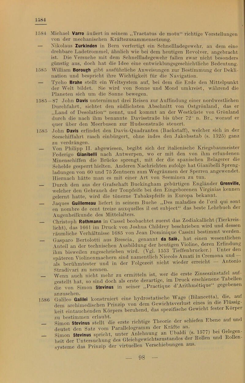 1584 1584 Michael Varro äußert in seinem „Tractatus de motu“ richtige Vorstellungen von der mechanischen Kräftezusammensetzung. — Nikolaus Zurkinden in Bern verfertigt ein Schnellladegewehr, an dem eine drehbare Ladetrommel, ähnlich wie bei dem heutigen Revolver, angebracht ist. Die Versuche mit dem Schnellladegewehr fallen zwar nicht besonders günstig aus, doch hat die Idee eine entwicklungsgeschichtliche Bedeutung. 1585 William Borough gibt ausführliche Anweisungen zur Bestimmung der Dekli- nation und bespricht ihre Wichtigkeit für die Navigation. — Tycho Brahe stellt ein Weltsystem auf, bei dem die Erde den Mittelpunkt der Welt bildet. Sie wird von Sonne und Mond umkreist, während die Planeten sich um die Sonne bewegen. 1585 — 87 John Davis unternimmt drei Reisen zur Auffindung einer nordwestlichen Durchfahrt, sichtet den südlichsten Abschnitt von Ostgrönland, das er „Land of Desolation“ nennt, und kommt an der Westküste von Grönland durch die nach ihm benannte Davisstraße bis über 72 n. Br., worauf er quer über den Meerbusen zur Hudsonstraße steuert. 1585 John Davis erfindet den Davis-Quadranten (Backstaff), welcher sich in der Seeschiffahrt rasch einbürgert, ohne indes den Jakobsstab (s. 1325) ganz zu verdrängen. — Von Philipp II. abgewiesen, begibt sich der italienische Kriegshaumeister Federigo Gianibelli nach Antwerpen, wo er mit den von ihm erfundenen Minenschiffen die Brücke sprengt, mit der die spanischen Belagerer die Schelde gesperrt hielten. Anderen Nachrichten zufolge hat Gianibelli Spreng- ladungen von 60 und 75 Zentnern zum Wegräumen der Sperren angewendet. Hiernach hätte man es mit einer Art von Seeminen zu tun. — Durch den aus der Grafschaft Buckingham gebürtigen Engländer Grenville, welcher den Gebrauch der Tonpfeife bei den Eingeborenen Virginias kennen gelernt hatte, wird die tönerne Tabakspfeife in Europa bekannt. — Jaques Guillemeau liefert in seinem Buche „Des maladies de l’ceil qui sont en nombre de cent treize auxquelles il est subject“ das beste Lehrbuch der Augenheilkunde des Mittelalters. Christoph Rothmann in Cassel beobachtet zuerst das Zodiakallicht (Tierkreis- licht), das 1661 im Druck von Joshua Childrey beschrieben wird und dessen räumliche Verhältnisse 1685 von Jean Dominique Cassini bestimmt werden. — Gasparo Bertolotti aus Brescia, genannt da Salö, hat einen wesentlichen Anteil an der technischen Ausbildung der heutigen Violine, deren Erfindung ihm bisweilen zugeschrieben wird. (Vgl. 1553 Tieffenbrucker.) Unter den späteren Violinenmachern sind namentlich Niccolo Amati in Cremona und — als berühmtester und in der Folgezeit nicht wieder erreicht — Antonio Stradivari zu nennen. . , , , , — Wenn auch nicht mehr zu ermitteln ist, wer die erste ZinseszmstaJel auf- gestellt hat, so sind doch als erste derartige, im Druck erschienene Tabellen die von Simon Stevinus in seiner „Practique d’Anthmetique“ gegebenen anzusehen. ,. f 1586 Galileo Galilei konstruiert eine hydrostatische Wage (Bilancetta), che, ai dem archimedischen Prinzip von dem Gewichtsverlust eines m die Flüssig- keit eintauchenden Körpers beruhend, das spezifische Gewicht fester Körper zu bestimmen erlaubt. . , ... „„„ * liriri _ Simon Stevinus stellt die erste richtige Theorie der schiefen Ebene auf und deutet den Satz vom Parallelogramm der Kräfte an - Simon Stevinus spricht, unter Anlehnung an Ubaldi (s. 1577) bei heit der Untersuchung des Gleichgewichtszustandes der Rollen und Rollen- systeme das Prinzip der virtuellen Verschiebungen aus.