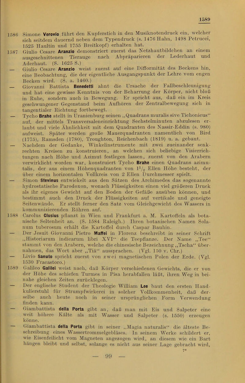 1589 1586 Simone Verovio führt den Kupferstich in den Musiknotendruck ein, welcher sich seitdem dauernd neben dem Typendruck (s. 1476 Hahn, 1498 Petrucci, 1525 Haultin und 1755 Breitkopf) erhalten hat. 1587 Giulio Cesare Aranzio demonstriert zuerst das Netzhautbildchen an einem ausgeschnittenen Tierauge nach Abpräparieren der Lederhaut und Aderhaut. (S. 1625 S.) Giulio Cesare Aranzio weist zuerst auf eine Difformität des Beckens hin, eine Beobachtung, die der eigentliche Ausgangspunkt der Lehre vom engen Becken wird. (S. a. 1460.) — Giovanni Battista Benedetti ahnt die Ursache der Fallbeschleunigung und hat eine gewisse Kenntnis von der Beharrung der Körper, nicht bloß in Kühe, sondern auch in Bewegung. Er spricht aus, daß ein im Kreis geschwungener Gegenstand beim Aufhören der Zentralbewegung sich in tangentialer Richtung fortbewegt. — Tycho Brahe stellt in Uranienburg seinen „Quadrans muralis sive Tichonicus“ auf, der mittels Transversaleneinrichtung Sechstelminuten abzulesen er- laubt und viele Ähnlichkeit mit dem Quadranten des Nassir-Eddin (s. 980) aufweist. Später werden große Mauerquadranten namentlich von Bird (1775), Ramsden (1780), Troughton, Reichenbach (1819) u. a. gebaut. — Nachdem der Gedanke, Winkehnstrumente mit zwei zueinander senk- rechten Kreisen zu konstruieren, an welchen sich beliebige Visierrich- tungen nach Höhe und Azimut festlegen lassen, zuerst von den Arabern verwirklicht worden war, konstruiert Tycho Brahe einen Quadrans azimu- talis, der aus einem Höhenquadranten von U/2 Ellen Höhe besteht, der über einem horizontalen Vollkreis von 2 Ellen Durchmesser spielt. — Simon Stevinus entwickelt aus den Sätzen des Archimedes das sogenannte hydrostatische Parodoxon, wonach Flüssigkeiten einen viel größeren Druck als ihr eigenes Gewicht auf den Boden der Gefäße ausüben können, und bestimmt auch den Druck der Flüssigkeiten auf vertikale und geneigte Seitenwände. Er stellt ferner den Satz vom Gleichgewicht des Wassers in kommunizierenden Röhren auf. 1588 Carolus Clusius pflanzt in Wien und Frankfurt a. M. Kartoffeln als bota- nische Seltenheit an. (S. 1584 Raleigh.) Ihren botanischen Namen Sola- num tuberosum erhält die Kartoffel durch Caspar Bauhin. — Der Jesuit Giovanni Pietro Waffe! in Florenz beschreibt in seiner Schrift ,,Historiarum indicarum libri XVI“ die Teepflanze. Der Name „Tee“ stammt von den Arabern, welche die chinesische Bezeichnung „Tscha“ über- nahmen, das Wort aber „Tiä“ aussprachen. (Vgl. 150 v. Chr.) — Livio Sanuto spricht zuerst von zwei magnetischen Polen der Erde. (Vgl. 1530 Fracastoro.) 1589 Galileo Galilei weist nach, daß Körper verschiedenen Gewichts, die er von der Höhe des schiefen Turmes in Pisa herabfallen läßt, ihren Weg in bei- nahe gleichen Zeiten zurücklegen. — Der englische Student der Theologie William Lee baut den ersten Iland- kiüierstuhl für Strumpfwirkerei in solcher Vollkommenheit, daß der- selbe auch heute noch in seiner ursprünglichen Form Verwendung finden kann. Giambattista della Porta gibt an, daß man mit Eis und Salpeter eine weit höhere Kälte als mit Wasser und Salpeter (s. 1550) erzeugen könne. Giambattista della Porta gibt in seiner „Magia naturalis“ die älteste Be- schreibung eines Wassertrommelgebläses. In seinem Werke schildert er, wie Eisenfeilicht vom Magneten angezogen wird, an diesem wie ein Bart hängen bleibt und selbst, solange es nicht aus seiner Lage gebracht wird, 7*