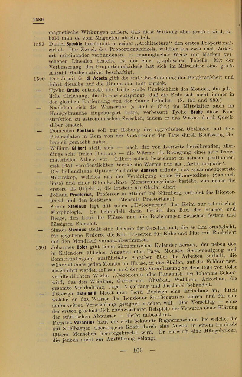 1589 magnetische Wirkungen äußert, daß diese Wirkung aber gestört wird, so- bald man es vom Magneten abscbüttelt. 1589 Daniel Speckle beschreibt in seiner „Architectura“ den ersten Proportional- zirkel. Der Zweck des Proportionalzirkels, welcher aus zwei nach Zirkel- art miteinander verbundenen, in mannigfacher Weise mit Marken ver- sehenen Linealen bestellt, ist der einer graphischen Tabelle. Mit der Verbesserung des Proportionalzirkels hat sich im Mittelalter eine große Anzahl Mathematiker beschäftigt. 1590 Der Jesuit G. di Acosta gibt die erste Beschreibung der Bergkrankheit und führt dieselbe auf die Dünne der Luft zurück. — Tycho Brahe entdeckt die dritte große Ungleichheit des Mondes, die jähr- liche Gleichung, die daraus entspringt, daß die Erde sich nicht immer in der gleichen Entfernung von der Sonne befindet. (S. 150 und 980.) — Nachdem sich die Wasseruhr (s. 450 v. Clir.) im Mittelalter auch im Hausgehrauche eingebürgert hatte, verbessert Tycho Brahe diese Kon- struktion zu astronomischen Zwecken, indem er das Wasser durch Queck- 1591 silber ersetzt. Domenico Fontana soll zur Hebung des ägyptischen Obelisken auf dem Petersplatze in Rom von der Verkürzung der Taue durch Benässung Ge- brauch gemacht haben. William Gilbert stellt sich — nach der von Lasswitz herrührenden, aller- dings sehr freien Deutung — die Wärme als Bewegung eines sehr feinen materiellen Äthers vor. Gilbert selbst bezeichnet in seinem posthumen, erst 1651 veröffentlichten Werke die Wärme nur als ,,Actio corporis“. Der holländische Optiker Zacharias Janssen erfindet das zusammengesetzte Mikroskop, welches aus der Vereinigung einer Bikonvexlinse (Sammel- linse) und einer Bikonkavlinse (Zerstreuungslinse) besteht, von denen die erstere als Objektiv, die letztere als Okular dient. Johann Praetorius, Professor in Altdorf bei Nürnberg, erfindet das Diopter- lineal und den Meßtisch. (Mensula Praetoriana.) Simon Stevinus legt mit seiner „Hylocynesie“ den Keim zur tellunschen Morphologie. Er behandelt darin bereits den Bau der Ebenen und Berge, den Lauf der Flüsse und die Beziehungen zwischen festem und flüssigem Element. Simon Stevinus stellt eine Theorie der Gezeiten auf, (he es ihm ermogkc i , für gegebene Erdorte die Eintrittszeiten für Ebbe und Flut mit Rücksicht auf den Mondlauf vorauszubestimmen. Johannes Coler gibt einen ökonomischen Kalender heraus, der neben den in Kalendern üblichen Angaben über Tage, Monate Sonnenaufgang und Sonnenuntergang ausführliche Angaben über die Arbeiten enthalt, die während eines jeden Monats im Hause, in den Stallen, auf den Feldern usw ausgeführt werden müssen und der die Veranlassung zu dem 1593 von Coler veröffentlichten Werke „Oeconomia oder Hausbuch des Johannis Colers wird, das den Weinbau, Gartenbau, Obstbau, Waldbau, Ackerbau, die gesamte Viehhaltung, Jagd, Vogelfang und Fischerei behandelt. Federigo Gianibelli bietet dem Lord Burleigh eine Erfindung n du h welche er das Wasser der Londoner Straßengossen klaien und für ei anderweitige Verwendung geeignet machen will. Der Vorschlag eines der ersten geschichtlich nachweisbaren Beispiele des Versuchs einer Kla g der städtischen Abwässer — bleibt unbeachtet. . , ^ Faustus Varantius baut die erste bekannte Baggermaschine, bei welcher che auf Stielba°ger übertragene Kraft durch eine Anzahl in einem Laufrade tätiger Menfchen her vor gebracht wird. Er entwirft eine Hängebrücke, die jedoch nicht zur Ausführung gelangt.