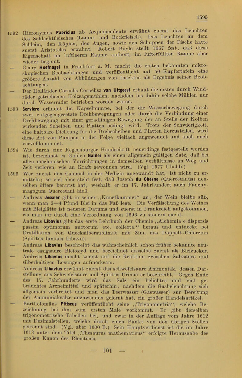 1595 1592 Hieronymus Fabricius ab Acquapendente erwähnt zuerst das Leuchten des Schlachtfleisches (Lamm- und Bockfleisch). Das Leuchten an dem Schleim, den Köpfen, den Augen, sowie den Schuppen der Fische hatte zuerst Aristoteles erwähnt. Robert Boyle stellt 1667 fest, daß diese Eigenschaft im luftleeren Raume aufhört, im lufterfüllten Raume aber wieder beginnt. Georg Hoefnagel in Frankfurt a. M. macht die ersten bekannten mikro- skopischen Beobachtungen und veröffentlicht auf 50 Kupfertafeln eine größere Anzahl von Abbildungen von Insekten als Ergebnis seiner Beob- achtungen. — Der Holländer Cornelis Cornelisz van Uitgeest erbaut die ersten durch Wind- räder getriebenen hlolzsägemüblen, nachdem bis dahin solche Mühlen nur durch Wasserräder betrieben worden waren. 1593 Serviere erfindet die Kapselpumpe, bei der die Wasserbewegung durch zwei entgegengesetzte Drehbewegungen oder durch die Verbindung einer Drehbewegung mit einer geradlinigen Bewegung der an Stelle der Kolben wirkenden Scheiben und Platten bedingt wird. Trotz der Schwierigkeit, eine haltbare Dichtung für die Drehscheiben und Platten herzustellen, wird diese Art von Pumpen in der Folge vielfach angewendet und auch noch vervollkommnet. 1594 Wie durch eine Regensburger Handschrift neuerdings festgestellt worden ist, bezeichnet es Galileo Galilei als einen allgemein gültigen Satz, daß bei allen mechanischen Vorrichtungen in demselben Verhältnisse an Weg und Zeit verloren, wie an Kraft gewonnen wird. (Vgl. 1577 Ubaldi.) 1595 Wer zuerst den Calomel in der Medizin angewandt hat, ist nicht zu er- mitteln ; so viel aber steht fest, daß Joseph du Chesne (Quercetanus) den- selben öfters benutzt hat, weshalb er im 17. Jahrhundert auch Panchy- magogum Quercetani hieß. — Andreas Jessner gibt in seiner „Kunstkammer“ an, der Wein bleibe süß, wenn man 3—4 Pfund Blei in das Faß lege. Die Verfälschung des Weines mit Bleiglätte ist neueren Datums und zuerst in Frankreich aufgekommen, wo man ihr durch eine Verordnung von 1696 zu steuern sucht. — Andreas Libavius gibt das erste Lehrbuch der Chemie „Alchemia e dispersis passim optimorum auctorum etc. collecta.“ heraus und entdeckt bei Destillation von Quecksilbersublimat mit Zinn das Doppelt - Chlorzinn (Spiritus fumans Libavii). — Andreas Libavius beschreibt das wahrscheinlich schon früher bekannte neu- trale essigsaure Bleioxyd und bezeichnet dasselbe zuerst als Bleizucker. — Andreas Libavius macht zuerst auf die Reaktion zwischen Salzsäure und silberhaltigen Lösungen aufmerksam. — Andreas Libavius erwähnt zuerst das schwefelsaure Ammoniak, dessen Dar- stellung aus Schwefelsäure und Spiritus Urinae er beschreibt. Gegen Ende des 17. Jahrhunderts wird das Salz ein beliebtes und viel ge- brauchtes Arzneimittel und späterhin, nachdem die Gasbeleuchtung sich allgemein verbreitet und man das Teerwasser (Gaswasser) zur Bereitung der Ammoniaksalze anzuwenden gelernt hat, ein großer Handelsartikel. — Bartholomäus Pitiscus veröffentlicht seine „Trigonometria“, welche Be- zeichnung bei ihm zum ersten Male vorkommt. Er gibt derselben trigonometrische Tabellen bei, und zwar in der Auflage vom Jahre 1612 mit Dezimalstellen, welche durch einen Punkt von den übrigen Stellen getrennt sind. (Vgl. aber 1600 B.) Sein Hauptverdienst ist die im Jahre 1613 unter dem Titel „Thesaurus mathematicus“ erfolgte Herausgabe des großen Kanon des Rhaeticus.