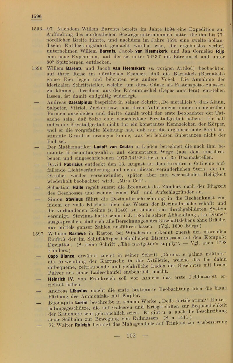 1596 1596—97 Nachdem Willem Barents bereits im Jahre 1594 eine Expedition zur Auffindung des nordöstlichen Seewegs unternommen hatte, die ihn bis 77° nördlicher Breite führte, und nachdem im Jahre 1595 eine zweite hollän- dische Entdeckungsfahrt gemacht worden war, die ergebnislos verlief, unternehmen Willem Barents, Jacob van Heemskerk und Jan Cornelisz Rijp eine neue Expedition, auf der sie unter 74°30' die Bäreninsel und unter 80° Spitzbergen entdecken. 1596 Willem Barents und Jacob van Heemskerk (s. vorigen Artikel) beobachten auf ihrer Keise im nördlichen Eismeer, daß die Barnakel- (Bernakel-) gänse Eier legen und bebrüten wie andere Vögel. Die Annahme der klerikalen Schriftsteller, welche, um diese Gänse als Fastenspeise zulassen zu können, dieselben aus der Entenmuschel (Lepas anatifera) entstehen lassen, ist damit endgültig widerlegt. — Andreas Caesalpinus bespricht in seiner Schrift „De metallicis“, daß Alaun, Salpeter, Vitriol, Zucker usw. aus ihren Auflösungen immer in denselben Formen anschießen und dürfte damit wohl der erste Beobachter der Tat- sache sein, daß Salze eine verschiedene Krystallgestalt haben. Er hält indes die Krystallgestalt nicht für ein konstantes Kennzeichen der Körper, weil er die vorgefaßte Meinung hat, daß nur die organisierende Kraft be- stimmte Gestalten erzeugen könne, was bei leblosen Substanzen nicht der Fall sei. — Der Mathematiker Ludolf van Ceulen in Leiden berechnet die nach ihm be- nannte Kreisumfangszahl n auf elementarem Wege (aus dem umschrie- benen und eingeschriebenen 1073,741284-Eck) auf 35 Dezimalstellen. — David Fabricius entdeckt den 13. August an dem Fixstern o Ceti eine auf- fallende Lichtveränderung und nennt diesen veränderlichen Stern, der im Oktober wieder verschwindet, später aber mit wechselnder Helligkeit wiederholt beobachtet wird, „Mira Ceti“. — Sebastian Hälle regelt zuerst die Brennzeit des Zünders nach der Flugzeit des Geschosses und wendet einen Fall- und Aufschlagzünder an. — Simon Stevinus führt die Dezimalbruchrechnung in die Rechenkunst ein. indem er volle Klarheit über das Wesen der Dezimalbrüche schafft und die vorhandenen Keime (s. 1140) zu einem klar durchgebildeten System vereinigt. Stevinus hatte schon i. J. 1585 in seiner Abhandlung „La Disrne“ ausgesprochen, daß sich alle Berechnungen des Geschäftslebens olmeBiüche, nur mittels ganzer Zahlen ausführen lassen. (Vgl. 1600 Bürgi.) 1597 William Barlowe in Easton bei Winchester erkennt zuerst den störenden Einfluß der im Schiffskörper befindlichen Eisenmassen auf den Kompaß: Deviation. (S. seine Schrift „The navigator’s supply“. — Vgl. auch 1798 Flinders.) „ Capo Bianco erwähnt zuerst in seiner Schrift „Corona e palma muitare die Anwendung der Kartusche in der Artillerie, welche das bis dahin unbequeme, zeitraubende und gefährliche Laden der Geschütze mit losem Pulver aus einer Ladeschaufel entbehrlich macht. Heinrich IV. von Frankreich soll vor Amiens das erste Feldlazarett er- richtet haben. — Andreas Libavius macht die erste bestimmte Beobachtung über die blaue Färbung des Ammoniaks mit Kupfer. — Buonajuto Lorini beschreibt in seinem Werke „Delle fortificatiom“ Hinter- ladungsgeschütze, die auf Galeeren und Kriegsschiffen zur Bequemhchkei der Kanoniere sehr gebräuchlich seien. Er gibt u. a. auch die Beschreibung einer Seilbahn zur Bewegung von Erdmassen. (S. a. 1411.) — Sir Walter Raleigh benutzt das Mahagoniholz auf Trinidad zur Ausbesseru e