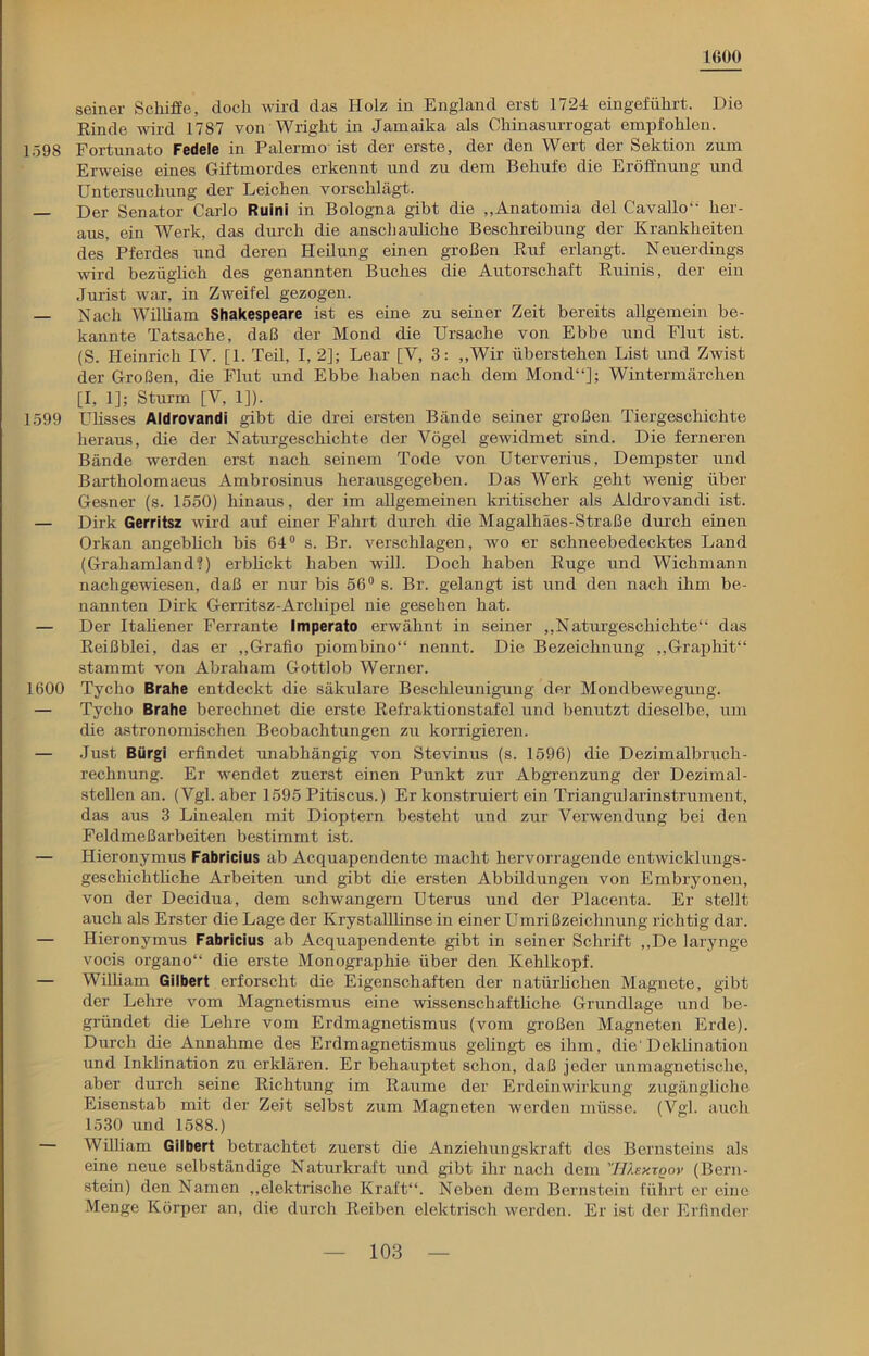 1600 seiner Schiffe, doch wird das Holz in England erst 1724 eingeführt. Die Rinde wird 1787 von Wright in Jamaika als Chinasurrogat empfohlen. 1.598 Fortunato Fedeie in Palermo ist der erste, der den Wert der Sektion zum Erweise eines Giftmordes erkennt und zu dem Behufe die Eröffnung und Untersuchung der Leichen vorschlägt. — Der Senator Carlo Ruini in Bologna gibt die „Anatomia del Cavallo“ her- aus, ein Werk, das durch die anschauliche Beschreibung der Krankheiten des Pferdes und deren Heilung einen großen Ruf erlangt. Neuerdings wird bezüglich des genannten Buches die Autorschaft Ruinis, der eiu Jurist war, in Zweifel gezogen. — Nach William Shakespeare ist es eine zu seiner Zeit bereits allgemein be- kannte Tatsache, daß der Mond die Ursache von Ebbe und Flut ist. (S. Heinrich IY. [1. Teil, I, 2]; Lear [V, 3: ,,Wir Überstehen List und Zwist der Großen, die Flut und Ebbe haben nach dem Mond“]; Wintermärchen [I, 1]; Sturm [V, 1]). 1599 Ulisses Aldrovandi gibt die drei ersten Bände seiner großen Tiergeschichte heraus, die der Naturgeschichte der Vögel gewidmet sind. Die ferneren Bände werden erst nach seinem Tode von Uterverius, Dempster und Bartholomaeus Ambrosinus herausgegeben. Das Werk geht wenig über Gesner (s. 1550) hinaus, der im allgemeinen kritischer als Aldrovandi ist. — Dirk Gerritsz wird auf einer Fahrt durch die Magalhäes-Straße durch einen Orkan angeblich bis 64° s. Br. verschlagen, wo er schneebedecktes Land (Grahamland?) erblickt haben will. Doch haben Rüge und Wichmann nachgewiesen, daß er nur bis 56° s. Br. gelangt ist und den nach ihm be- nannten Dirk Gerritsz-Archipel nie gesehen hat. — Der Italiener Ferrante Imperato erwähnt in seiner „Naturgeschichte“ das Reißblei, das er „Grafio piombino“ nennt. Die Bezeichnung „Graphit“ stammt von Ahraham Gottlob Werner. 1600 Tycho Brahe entdeckt die säkulare Beschleunigung der Mondbewegung. — Tycho Brahe berechnet die erste Refraktionstafel und benutzt dieselbe, um die astronomischen Beobachtungen zu korrigieren. — Just Bürgi erfindet unabhängig von Stevinus (s. 1596) die Dezimalbruch- rechnung. Er wendet zuerst einen Punkt zur Abgrenzung der Dezimal- stellen an. (Vgl. aber 1595 Pitiscus.) Er konstruiert ein Triangularinstrument, das aus 3 Linealen mit Dioptern besteht und zur Verwendung bei den Feldmeßarbeiten bestimmt ist. — Hieronymus Fabricius ah Acquapendente macht hervorragende entwicklungs- geschichtliche Arbeiten und gibt die ersten Abbildungen von Embryonen, von der Decidua, dem schwängern Uterus und der Placenta. Er stellt auch als Erster die Lage der Krystalllinse in einer Umrißzeichnung richtig dar. — Hieronymus Fabricius ab Acquapendente gibt in seiner Schrift „De larynge vocis organo“ die erste Monographie über den Kehlkopf. — William Gilbert erforscht die Eigenschaften der natürlichen Magnete, gibt der Lehre vom Magnetismus eine wissenschaftliche Grundlage und be- gründet die Lehre vom Erdmagnetismus (vom großen Magneten Erde). Durch die Annahme des Erdmagnetismus gelingt es ihm, die' Deklination und Inklination zu erklären. Er behauptet schon, daß jeder unmagnetische, aber durch seine Richtung im Raume der Erdeinwirkung zugängliche Eisenstab mit der Zeit selbst zum Magneten werden müsse. (Vgl. auch 1530 und 1588.) — William Gilbert betrachtet zuerst die Anziehungskraft des Bernsteins als eine neue selbständige Naturkraft und gibt ihr nach dem 'HXextqov (Bern- stein) den Namen „elektrische Kraft“. Neben dem Bernstein führt er eine Menge Körper an, die durch Reiben elektrisch werden. Er ist der Erfinder