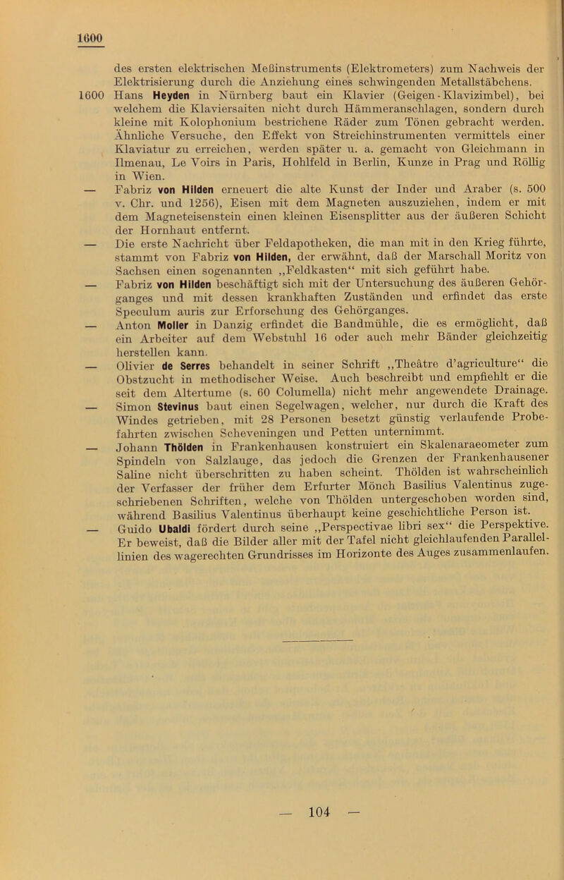 1000 des ersten elektrischen Meßinstruments (Elektrometers) zum Nachweis der Elektrisierung durch die Anziehung eines schwingenden Metallstäbchens. 1600 Hans Heyden in Nürnberg baut ein Klavier (Geigen - Klavizimbel), bei welchem die Klaviersaiten nicht durch Hämmeranschlagen, sondern durch kleine mit Kolophonium bestrichene Räder zum Tönen gebracht werden. Ähnüche Versuche, den Effekt von Streichinstrumenten vermittels einer Klaviatur zu erreichen, werden später u. a. gemacht von Gleichmann in Ilmenau, Le Voirs in Paris, Hohlfeld in Berlin, Kunze in Prag und Röllig in Wien. — Fabriz von Hilden erneuert die alte Kunst der Inder und Araber (s. 500 v. Chr. und 1256), Eisen mit dem Magneten auszuziehen, indem er mit dem Magneteisenstein einen kleinen Eisensplitter aus der äußeren Schicht der Hornhaut entfernt. — Die erste Nachricht über Feldapotheken, die man mit in den Krieg führte, stammt von Fabriz von Hilden, der erwähnt, daß der Marschall Moritz von Sachsen einen sogenannten „Feldkasten“ mit sich geführt habe. — Fabriz von Hilden beschäftigt sich mit der Untersuchung des äußeren Gehör- ganges und mit dessen krankhaften Zuständen und erfindet das erste Speculum auris zur Erforschung des Gehörganges. — Anton Möller in Danzig erfindet die Bandmühle, die es ermöglicht, daß ein Arbeiter auf dem Webstuhl 16 oder auch mehr Bänder gleichzeitig hersteilen kann. — Olivier de Serres behandelt in seiner Schrift „Theätre d’agriculture“ die Obstzucht in methodischer Weise. Auch beschreibt und empfiehlt er die seit dem Altertume (s. 60 Columella) nicht mehr angewendete Drainage, — Simon Stevinus baut einen Segelwagen, welcher, nur durch die Kraft des Windes getrieben, mit 28 Personen besetzt günstig verlaufende Probe- fahrten zwischen Scheveningen und Petten unternimmt. Johann Thöiden in Frankenhausen konstruiert ein Skalenaraeometer zum Spindeln von Salzlauge, das jedoch die Grenzen der Frankenhausen er Sahne nicht überschritten zu haben scheint. Thöiden ist wahrscheinlich der Verfasser der früher dem Erfurter Mönch Basilius Valentinus zuge- schriebenen Schriften, welche von Thöiden untergeschoben worden sind, während Basilius Valentinus überhaupt keine geschichtliche Person ist. — Guido Ubaldi fördert durch seine „Perspectivae libri sex“ die Perspektive. Er beweist, daß die Bilder aller mit der Tafel nicht gleichlaufenden Parallel- linien des wagerechten Grundrisses im Horizonte des Auges zusammenlaufen.
