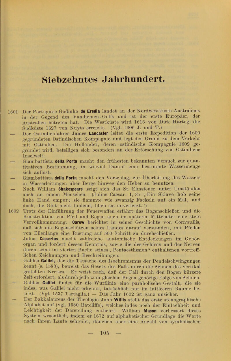 Siebzehntes Jahrhundert. 1601 Der Portugiese Godinho de Eredia landet an der Nordwestküste Australiens in der Gegend des Vandiemen-Golfs und ist der erste Europäer, der Australien betreten hat. Die Westküste wird 1616 von Dirk Hartog, die Südküste 1627 von Nuyts erreicht. (Vgl. 1606 J. und T.) — Der Ostindienfahrer James Lancaster leitet die erste Expedition der 1600 gegründeten Ostindischen Kompagnie und legt den Grund zu dem Verkehr mit Ostindien. Die Holländer, deren ostindische Kompagnie 1602 ge- gründet wird, beteiligen sich besonders an der Erforschung von Ostindiens Inselwelt. — Giambattista della Porta macht den frühesten bekannten Versuch zur quan- titativen Bestimmung, in wieviel Dampf eine bestimmte Wassermenge sich auflöst. — Giambattista della Porta macht den Vorschlag, zur Überleitung des Wassers in Wasserleitungen über Berge hinweg den Heber zu benutzen. — Nach William Shakespeare zeigt sich das St. Elmsfeuer unter Umständen auch an einem Menschen. (Julius Caesar, I, 3: „Ein Sklave hob seine linke Hand empor; sie flammte wie zwanzig Fackeln auf ein Mal, und doch, die Glut nicht fühlend, blieb sie unverletzt.“) 1602 Trotz der Einführung der Feuerwaffen erfährt das Bogenschießen und die Konstruktion von Pfeil und Bogen auch im späteren Mittelalter eine stete Vervollkommnung. Carew berichtet in seiner Geschichte von Cornwallis, daß sich die Bogenschützen seines Landes darauf verstanden, mit Pfeilen von Ellenlänge eine Büstung auf 500 Schritt zu durchschießen. — Julius Casserius macht zahlreiche anatomische Entdeckungen im Gehör- organ und fördert dessen Kenntnis, sowie die des Gehirns und der Nerven durch seine im vierten Buche seines „Pentaesthesion“ enthaltenen vortreff- lichen Zeichnungen und Beschreibungen. — Galileo Galilei, der die Tatsache des Isochronismus der Pendelschwingungen kennt (s. 1583), beweist das Gesetz des Falls durch die Sehnen des vertikal gestellten Kreises. Er weist nach, daß der Fall durch den Bogen kürzere Zeit erfordert, als durch jede zum gleichen Bogen gehörige Folge von Sehnen. — Galileo Galilei findet für die Wurflinie eine parabolische Gestalt, die sie indes, was Galilei nicht erkennt, tatsächlich nur im luftleeren Raume be- sitzt. (Vgl. 1537 Tartaglia.) — Das Jahr 1602 ist ganz unsicher. — Der Bakkalaureus der Theologie John Willis stellt das erste stenographische Alphabet auf (vgl. 1580 Ratcliffe), welches indes noch der Einfachheit und Leichtigkeit der Darstellung entbehrt. William Mason verbessert dieses System wesentlich, indem er 1672 auf alphabetischer Grundlage die Worte nach ihrem Laute schreibt, daneben aber eine Anzahl von symbolischen