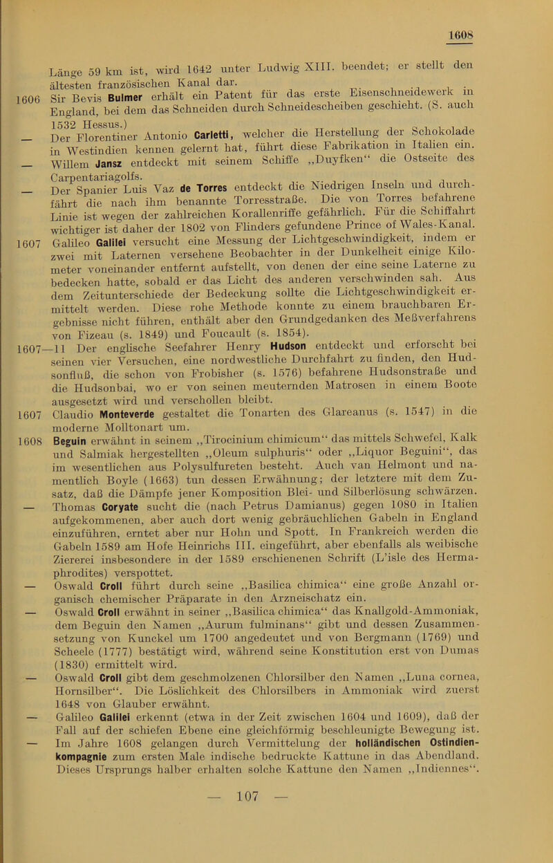 teos 1606 Länge 59 km ist, wild 1642 unter Ludwig XIII. beendet; er stellt den ältesten französischen Kanal dar. Sir Bevis Bulmer erhält ein Patent für das erste Eisenschneidewerk in England, bei dem das Schneiden durch Schneidescheiben geschieht. (S. auch Der Florentiner Antonio Carletti, welcher die Hersteüung der Schokolade in Westindien kennen gelernt hat, führt diese Fabrikation in Italien ein. Willem Jansz entdeckt mit seinem Schiffe „Duyfken“ die Ostseite des — Der Spaniei Luis Vaz de Torres entdeckt die Niedrigen Inseln und durch- fährt die nach ihm benannte Torresstraße. Die von Torres befahrene Linie ist wegen der zahlreichen Korallenriffe gefährlich. Für die Schiffahrt wichtiger ist daher der 1802 von Flinders gefundene Prince of Wales-Kanal. 1607 Galileo Galilei versucht eine Messung der Lichtgeschwindigkeit, indem er zwei mit Laternen versehene Beobachter in der Dunkelheit einige Kilo- meter voneinander entfernt aufstellt, von denen der eine seine Laterne zu bedecken hatte, sobald er das Licht des anderen verschwinden sah. Aus dem Zeitunterschiede der Bedeckung sollte die Lichtgeschwindigkeit er- mittelt werden. Diese rohe Methode konnte zu einem bi auchbaren Ei- gebnisse nicht führen, enthält aber den Grundgedanken des Meßverfahrens von Fizeau (s. 1849) und Foucault (s. 1854). 1007 11 Der englische Seefahrer Henry Hudson entdeckt und erforscht bei seinen vier Versuchen, eine nordwestliche Durchfahit zu finden, den Hud- sonfluß, die schon von Frobisher (s. 1576) befahrene Hudsonstraße und die Hudsonbai, wo er von seinen meuternden Matrosen in einem Boote ausgesetzt wird und verschollen bleibt. 1607 Claudio Monteverde gestaltet die Tonarten des Glareanus (s. 1547) in die moderne Molltonart um. 1608 Beguin erwähnt in seinem „Tirocinium cliimicum“ das mittels Schwefel, Kalk und Salmiak hergestellten „Oleum sulphuris“ oder „Liquor Beguini“, das im wesentlichen aus Polysulfureten besteht. Auch van Helmont und na- mentlich Boyle (1663) tun dessen Erwähnung; der letztere mit dem Zu- satz, daß die Dämpfe jener Komposition Blei- und Silberlösung schwärzen. — Thomas Coryate sucht die (nach Petrus Damianus) gegen 1080 in Italien aufgekommenen, aber auch dort wenig gebräuchlichen Gabeln in England einzuführen, erntet aber nur Hohn und Spott. In Frankreich werden die Gabeln 1589 am Hofe Heinrichs III. eingeführt, aber ebenfalls als weibische Ziererei insbesondere in der 1589 erschienenen Schrift (L’isle des Herma- phrodites) verspottet. — Oswald Croll führt durch seine „Basilica chimica“ eine große Anzahl or- ganisch chemischer Präparate in den Arzneischatz ein. — Oswald Croll erwähnt in seiner „Basilica chimica“ das Knallgold-Ammoniak, dem Begrün den Namen „Aurum fulminans“ gibt und dessen Zusammen- setzung von Kunckel um 1700 angedeutet und von Bergmann (1769) und Scheele (1777) bestätigt wird, während seine Konstitution erst von Dumas (1830) ermittelt wird. — Oswald Croll gibt dem geschmolzenen Chlorsilber den Namen „Luna cornea, Hornsilber“. Die Löslichkeit des Chlorsilbers in Ammoniak wird zuerst 1648 von Glauber erwähnt. — Galileo Galilei erkennt (etwa in der Zeit zwischen 1604 und 1609), daß der Fall auf der schiefen Ebene eine gleichförmig beschleunigte Bewegung ist. — Im Jahre 1608 gelangen durch Vermittelung der holländischen Ostindien- kompagnie zum ersten Male indische bedruckte Kattune in das Abendland. Dieses Ursprungs halber erhalten solche Kattune den Namen „Indiennes“.