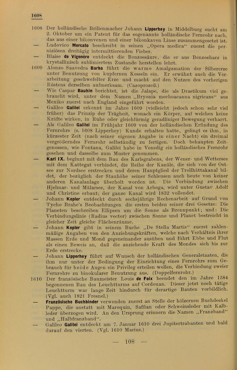1608 1608 Der holländische Brillenmacher Johann Lipperhey in Middelburg sucht am 2. Oktober um ein Patent für das sogenannte holländische Fernrohr nach, das aus einer bikonvexen und einer bikonkaven Linse zusammengesetzt ist. — Ludovico Mercato beschreibt in seinen „Opera medica“ zuerst die per- niziösen dreitägig intermittierenden Fieber. — Blaise de Vigenere entdeckt die Benzoesäure, die er aus Benzoeharz in krystallinisch sublimiertem Zustande herstellen lehrt. 1609 Alonzo Saavedra Barba führt die warme Amalgamation der Silbererze unter Benutzung von kupfernen Kesseln ein. Er erwähnt auch die Ver- arbeitung geschwefelter Erze und macht auf den Nutzen des vorherigen Röstens derselben aufmerksam. (Cazoprozeß.) — Wie Caspar Bauhin berichtet, ist die Jalape, die als Drastikum viel ge- braucht wird, unter dem Namen „Bryonia mechoacanna nigricans“ aus Mexiko zuerst nach England eingeführt worden. — Galileo Galilei erkennt im Jahre 1609 (vielleicht jedoch schon sehr viel früher) das Prinzip der Trägheit, wonach ein Körper, auf welchen keine Kräfte wirken, in Ruhe oder gleichförmig geradliniger Bewegung verharrt. — Als Gaüleo Galilei im Frühjahr 1609 von der holländischen Erfindung des Fernrohrs (s. 1608 Lipperhey) Kunde erhalten hatte, gelingt es ihm, in kürzester Zeit (nach seiner eigenen Angabe in einer Nacht) ein dreimal vergrößerndes Fernrohr selbständig zu fertigen. Doch behaupten Zeit- genossen, wie Fontana, Galilei habe in Venedig ein holländisches Fernrohr gesehen und dasselbe zum Muster genommen. — Karl IX. beginnt mit dem Bau des Karlsgrabens, der Wener- und Wettersee mit dem Kattegat verbindet, die Reihe der Kanäle, die sich von der Ost- see zur Nordsee erstrecken und deren Hauptglied der Trollhättakanal bil- det, der bezüglich der Stauhöhe seiner Schleusen auch heute von keiner anderen Kanalanlagc überholt worden ist. Die Verbindung zwischen Hjelmar- und Mälarsee, der Kanal von Arboga, wird unter Gustav Adolf und Christine erbaut; der ganze Kanal wird 1832 vollendet. — Johann Kepler entdeckt durch sechsjährige Rechenarbeit auf Grund von Tycho Brahe’s Beobachtungen die ersten beiden seiner drei Gesetze: Die Planeten beschreiben Ellipsen um die Sonne als Brennpunkt; und: Die Verbindungslinie (Radius vector) zwischen Sonne und Planet bestreicht in gleicher Zeit gleiche Flächenräume. — Johann Kepler gibt in seinem Buche „De Stella Martis“ zuerst zahlen- mäßige Angaben von den Anziehungskräften, welche nach Verhältnis ihrer Massen Erde und Mond gegeneinander ausüben und führt Ebbe und Flut als einen Beweis an, daß die anziehende Kraft des Mondes sich bis zur Erde erstrecke. — Johann Lipperhey führt auf Wunsch der holländischen Generalstaaten, die ihm nur unter der Bedingung der Einrichtung eines Fernrohrs zum Ge- brauch für beide Augen ein Privileg erteilen wollen, die Verbindung zweier Fernrohre zu binokularer Benutzung aus. (Doppelfernrohr.) 1610 Der französische Baumeister Louis de Foix beendet den im Jahre 1584 begonnenen Bau des Leuchtturms auf Cordouan. Dieser jetzt noch tätige Leuchtturm war lange Zeit hindurch für derartige Bauten vorbildlich. (Vgl. auch 1821 Fresnel.) — Französische Buchbinder verwenden zuerst an Stelle der hölzernen Buchdeckel Pappe, die anstatt mit Maroquin, Saffian oder Schweinsleder mit Kalb- leder überzogen wird. An den Ursprung erinnern die Namen „Franzband“ und „Halbfranzband“. — Galileo Galilei entdeckt am 7. Januar 1610 drei Jupitertrabanten und bald darauf den vierten. (Vgl. 1610 Marius.)