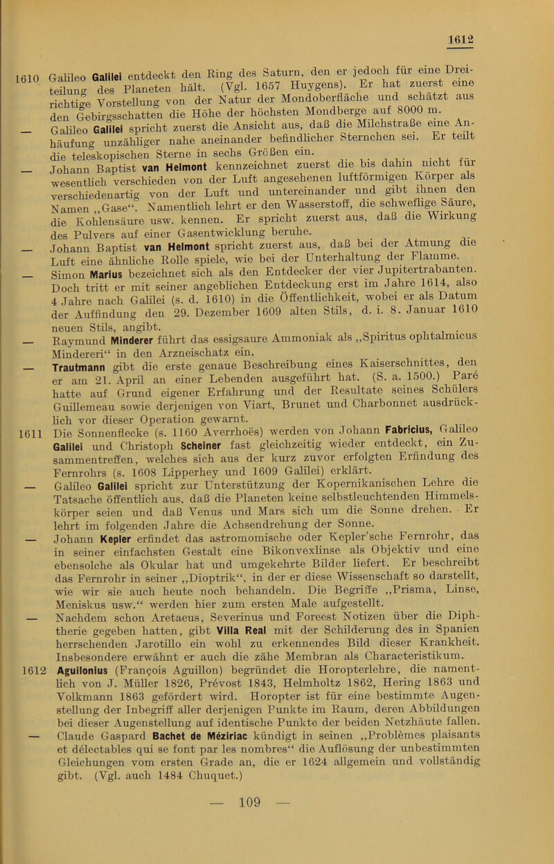 1612 1610 Galileo Galilei entdeckt den Ring des Saturn, den er jedoch für eine Drei- teilung des Planeten hält. (Vgl. 1657 Huygens). Er hat zuerst eine richtige Vorstellung von der Natur der Mondoberfläche und schätzt aus den Gebirgsschatten die Höhe der höchsten Mondberge auf 8000 m. — Galileo Galilei spricht zuerst die Ansicht aus, daß die Milchstiaße eine An häufung unzähliger nahe aneinander befindlicher Sternchen sei. Er teilt die teleskopischen Sterne in sechs Größen ein. ...... — Johann Baptist van Helmont kennzeichnet zuerst die bis dahin nicht iur wesentlich verschieden von der Luft angesehenen luftförmigen Körper als verschiedenartig von der Luft und untereinander und gibt ihnen den Namen „Gase“. Namentlich lehrt er den Wasserstoff, die schweflige Saure, die Kohlensäure usw. kennen. Er spricht zuerst aus, daß die Wirkung des Pulvers auf einer Gasentwicklung beruhe. — Johann Baptist van Helmont spricht zuerst aus, daß bei der Atmung die Luft eine ähnliche Rolle spiele, wie bei der Unterhaltung der Flamme. Simon Marius bezeichnet sich als den Entdecker der vier Jupitertrabanten. Doch tritt er mit seiner angeblichen Entdeckung erst im Jahre 1614, also 4 Jahre nach Galilei (s. d. 1610) in die Öffentlichkeit, wobei er als Datum der Auffindung den 29. Dezember 1609 alten Stils, d. i. 8. Januar 1610 neuen Stils, angibt. . Raymund Minderer führt das essigsaure Ammoniak als „Spiritus ophtalmicus Minderen“ in den Arzneischatz ein. Trautmann gibt die erste genaue Beschreibung eines Kaiserschnittes, den. er am 21. April an einer Lebenden ausgeführt hat. (S. a. 1500.) Pare hatte auf Grund eigener Erfahrung und der Resultate seines Schülers Guillemeau sowie derjenigen von Viaxt, Brunet und Charbonnet ausdrück- lich vor dieser Operation gewarnt. 1611 Die Sonnenflecke (s. 1160 Averrhoes) werden von Johann Fabricius, Galileo Galilei und Christoph Scheiner fast gleichzeitig wieder entdeckt, ein Zu- sammentreffen, welches sich aus der kurz zuvor erfolgten Erfindung des Fernrohrs (s. 1608 Lipperhey und 1609 Galilei) erklärt. — Galileo Galilei spricht zur Unterstützung der Kopernikanischen Lehre die Tatsache öffentlich aus, daß die Planeten keine selbstleuchtenden Himmels- körper seien und daß Venus und Mars sich um die Sonne drehen. Er lehrt im folgenden Jahre die Achsendrehung der Sonne. — Johann Kepler erfindet das astromomische oder Kepler’sehe Fernrohr, das in seiner einfachsten Gestalt eine Bikonvexlinse als Objektiv und eine ebensolche als Okular hat und umgekehrte Bilder liefert. Er beschreibt das Fernrohr in seiner „Dioptrik“, in der er diese Wissenschaft so darstellt, wie wir sie auch heute noch behandeln. Die Begriffe „Prisma, Linse, Meniskus usw.“ werden hier zum ersten Male aufgestellt. — Nachdem schon Aretaeus, Severinus und Foreest Notizen über die Diph- therie gegeben hatten, gibt Villa Real mit der Schilderung des in Spanien herrschenden Jarotülo ein wohl zu erkennendes Bild dieser Krankheit. Insbesondere erwähnt er auch die zähe Membran als Characteristikum., 1612 Aguilonius (Franqois Aguillon) begründet die Horopterlehre, die nament- lich von J. Müller 1826, Prevost 1843, Helmholtz 1862, Hering 1863 und Volkmann 1863 gefördert wird. Horopter ist für eine bestimmte Augen- stellung der Inbegriff aller derjenigen Punkte im Raum, deren Abbildungen bei dieser Augenstellung auf identische Punkte der beiden Netzhäute fallen. — Claude Gaspard Bachet de Meziriac kündigt in seinen „Problömes plaisants et delectables qui se font par les nombres“ die Auflösung der unbestimmten Gleichungen vom ersten Grade an, die er 1624 allgemein und vollständig gibt. (Vgl. auch 1484 Chuquet.)