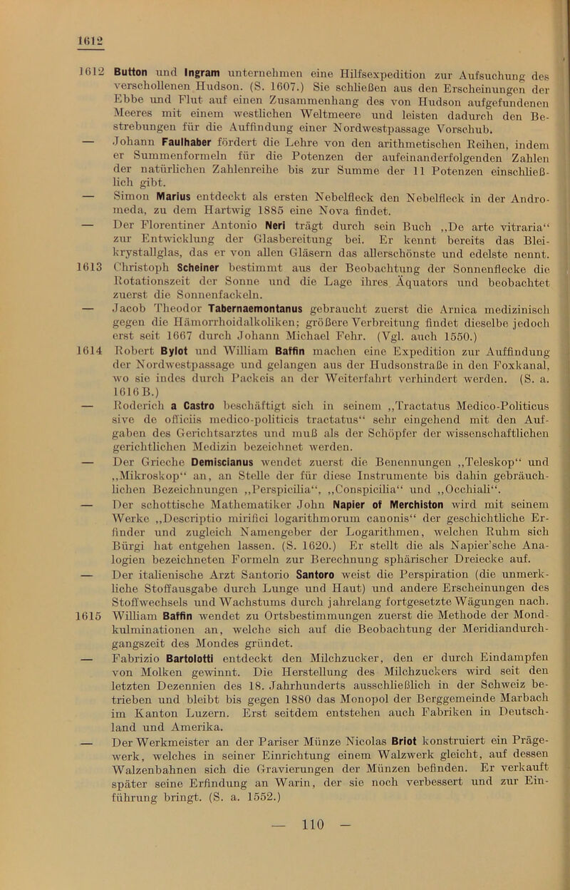 Kit *2 1612 Button lind Ingram unternehmen eine Hilfsexpedition zur Aufsuchung des i erschollenen Hudson. (S. 1607.) Sie schließen aus den Erscheinungen der Ebbe und Flut auf einen Zusammenhang des von Hudson aufgefundenen Meeres mit einem westlichen Weltmeere und leisten dadurch den Be- strebungen für die Auffindung einer Nordwestpassage Vorschub. — Johann Faulhaber fördert die Lehre von den arithmetischen Reihen, indem er Summenformeln für die Potenzen der aufeinanderfolgenden Zahlen der natürlichen Zahlenreihe bis zur Summe der 11 Potenzen einschließ- lich gibt. — Simon Marius entdeckt als ersten Nebelfleck den Nebelfleck in der Andro- meda, zu dem Hartwig 1885 eine Nova findet. — Der Florentiner Antonio Neri trägt durch sein Buch „De arte vitraria“ zur Entwicklung der Glasbereitung bei. Er kennt bereits das Blei- kryst all glas, das er von allen Gläsern das allerschönste und edelste nennt. 1613 Christoph Scheiner bestimmt aus der Beobachtung der Sonnenflecke die Rotationszeit der Sonne und die Lage ihres Äquators und beobachtet zuerst die Sonnenfackeln. — Jacob Theodor Tabernaemontanus gebraucht zuerst die Arnica medizinisch gegen die Ilämorrhoidalkoliken; größere Verbreitung findet dieselbe jedoch erst seit 1667 durch Johann Michael Fehr. (Vgl. auch 1550.) 1614 Robert Bylot und William Baffin machen eine Expedition zur Auffindung der Nordwestpassage und gelangen aus der Hudsonstraße in den Foxkanal, wo sie indes durch Packeis an der Weiterfahrt verhindert werden. (S. a. 1616 B.) — Roderich a Castro beschäftigt sich in seinem „Tractatus Medico-Politicus sive de officiis medico-politicis tractatus“ sehr eingehend mit den Auf- gaben des Gerichtsarztes und muß als der Schöpfer der wissenschaftlichen gerichtlichen Medizin bezeichnet werden. — Der Grieche Demiscianus wendet zuerst die Benennungen „Teleskop“ und „Mikroskop“ an, an Stelle der für diese Instrumente bis dahin gebräuch- lichen Bezeichnungen „Perspicilia“, „Conspicilia“ und „Occhiali“. — Der schottische Mathematiker John Napier of Merchiston wird mit seinem Werke „Descriptio miriflei logarithmorum canonis“ der geschichtliche Er- finder und zugleich Namengeber der Logarithmen, welchen Ruhm sich Bürgi hat entgehen lassen. (S. 1620.) Er stellt die als Napier’sche Ana- logien bezeichneten Formeln zur Berechnung sphärischer Dreiecke auf. — Der italienische Arzt Santorio Santoro weist die Perspiration (die unmerk- liche Stoffausgabe durch Lunge und Haut) und andere Erscheinungen des Stoffwechsels und Wachstums durch jahrelang fortgesetzte Wägungen nach. 1615 William Baffin wendet zu Ortsbestimmungen zuerst die Methode der Mond- kulminationen an, welche sich auf die Beobachtung der Meridiandurch- gangszeit des Mondes gründet. — Fabrizio Bartolotti entdeckt den Milchzucker, den er durch Eindampfen von Molken gewinnt. Die Herstellung des Milchzuckers wird seit den letzten Dezennien des 18. Jahrhunderts ausschließlich in der Schweiz be- trieben und bleibt bis gegen 1880 das Monopol der Berggemeinde Marbach im Kanton Luzern. Erst seitdem entstehen auch Fabriken in Deutsch- land und Amerika. — Der Werkmeister an der Pariser Münze Nicolas Briot konstruiert ein Präge- werk, welches in seiner Einrichtung einem Walzwerk gleicht, auf dessen Walzenbahnen sich die Gravierungen der Münzen befinden. Er verkauft später seine Erfindung an Warin, der sie noch verbessert und zur Ein- führung bringt. (S. a. 1552.)