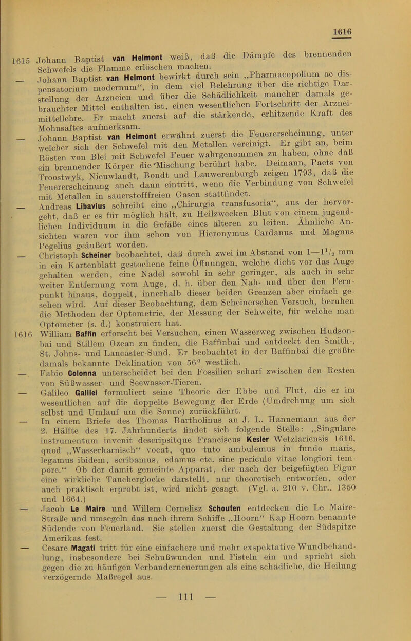 161« 1615 1616 Johann Baptist van Helmont weiß, daß die Dämpfe des brennenden Schwefels die Flamme erlöschen machen. Johann Baptist van Helmont bewirkt durch sein „Pharmacopolium ac dis- pensatorium modernum“, in dem viel Belehrung über die richtige Dar- stellung der Arzneien und über die Schädlichkeit mancher damals ge- brauchter Mittel enthalten ist, einen wesentlichen Fortschritt der Arznei- mittellehre. Er macht zuerst auf die stärkende, erhitzende Kraft des Mohnsaftes aufmerksam. lohann Baptist van Helmont erwähnt zuerst die Feuererscheinung, unter welcher sich der Schwefel mit den Metallen vereinigt. Er gibt an, beim Rösten von Blei mit Schwefel Feuer wahrgenommen zu haben, ohne daß ein brennender Körper die'Mischung berührt habe. Deimann, Paets von Troostwyk, Nieuwlandt, Bondt und Lauwerenburgli zeigen 1793, daß die Feuererscheinung auch dann eintritt, wenn die Verbindung von Schwefel mit Metallen in sauerstofffreien Gasen stattfindet. Andreas Libavius schreibt eine „Chirurgia transfusoria“, aus der hervor- o-eht daß er es für möglich hält, zu Heilzwecken Blut von einem jugend- lichen Individuum in die Gefäße eines älteren zu leiten. Ähnliche An- sichten waren vor ihm schon von Hieronymus Cardanus und Magnus Pegelius geäußert worden. Christoph Scheiner beobachtet, daß durch zwei im Abstand von 1—D/a mm in ein Kartenblatt gestochene feine Öffnungen, welche dicht vor das Auge gehalten werden, eine Nadel sowohl in sehr geringer, als auch in sehr weiter Entfernung vom Auge, d. h. über den Nah- und über den Fein- punkt hinaus, doppelt, innerhalb dieser beiden Grenzen aber einfach ge- sehen wird. Auf dieser Beobachtung, dem Scheinerschen Versuch, beruhen die Methoden der Optometrie, der Messung der Sehweite, für welche man Optometer (s. d.) konstruiert hat. William Baffin erforscht bei Versuchen, einen Wasserweg zwischen Hudson- bai und Stillem Ozean zu finden, die Baffinbai und entdeckt den Smith-, St. Johns- und Lancaster-Sund. Er beobachtet in der Baffinbai die größte damals bekannte Deklination von 56° westlich. Fabio Colonna unterscheidet bei den Fossilien scharf zwischen den Resten von Süßwasser- und Seewasser-Tieren. Galileo Galilei formuliert seine Theorie der Ebbe und Flut, die er im wesentlichen auf die doppelte Bewegung der Erde (Umdrehung um sich selbst und Umlauf um die Sonne) zurückführt. In einem Briefe des Thomas Bartholinus an J. L. Hannemann aus der 2. Hälfte des 17. Jahrhunderts findet sich folgende Stelle: „Singulare instrumentum invenit descripsitque Franciscus Kesler Wetzlariensis 1616, quod „Wasserharnisch“ vocat, quo tuto ambulemus in fundo maris, legamus ibidem, scribamus, edamus etc. sine periculo vitae longiori tem- pore.“ Ob der damit gemeinte Apparat, der nach der beigefügten Figur eine wirkliche Taucherglocke darstellt, nur theoretisch entworfen, oder auch praktisch erprobt ist, wird nicht gesagt. (Vgl. a. 210 v. Chr., 1350 und 1664.) Jacob Le Maire und Willem Cornelisz Schouten entdecken die Le Maire- Straße und umsegeln das nach ihrem Schiffe „Hoorn“ Kap Hoorn benannte Südende von Feuerland. Sie stellen zuerst die Gestaltung der Südspitze Amerikas fest. Cesare Magati tritt für eine einfachere und mehr exspektative Wundbehand- lung, insbesondere bei Schußwunden und Fisteln ein und spricht sich gegen die zu häufigen Verbanderneuerungen als eine schädliche, die Heilung verzögernde Maßregel aus.