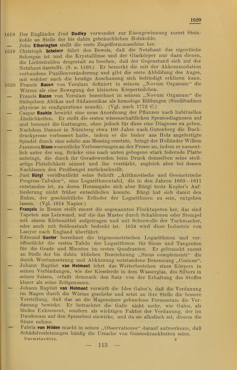 1620 1619 Der Engländer Dud Dudley verwendet zur Eisengewinnung zuerst Stein- kohle an Stelle der bis dahin gebräuchlichen Holzkohle. — John Etherington stellt die erste Ziegelformmaschine her. 1619 Christoph Schei n c r führt den Beweis, daß die Netzhaut das eigentliche Sehorgan ist und die Krystalllinse und der Glaskörper nur dazu dienen, die Lichtstrahlen dergestalt zu brechen, daß der Gegenstand sich auf der Netzhaut darstellt. (S. a. 1160.) Er bemerkt die mit der Akkommodation verbundene Pupillenveränderung und gibt die erste Abbildung des Auges, mit welcher auch die heutige Anschauung sich befriedigt erklären kann. 1620 Francis Bacon von Verulam definiert in seinem „Novum Organum“ die Wärme als eine Bewegung der kleinsten Körperteilchen. Francis Bacon von Yerulam bezeichnet in seinem „Novum Organum“ die Südspitzen Afrikas und Südamerikas als homologe Bildungen (Similitudines physicae in configuratione mundi). (Vgl. auch 1772 C.) — Caspar Bauhin bewirkt eine neue Anordnung der Pflanzen nach habituellen Ähnlichkeiten. Er stellt die ersten wissenschaftlichen Speziesdiagnosen auf und benennt die Gattungen, ohne jedoch für diese eine Diagnose zu geben. — Nachdem Danner in Nürnberg etwa 100 Jahre nach Gutenberg die Buch- druckpresse verbessert hatte, indem er die bisher aus Holz angefertigte Spindel durch eine solche aus Messing ersetzte, bringt der Holländer Willem Janszoon Blaen wesentliche Verbesserungen an der Presse an, indem er nament- lich unter der sog. Brücke eine nach unten gebogene stark federnde Platte anbringt, die durch ihr Geradewerden beim Druck demselben seine stoß- artige Plötzlichkeit nimmt und ihn verstärkt, zugleich aber bei dessen Nachlassen den Preßbengel zurückschnellt. — Just Bürgi veröffentlicht seine Schrift „Arithmetische und Geometrische Progress-Tabulen“, eine Logarithmentafel, die in den Jahren 1603—1611 entstanden ist, zu deren Herausgabe sich aber Bürgi trotz Kepler’s Auf- forderung nicht früher entschließen konnte. Bürgi hat sich damit den Ruhm, der geschichtliche Erfinder der Logarithmen zu sein, entgehen lassen. (Vgl. 1614 Napier.) — Franpois in Rouen stellt zuerst die sogenannten Flocktapeten her, das sind Tapeten aus Leinwand, auf die das Muster durch Schablonen oder Stempel mit einem Klebemittel aufgetragen und mit Scherwolle der Tuchmacher, oder auch mit Seidenstaub bedeckt ist. 1634 wird diese Industrie von Lanyer nach England überführt. — Edmund Gunter berechnet die trigonometrischen Logarithmen und ver- öffentlicht die ersten Tafeln der Logarithmen für Sinus und Tangenten für die Grade und Minuten im ersten Quadranten. Er gebraucht zuerst an Stelle der bis dahin üblichen Bezeichnung „Sinus complementi“ die durch Wortumsetzung und Abkürzung entstandene Benennung „Cosinus“. — Johann Baptist van Helmont lehrt das Weiterbestehen eines Körpers in seinen Verbindungen, wie der Kieselerde in dem Wasserglas, des Silbers in seinen Salzen, erfaßt demnach den Satz von der Erhaltung des Stoffes klarer als seine Zeitgenossen. — Johann Baptist van Helmont verwirft die Idee Galen’s, daß die Verdauung im Magen durch die Wärme geschehe und setzt an ihre Stelle die bessere Vorstellung, daß das an die Magensäure gebundene Fermentum die Ver- dauung bewirke. Er betrachtet die Galle nicht mehr, wie Galen, als bloßes Exkrement, sondern als wichtigen Faktor der Verdauung, der im Duodenum auf den Speisebrei einwirke, und da sie alkalisch sei, diesem die Säure nehme. Fabriz von Hilden macht in seinen „Observationes“ darauf aufmerksam, daß Schädelverletzungen häufig die Ursache von Geisteskrankheiten seien. Darmstaedter. 8
