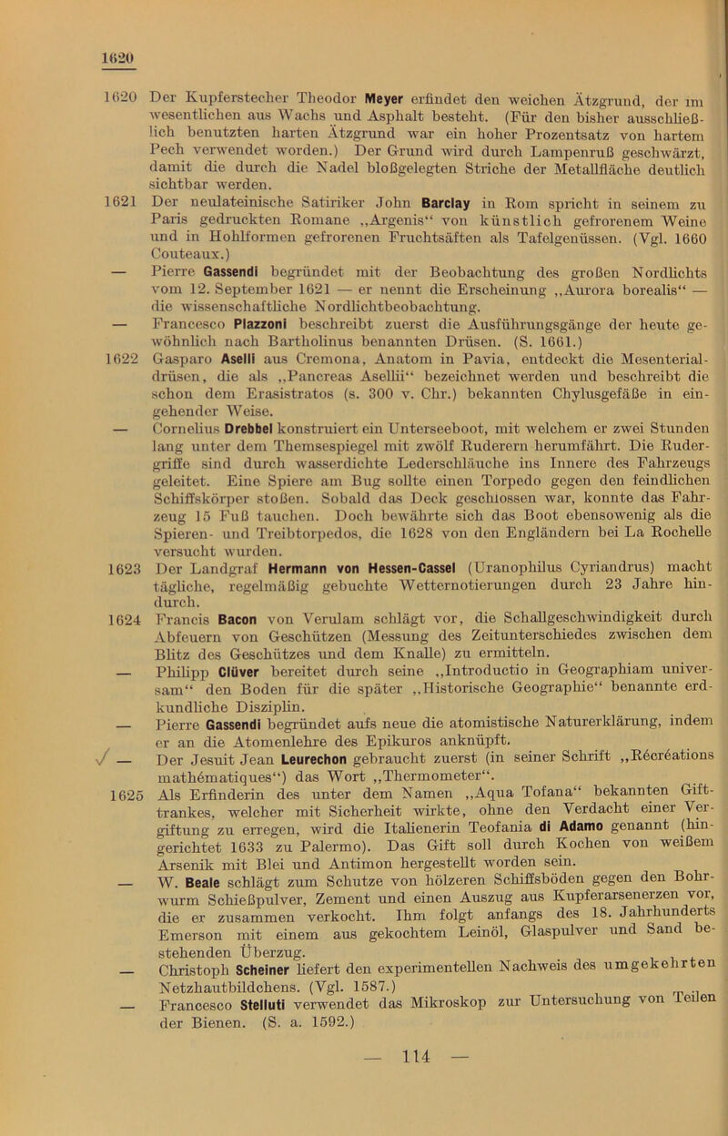 1620 1620 Der Kupferstecher Theodor Meyer erfindet den weichen Ätzgrund, der im wesentlichen aus Wachs und Asphalt besteht. (Für den bisher ausschließ- lich benutzten harten Ätzgrund war ein hoher Prozentsatz von hartem Pech verwendet worden.) Der G-rund wird durch Lampenruß geschwärzt, damit die durch die Nadel bloßgelegten Striche der Metallfläche deutlich sichtbar werden. 1621 Der neulateinische Satiriker John Barclay in Rom spricht in seinem zu Paris gedruckten Romane ,,Argenis“ von künstlich gefrorenem Weine und in Hohlformen gefrorenen Fruchtsäften als Tafelgenüssen. (Vgl. 1660 Couteaux.) — Pierre Gassendi begründet mit der Beobachtung des großen Nordlichts vom 12. September 1621 — er nennt die Erscheinung „Aurora borealis“ — die wissenschaftliche Nordlichtbeobachtung. — Francesco Plazzoni beschreibt zuerst die Ausführungsgänge der heute ge- wöhnlich nach Bartholinus benannten Drüsen. (S. 1661.) 1622 Gasparo Aselli aus Cremona, Anatom in Pavia, entdeckt die Mesenterial- drüsen, die als „Pancreas Asellii“ bezeichnet werden und beschreibt die schon dem Erasistratos (s. 300 v. Chr.) bekannten Chylusgefäße in ein- gehender Weise. — Cornelius Drebbel konstruiert ein Unterseeboot, mit welchem er zwei Stunden lang unter dem Themsespiegel mit zwölf Ruderern herumfährt. Die Ruder- griffe sind durch wasserdichte Lederschläuche ins Innere des Fahrzeugs geleitet. Eine Spiere am Bug sollte einen Torpedo gegen den feindlichen Schiffskörper stoßen. Sobald das Deck geschlossen war, konnte das Fahr- zeug 15 Fuß tauchen. Doch bewährte sich das Boot ebensowenig als die Spieren- und Treibtorpedos, die 1628 von den Engländern bei La Rochelle versucht wurden. 1623 Der Landgraf Hermann von Hessen-Cassel (Uranophilus Cyriandrus) macht tägliche, regelmäßig gebuchte Wetternotierungen durch 23 Jahre hin- durch. 1624 Francis Bacon von Verulam schlägt vor, die Schallgeschwindigkeit durch Abfeuern von Geschützen (Messung des Zeitunterschiedes zwischen dem Blitz des Geschützes und dem Knalle) zu ermitteln. — Philipp Clüver bereitet durch seine „Introductio in Geographiam univer- sam“ den Boden für die später „Historische Geographie“ benannte erd- kundliche Disziplin. — Pierre Gassendi begründet aufs neue die atomistische Naturerklärung, indem er an die Atomenlehre des Epikuros anknüpft. ■J — Der Jesuit Jean Leurechon gebraucht zuerst (in seiner Schrift „Recreatious mathdmatiques“) das Wort „Thermometer“. 1625 Als Erfinderin des unter dem Namen „Aqua Tofana“ bekannten Gift- trankes, welcher mit Sicherheit wirkte, ohne den Verdacht einer Ver- giftung zu erregen, wird die Italienerin Teofania di Adamo genannt (hin- gerichtet 1633 zu Palermo). Das Gift soll durch Kochen von weißem Arsenik mit Blei und Antimon hergestellt worden sein. — W. Beale schlägt zum Schutze von hölzeren Schiffsböden gegen den Bohr- wurm Schießpulver, Zement und einen Auszug aus Kupferarseneizen vor, die er zusammen verkocht. Ihm folgt anfangs des 18. Jahrhunderts Emerson mit einem aus gekochtem Leinöl, Glaspulver und Sand be- stehenden Überzug. — Christoph Scheiner liefert den experimentellen Nachweis des umgekehrten Netzhautbildchens. (Vgl. 1587.) — Francesco Stelluti verwendet das Mikroskop zur Untersuchung von I eilen der Bienen. (S. a. 1592.)
