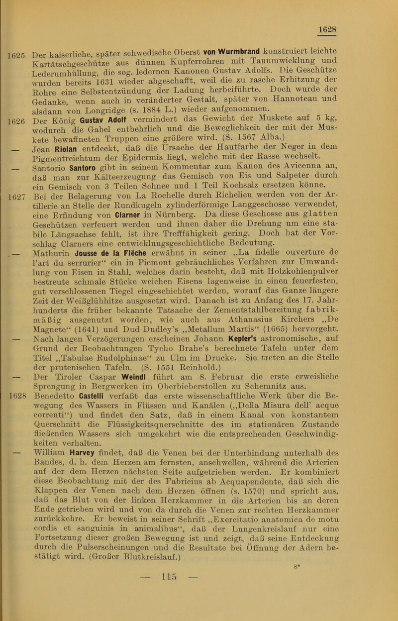 1628 1625 Der kaiserliche, später schwedische Oberst von Wurmbrand konstruiert leichte Kartätschgeschütze aus dünnen Kupferrohren mit Tauumwicklung und Lederumhühung, die sog. ledernen Kanonen Gustav Adolfs. Die Geschütze wurden bereits 1631 weder abgeschafft, weü die zu rasche Erhitzung der Rohre eine Selbstentzündung der Ladung herbeiführte. Doch wurde der Gedanke, wenn auch in veränderter Gestalt, später von Hannoteau und alsdann von Longridge (s. 1884 L.) wieder aufgenommen. 1626 Der König Gustav Adolf vermindert das Gewicht der Muskete auf 5 kg, wodurch die Gabel entbehrlich und die Beweglichkeit der mit der Mus- kete bewaffneten Truppen eine größere wird. (S. 1567 Alba.) — Jean Riolan entdeckt, daß die Ursache der Hautfarbe der Neger in dem Pigmentreichtum der Epidermis hegt, welche mit der Rasse wechselt. — Santorio Santoro gibt in seinem Kommentar zum Kanon des Avicenna an, daß man zur Kälteerzeugung das Gemisch von Eis und Salpeter durch ein Gemisch von 3 Teilen Schnee und 1 Teil Kochsalz ersetzen könne. 1627 Bei der Belagerung von La Rockelle durch Richelieu werden von der Ar- tillerie an Stelle der Rundkugeln zylinderförmige Langgeschosse verwendet, eine Erfindung von Clarner in Nürnberg. Da diese Geschosse aus glatten Geschützen verfeuert werden und ihnen daher die Drehung um eine sta- bile Längsachse fehlt, ist ihre Trefffähigkeit gering. Doch hat der Vor- schlag Clarners eine entwicklungsgeschichthche Bedeutung. — Matkurin Jousse de la Fleche erwähnt in seiner ,,La fidehe ouverture de l’art du serrurier“ ein in Piemont gebräuchhches Verfahren zur Umwand- lung von Eisen in Stahl, welches darin besteht, daß mit Holzkohlenpulver bestreute schmale Stücke weichen Eisens lagenweise in einen feuerfesten, gut verschlossenen Tiegel eingeschichtet werden, worartf das Ganze längere Zeit der Weißglühhitze ausgesetzt wird. Danach ist zu Anfang des 17. Jahr- hunderts die früher bekannte Tatsache der Zementstahlbereitung fabrik- mäßig ausgenutzt worden, wie auch aus Athanasius Kirchers „De Magnete“ (1641) und Dud Dudley’s „Metallum Martis“ (1665) hervorgeht. — Nach langen Verzögerungen erscheinen Johann Kepler’s astronomische, auf Grund der Beobachtungen Tycho Brahe’s berechnete Tafeln unter dem Titel „Tabulae Rudolphinae“ zu Ulm im Drucke. Sie treten an die Stelle der prutenischen Tafeln. (S. 1551 Reinhold.) — Der Tiroler Caspar Weindl führt am 8. Februar die erste erweisliche Sprengung in Bergwerken im Oberbieberstollen zu Schemnitz aus. 1628 Benedetto Castelli verfaßt das erste wissenschaftliche Werk über die Be- wegung des Wassers in Flüssen und Kanälen („Deila Misura dell’ acque correnti“) und findet den Satz, daß in einem Kanal von konstantem Querschnitt die Flüssigkeitsquerschnitte des im stationären Zustande fließenden Wassers sich umgekehrt wie die entsprechenden Geschwindig- keiten verhalten. — William Harvey findet, daß die Venen bei der Unterbindung unterhalb des Bandes, d. h. dem Herzen am fernsten, anschwellen, während die Arterien auf der dem Herzen nächsten Seite aufgetrieben werden. Er kombiniert diese Beobachtung mit der des Fabricius ab Acquapendente, daß sich die Klappen der Venen nach dem Herzen öffnen (s. 1570) und spricht aus, daß das Blut von der linken Herzkammer in die Arterien bis an deren Ende getrieben wird und von da durch die Venen zur rechten Herzkammer zurückkehre. Er beweist in seiner Schrift „Exercitatio anatomica de motu cordis et sanguinis in animalibus“, daß der Lungenkreislauf nur eine Fortsetzung dieser großen Bewegung ist und zeigt, daß seine Entdeckung durch die Pulserscheinungen und die Resultate bei Öffnung der Adern be- stätigt wird. (Großer Blutkreislauf.) 8*
