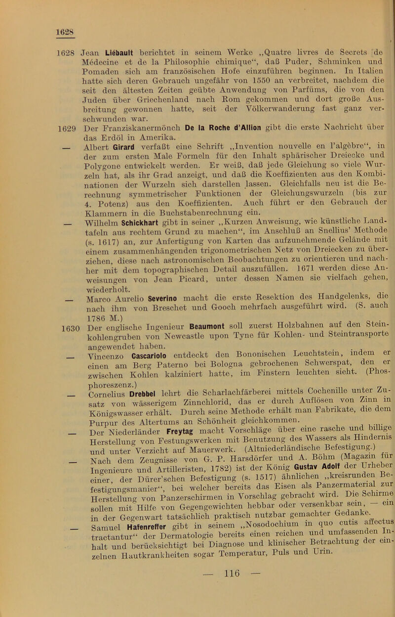 1628 1628 Jean Liebault berichtet in seinem Werte „Quatre livres de Secrets :de Medecine et de la Philosophie cliimique“, daß Puder, Schminken und Pomaden sich am französischen Hofe einzuführen beginnen. In Italien hatte sich deren Gebrauch ungefähr von 1550 an verbreitet, nachdem die seit den ältesten Zeiten geübte Anwendung von Parfüms, die von den Juden über Griechenland nach Rom gekommen und dort große Aus- breitung gewonnen hatte, seit der Völkerwanderung fast ganz ver- schwunden war. 1629 Der Franziskanermönch De la Roche d’Allion gibt die erste Nachricht über das Erdöl in Amerika. Albert Girard verfaßt eine Schrift „Invention nouvelle en l’algöbre“, in der zum ersten Male Formeln für den Inhalt sphärischer Dreiecke und Polygone entwickelt werden. Er weiß, daß jede Gleichung so viele Wur- zeln hat, als ihr Grad anzeigt, und daß die Koeffizienten aus den Kombi- nationen der Wurzeln sich darstellen lassen. Gleichfalls neu ist die Be- rechnung symmetrischer Funktionen der Gleichungswurzeln (bis zur 4. Potenz) aus den Koeffizienten. Auch führt er den Gebrauch der Klammern in die Buchstabenrechnung ein. — Wilhelm Schickhart gibt in seiner „Kurzen Anweisung, wie künstliche Land- tafeln aus rechtem Grund zu machen“, im Anschluß an Snellius’ Methode (s. 1617) an, zur Anfertigung von Karten das aufzunehmende Gelände mit einem zusammenhängenden trigonometrischen Netz von Dreiecken zu über- ziehen, diese nach astronomischen Beobachtungen zu orientieren und nach- her mit dem topographischen Detail auszufüllen. 1671 werden diese An- weisungen von Jean Picard, unter dessen Namen sie vielfach gehen, wiederholt. — Marco Aurelio Severino macht die erste Resektion des Handgelenks, die nach ihm von Breschet und Gooch mehrfach ausgeführt wird. (S. auch 1780 M-) , , . 1630 Der englische Ingenieur Beaumont soll zuerst Holzbahnen auf den Stem- kohlengruben von Newcastle upon Tyne für Kohlen- und Steintransporte angewendet haben. . Vincenzo Cascariolo entdeckt den Bononischen Leuchtstein, indem er einen am Berg Paterno bei Bologna gebrochenen Schwerspat, den er zwischen Kohlen kalziniert hatte, im Finstern leuchten sieht. (Phos- — Cornelius Drebbel lehrt die Scharlachfärberei mittels Cochenille unter Zu- satz von wässerigem Zinnchlorid, das er durch Auflösen von Zinn in Königswasser erhält. Durch seine Methode erhält man Fabrikate, die dem Purpur des Altertums an Schönheit gleichkommen. — Der Niederländer Freytag macht Vorschläge über eine rasche und billige Herstellung von Festungswerken mit Benutzung des Wassers als Hindernis und unter Verzicht auf Mauerwerk. (Altniederländische Befestigung.) _ Nach dem Zeugnisse von G. P. Ilarsdörfer und A. Böhm (Magazin für Ingenieure und Artilleristen, 1782) ist der König Gustav Adolf der Brhebei einer, der Dürer’schen Befestigung (s. 1517) ähnlichen „kreisrunden Be- festimingsmanier“, bei welcher bereits das Eisen als Panzermaterial zur Herstellung von Panzerschirmen in Vorschlag gebracht wird. Die Schirme sollen mit Hilfe von Gegengewichten hebbar oder versenkbar sein, em in der Gegenwart tatsächlich praktisch nutzbar gemachter Gedanke^ _ Samuel Hafenreffer gibt in seinem „Nosodochium in quo cutis affectus tractantur“ der Dermatologie bereits einen reichen und umfassenden In- halt und berücksichtigt bei Diagnose und klinischer Betrachtung der zelnen Hautkrankheiten sogar Temperatur, Puls und Urin.