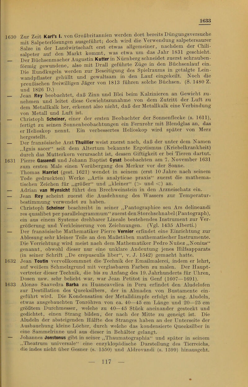 1633 1630 Zur Zeit Karl’s I. von Großbritannien werden dort bereits Düngungsversuebe mit Salpeterlösungen ausgeführt; doch wird die Verwendung salpetersaurer Salze in der Landwirtschaft erst etwas allgemeiner, nachdem der Chili- salpeter auf den Markt kommt, was etwa um das Jahr 1831 geschieht. Der Büchsenmacher Augustin Kutter in Nürnberg schneidet zuerst schrauben- förmig gewundene, also mit Drall geführte Züge in den Büchsenlauf ein. Die Rundkugeln werden zur Beseitigung des Spielraums in getalgte Lein- wandpflaster gehüllt und gewaltsam in den Lauf eingekeilt. Noch die preußischen freiwilligen Jäger von 1813 führen solche Büchsen. (S. 1480 Z. und 1826 D.) — Jean Rey beobachtet, daß Zinn und Blei beim Kalzinieren an Gewicht zu- nehmen und leitet diese Gewichtszunahme von dem Zutritt der Luft zu dem Metallkalk her, erkennt also nicht, daß der Metallkalk eine Verbindung von Metall und Luft ist. — Christoph Scheiner, einer der ersten Beobachter der Sonnenflecke (s. 1611), fertigt zu seinen Sonnenbeobachtungen ein Fernrohr mit Blendglas an, das er Helioskop nennt. Ein verbessertes Helioskop wird später von Merz hergestellt. Der französische Arzt Thuillier weist zuerst nach, daß der unter dem Namen „Ignis sacer“ seit dem Altertum bekannte Ergotismus (Kriebelkrankheit) durch das Mutterkorn verursacht ist, dessen Giftigkeit er bei Tieren dartut. 1631 Pierre Gassendi und Johann Baptist Cysat beobachten am 7. November 1631 zum ersten Male einen Vorübergang des Merkur vor der Sonne. — Thomas Harriot (gest. 1621) wendet in seinem (erst 10 Jahre nach seinem Tode gedruckten) Werke „Artis analyticae praxis“ zuerst die mathema- tischen Zeichen für „größer“ und „kleiner“ (> und <) an. — Adrian van Mynsicht führt den Brechweinstein in den Arzneischatz ein. — Jean Rey scheint zuerst die Ausdehnung des Wassers zur Temperatur- bestimmung verwendet zu haben. — Christoph Scheiner beschreibt in seiner „Pantographice seu Ars delineandi res quaslibet per parallelogrammum“ zuerst den Storchschnabel (Pantograph), ein aus einem Systeme drehbarer Lineale bestehendes Instrument zur Ver- größerung und Verkleinerung von Zeichnungen. (Vgl. 1435 Alberti.) — Der französische Mathematiker Pierre Vernier erfindet eine Einrichtung zur Ablesung sehr kleiner Teile an den Maßstäben mathematischer Instrumente. Die Vorrichtung wird meist nach dem Mathematiker Pedro Nunez „Nonius“ genannt, obwohl dieser nur eine unklare Andeutung jenes Hilfsapparats (in seiner Schrift „De crepusculis liber“, v. J. 1542) gemacht hatte. 1632 Jean Toutin vervollkommnet die Technik der Emailmalerei, indem er lehrt, auf weißem Schmelzgrund mit verglasbaren Farben zu malen. Der Haupt- vertreter dieser Technik, die bis zu Anfang des 19. Jahrhunderts für Uhren, Dosen usw. sehr beliebt war, war Jean Petitot in Genf (1607—1691). 1633 Alonzo Saavedra Barba zu Huancavelica in Peru erfindet den Aludelofen zur Destillation des Quecksilbers, der in Almaden von Bustamente ein- geführt wird. Die Kondensation der Metalldämpfe erfolgt in sog. Aludeln, etwas ausgebauchten Tonröhren von ca. 40—45 cm Länge und 20—25 cm größtem Durchmesser, welche zu 40—45 Stück aneinander gesteckt und gedichtet, einen Strang bilden, der nach der Mitte zu geneigt ist. Die Aludeln der absteigenden Hälfte des Stranges haben an der Unterseite der Ausbauchung kleine Löcher, durch welche das kondensierte Quecksilber in eine Sammelrinne und aus dieser in Behälter gelangt. — Johannes Jonstonus gibt in seiner „Thaumatographia“ und später in seinem „Theatrum universale“ eine enzyklopädische Darstellung des Tierreichs, die indes nicht über Gesner (s. 1550) und Aldrovandi (s. 1599) hinausgeht. 1 17