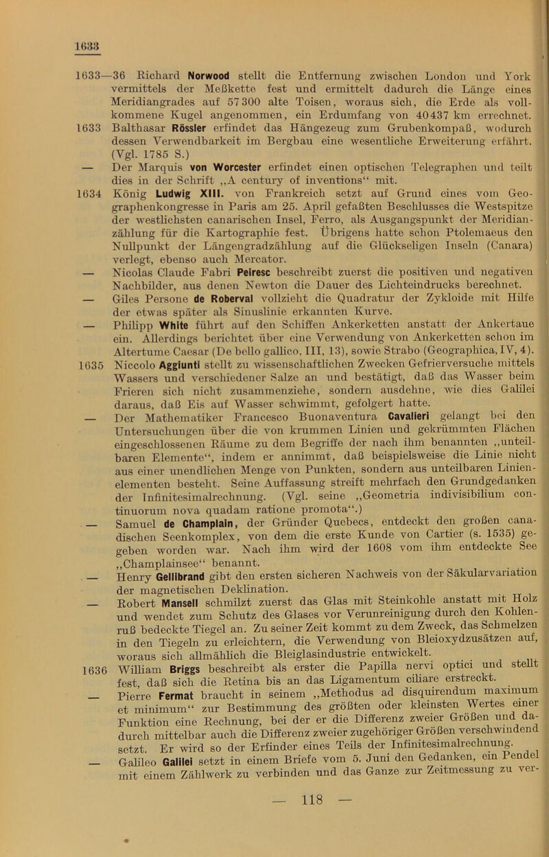 1(533 1633—36 Richard Norwood stellt die Entfernung zwischen London und York vermittels der Meßkette fest und ermittelt dadurch die Länge eines Meridiangrades auf 57 300 alte Toisen, woraus sich, die Erde als voll- kommene Kugel angenommen, ein Erdumfang von 40437 km errechnet. 1633 Balthasar Rössler erfindet das Hängezeug zum Grubenkompaß, wodurch dessen Verwendbarkeit im Bergbau eine wesentliche Erweiterung erfahrt. (Vgl. 1785 S.) — Der Marquis von Worcester erfindet einen optischen Telegraphen und teilt dies in der Schrift „A Century of inventions“ mit. 1634 König Ludwig XIII. von Frankreich setzt auf Grund eines vom Geo- graphenkongresse in Paris am 25. April gefaßten Beschlusses die Westspitze der westlichsten canarischen Insel, Ferro, als Ausgangspunkt der Meridian- zählung für die Kartographie fest. Übrigens hatte schon Ptolemaeus den Nullpunkt der Längengradzählung auf die Glückseligen Inseln (Canara) verlegt, ebenso auch Mercator. — Nicolas Claude Fabri Peiresc beschreibt zuerst die positiven und negativen Nachbilder, aus denen Newton die Dauer des Lichteindrucks berechnet. — Giles Persone de Roberval vollzieht die Quadratur der Zykloide mit Hilfe der etwas später als Sinuslinie erkannten Kurve. — Philipp White führt auf den Schiffen Ankerketten anstatt der Ankertaue ein. Allerdings berichtet über eine Verwendung von Ankerketten schon im Altertume Caesar (De bollo gallico, III, 13), sowie Strabo (Geographica, IV, 4). 1635 Niccolo Aggiuntl stellt zu wissenschaftlichen Zwecken Gefrierversuche mittels Wassers und verschiedener Salze an und bestätigt, daß das Wasser beim Frieren sich nicht zusammenziehe, sondern ausdehne, wie dies Galilei daraus, daß Eis auf Wasser schwimmt, gefolgert hatte. — Der Mathematiker Francesco Buonaventura Cavalieri gelangt hei den Untersuchungen über die von krummen Linien und gekrümmten Flächen eingeschlossenen Räume zu dem Begriffe der nach ihm benannten „unteil- baren Elemente“, indem er annimmt, daß beispielsweise die Linie nicht aus einer unendlichen Menge von Punkten, sondern aus unteilbaren Linien- elementen besteht. Seine Auffassung streift mehrfach den Grundgedanken der Infinitesimalrechnung. (Vgl. seine „Geometria indivisibilium con- tinuorum nova quadam ratione promota“.) Samuel de Champlain, der Gründer Quebecs, entdeckt den großen cana- dischen Seenkomplex, von dem die erste Kunde von Cartier (s. 1535) ge- geben worden war. Nach ihm wird der 1608 vom ihm entdeckte See „Champlainsee“ benannt. . . Henry Gellibrand gibt den ersten sicheren Nachweis von der Säkularvariation der magnetischen Deklination. . Robert Manseil schmilzt zuerst das Glas mit Steinkohle anstatt mit Holz und wendet zum Schutz des Glases vor Verunreinigung durch den Kohlen- ruß bedeckte Tiegel an. Zu seiner Zeit kommt zu dem Zweck, das Schmelzen in den Tiegeln zu erleichtern, die Verwendung von Bleioxydzusätzen auf, woraus sich allmählich die Bleiglasindustrie entwickelt. 1636 William Briggs beschreibt als erster die Papilla nervi optici und stellt fest, daß sich die Retina bis an das Ligamentum ciliare erstreckt. — Pierre Fermat braucht in seinem „Methodus ad disquirendum maximum et minimum“ zur Bestimmung des größten oder kleinsten Wertes einer Funktion eine Rechnung, bei der er die Differenz zweier Größen und da- durch mittelbar auch die Differenz zweier zugehöriger Größen verschwindend setzt. Er wird so der Erfinder eines Teüs der Infinitesimalrechnung. — Galileo Galilei setzt in einem Briefe vom 5. Juni den Gedanken, ein Pende mit einem Zählwerk zu verbinden und das Ganze zur Zeitmessung zu ver-