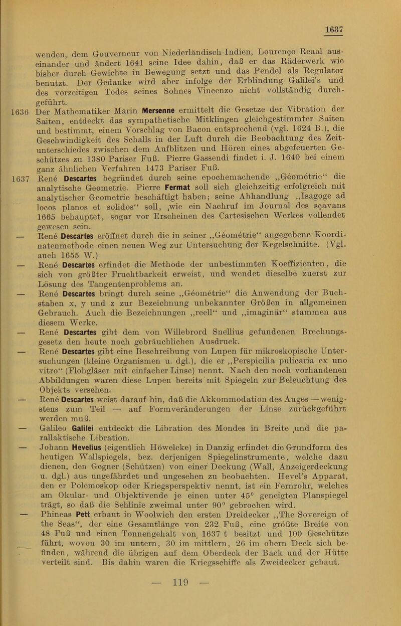 1637 wenden, dem Gouverneur von Niederländisch-Iudien, Louren^o Reaal aus- einander und ändert 1641 seine Idee daliin, daß ei das Räderweik wie bisher durch Gewichte in Bewegung setzt und das Pendel als Regulator benutzt. Der Gedanke wird aber infolge der Erblindung Galilei’s und des vorzeitigen Todes seines Sohnes Yincenzo nicht vollständig durch - geführt. 1636 Der Mathematiker Marin Mersenne ermittelt die Gesetze der Vibration der Saiten, entdeckt das sympathetische Mitidingen gleichgestimmter Saiten und bestimmt, einem Vorschlag von Bacon entsprechend (vgl. 1624 B.), die Geschwindigkeit des Schalls in der Luft durch die Beobachtung des Zeit- unterschiedes zwischen dem Aufblitzen und Hören eines abgefeuerten Ge- schützes zu 1380 Pariser Fuß. Pierre Gassendi findet i. J. 1640 bei einem ganz ähnlichen Verfahren 1473 Pariser Fuß. 1637 Rene Descartes begründet durch seine epochemachende „Geometrie“ die analytische Geometrie. Pierre Fermat soll sich gleichzeitig erfolgreich mit analytischer Geometrie beschäftigt haben; seine Abhandlung „Isagoge ad locos planos et solidos“ soll, .wie ein Nachruf im Journal des s?avans 1665 behauptet, sogar vor Erscheinen des Cartesischen Werkes vollendet gewesen sein. — Rene Descartes eröffnet durch die in seiner „Geometrie“ angegebene Koordi- natenmethode einen neuen Weg zur Untersuchung der Kegelschnitte. (Vgl. auch 1655 W.) — Rene Descartes erfindet die Methode der unbestimmten Koeffizienten, die sich von größter Fruchtbarkeit erweist, und wendet dieselbe zuerst zur Lösung des Tangentenproblems an. — Rene Descartes bringt durch seine „Geometrie“ die Anwendung der Buch- staben x, y und z zur Bezeichnung unbekannter Größen in allgemeinen Gebrauch. Auch die Bezeichnungen „reell“ und „imaginär“ stammen aus diesem Werke. — Ren6 Descartes gibt dem von Willebrord Snellius gefundenen Brechungs- gesetz den heute noch gebräuchlichen Ausdruck. — Rene Descartes gibt eine Beschreibung von Lupen für mikroskopische Unter- suchungen (kleine Organismen u. dgl.), die er „Perspicilia pulicaria ex uno vitro“ (Flohgläser mit einfacher Linse) nennt. Nach den noch vorhandenen Abbildungen waren diese Lupen bereits mit Spiegeln zur Beleuchtung des Objekts versehen. — Rene Descartes weist darauf hin, daß die Akkommodation des Auges —wenig- stens zum Teil — auf Formveränderungen der Linse zurückgeführt werden muß. — Galileo Galilei entdeckt die Libration des Mondes in Breite .und die pa- rallaktische Libration. — Johann Hevelius (eigentlich Höwelcke) in Danzig erfindet die Grundform des heutigen Wallspiegels, bez. derjenigen Spiegelinstrumente, welche dazu dienen, den Gegner (Schützen) von einer Deckung (Wall, Anzeigerdeckung u. dgl.) aus ungefährdet und ungesehen zu beobachten. Hevel’s Apparat, den er Polemoskop oder Kriegsperspektiv nennt, ist ein Fernrohr, welches am Okular- und Objektivende je einen unter 45° geneigten Planspiegel trägt, so daß die Selilinie zweimal unter 90° gebrochen wird. — Phineas Pett erbaut in Woolwich den ersten Dreidecker „The Sovereign of the Seas“, der eine Gesamtlänge von 232 Fuß, eine größte Breite von 48 Fuß und einen Tonnengehalt von 1637 t besitzt und 100 Geschütze führt, wovon 30 im untern, 30 im mittlern, 26 im obern Deck sich be- finden, während die übrigen auf dem Oberdeck der Back und der Hütte verteilt sind. Bis dahin waren die Kriegsschiffe als Zweidecker gebaut.