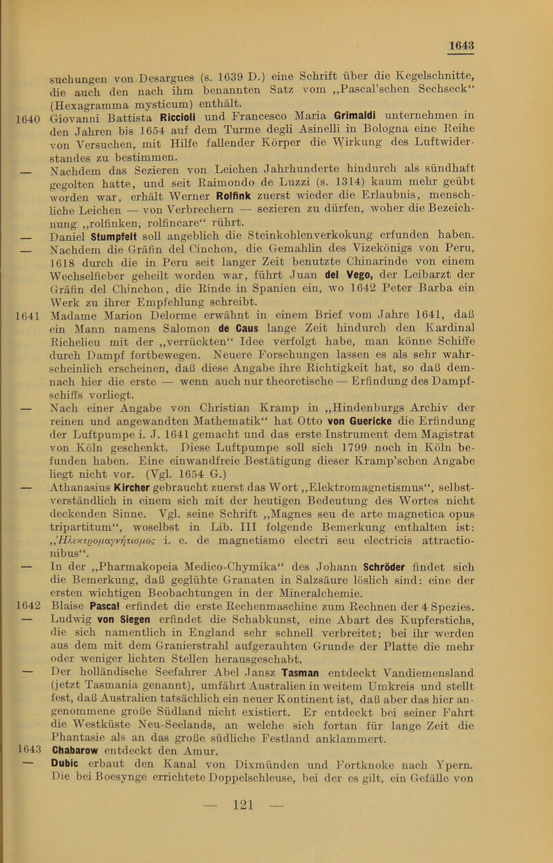 1643 suchungen von Desargues (s. 1639 D.) eine Schrift über die Kegelschnitte, die auch den nach ihm benannten Satz vom „Pascal’schen Sechseck“ (Hexagramma mysticum) enthält. 1640 Giovanni Battista Riccioli und Francesco Maria Grimaldi unternehmen in den Jahren bis 1654 auf dem Turme degli Asinelli in Bologna eine Reihe von Versuchen, mit Hilfe fallender Körper die Wirkung des Luftwider- standes zu bestimmen. — Nachdem das Sezieren von Leichen Jahrhunderte hindurch als sündhaft gegolten hatte, und seit Raimondo de Luzzi (s. 1314) kaum mehr geübt worden war, erhält Werner Rolfink zuerst wieder die Erlaubnis, mensch- liche Leichen — von Verbrechern — sezieren zu dürfen, woher die Bezeich- nung „rolfinken, rolfincare“ rührt. — Daniel Stumpfelt soll angeblich die Steinkohlenverkokung erfunden haben. — Nachdem die Gräfin del Cinchon, die Gemahlin des Vizekönigs von Peru, 1618 durch die in Peru seit langer Zeit benutzte Chinarinde von einem Wechselfieber geheilt worden war, führt Juan del Vego, der Leibarzt der Gräfin del Chinchon, die Rinde in Spanien ein, wo 1642 Peter Barba ein Werk zu ihrer Empfehlung schreibt. 1641 Madame Marion Delorme erwähnt in einem Brief vom Jahre 1641, daß ein Mann namens Salomon de Caus lange Zeit hindurch den Kardinal Richelieu mit der „verrückten“ Idee verfolgt habe, man könne Schiffe durch Dampf fortbewegen. Neuere Forschungen lassen es als sehr wahr- scheinlich erscheinen, daß diese Angabe ihre Richtigkeit hat, so daß dem- nach hier die erste — wenn auch nur theoretische — Erfindung des Dampf- schiffs vorliegt. — Nach einer Angabe von Christian Kramp in „Hindenburgs Archiv der reinen und angewandten Mathematik“ hat Otto von Guericke die Erfindung der Luftpumpe i. J. 1641 gemacht und das erste Instrument dem Magistrat von Köln geschenkt. Diese Luftpumpe soll sich 1799 noch in Köln be- funden haben. Eine einwandfreie Bestätigung dieser Kramp’schen Angabe liegt nicht vor. (Vgl. 1654 G.) — Athanasius Kircher gebraucht zuerst das Wort „Elektromagnetismus“, selbst- verständlich in einem sich mit der heutigen Bedeutung des Wortes nicht deckenden Sinne. Vgl. seine Schrift „Magnes seu de arte magnetica opus tripartitum“, woselbst in Lib. III folgende Bemerkung enthalten ist: ,’HhxTQOfiayvrjuanog i. e. de magnetismo electri seu electricis attractio- nibus“. — In der „Pharmakopeia Medico-Chymika“ des Johann Schröder findet sich die Bemerkung, daß geglühte Granaten in Salzsäure löslich sind: eine der ersten wichtigen Beobachtungen in der Mineralchemie. 1642 Blaise Pascal erfindet die erste Rechenmaschine zum Rechnen der 4 Spezies. — Ludwig von Siegen erfindet die Schabkunst, eine Abart des Kupferstichs, die sich namentlich in England sehr schnell verbreitet; bei ihr werden aus dem mit dem Granierstrahl aufgerauhten Grunde der Platte die mehr oder weniger lichten Stellen herausgeschabt. — Der holländische Seefahrer Abel Jansz Tasman entdeckt Vandiemensland (jetzt Tasmania genannt), umfährt Australien in weitem Umkreis und stellt fest, daß Australien tatsächlich ein neuer Kontinent ist, daß aber das hier an- genommene große Südland nicht existiert. Er entdeckt bei seiner Fahrt die Westküste Neu-Seelands, an welche sich fortan für lange Zeit die Phantasie als an das große südliche Festland anklammert. 1643 Chabarow entdeckt den Amur. Dubic erbaut den Kanal von Dixmünden und Fortknoke nach Ypern. Die bei Boesynge errichtete Doppelschleuse, bei der es gilt, ein Gefälle von