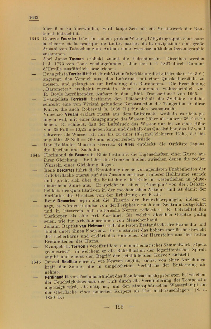 1643 über 6 m zu überwinden, wird lange Zeit als ein Meisterwerk der Bau- kunst betrachtet. 1643 Georges Fournier trägt in seinem großen Werke ,,L’Hydrographie contenant la theorie et la pratique de toutes parties de la navigation“ eine große Anzahl von Tatsachen zum Aufbau einer wissenschaftlichen Ozeanographie zusammen. — Abel Jansz Tasman erblickt zuerst die Fidschiinseln. Dieselben werden i. J. 1773 von Cook wiedergefunden, aber erst i. .T. 1827 durch Dumont d’Urville ausführlich beschrieben. — EvangelistaTorricelli führt, durchViviani’s Erklärung des Luftdrucks (s. 1643 V.) angeregt, den Versuch aus, den Luftdruck mit einer Quecksilbersäule zu messen, und gelangt so zur Erfindung des Barometers. Die Bezeichnung „Barometer“ erscheint zuerst in einem anonymen, wahrscheinlich von R. Boyle herrührenden Aufsatz in den „Phil. Transactions“ von 1665. — Evangelista Torricelli bestimmt den Flächeninhalt der Zykloide und be- schreibt eine von Viviani gefundene Konstruktion der Tangenten an diese Kurve, die auch Roberval (s. 1639 R.) für sich beansprucht. — Vincenzo Viviani erklärt zuerst aus dem Luftdruck, weshalb es nicht ge- lingen will, mit einer Saugepumpe das Wasser höher als nahezu 32 Fuß zu heben. Er schließt, daß der Luftdruck das Wasser nur bis zu einer Höhe von 32 Fuß = 10,25 m heben kann und deshalb das Quecksilber, das 13l/2mal schwerer als Wasser ist, nur bis zu einer 131/2mal kleineren Höhe, d. i. bis ungefähr 28 Zoll = 760 mm empor treiben würde. — Der Holländer Maarten Gerrit^z de Vries entdeckt die Ostküste Japans, die Kurilen und Sachalin. 1644 Florimond de Beaune in Blois bestimmt die Eigenschaften einer Kurve aus ihrer Gleichung. Er lehrt die Grenzen finden, zwischen denen die reellen Wurzeln einer Gleichung hegen. — Ren6 Descartes führt die Entstehung der hervorragendsten Unebenheiten der Erdoberfläche zuerst auf das Zusammenstürzen innerer Hohlräume zurück und spricht sich über die Entstehung der Erde im wesentlichen in pluto- nistischem Sinne aus. Er spricht in seinen „Principia“ von der „Beharr- lichkeit des Quantitativen in der mechanischen Aktion“ und ist damit der Vorläufer des Gesetzes von der Erhaltung der Kraft. — Ren6 Descartes begründet die Theorie der Reflexbewegungen, indem er sagt, es würden Impulse von der Peripherie nach dem Zentrum fortgeführt und in letzterem auf motorische Nerven reflektiert. Er betrachtet den Tierkörper als eine Art Maschine, für welche dieselben Gesetze gültig seien, wie für Arbeitsmaschinen von Menschenhand. — Johann Baptist van Helmont stellt die festen Bestandteile des Harns dar und findet unter ihnen Kochsalz. Er konstatiert das höhere spezifische Gewicht des Fieberharns und erklärt das Entstehen der Harnsteine aus den festen Bestandteilen des Harns. — Evangelista Torricelli veröffentlicht ein mathematisches Sammelwerk „Opera geometrica“, in welchem er die Rektifikation der logarithmischen Spirale angibt und zuerst den Begriff der „einhülleaden Kurve“ aufstellt. 1645 Ismael Boulliau spricht, wie Newton angibt, zuerst von einer Anziehungs- kraft der Sonne, die in umgekehrtem Verhältnis der Entfernung ab- Ferdinand II. von Toskana erfindet das Kondensationshygrometer, bei welchem der Feuchtigkeitsgehalt der Luft durch die Verminderung der Temperatur angezeigt wird, die nötig ist, um den atmosphärischen Wasserdampf aut der Oberfläche eines polierten Körpers als Tau niederzuschlagen. (8. a. 1820 D.)